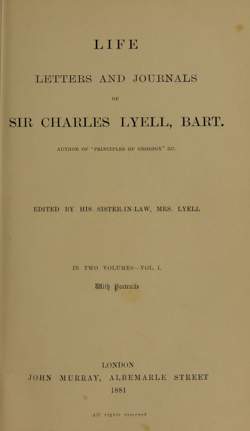 LIFE LETTERS AND JOURNALS SIR CHARLES LYELL, BART. AUTHOR OF ‘PRINClPLJiS OF GEOLOGY’ icC. EDITED BY HIS SISTER-IN-LAW, MRS. LYELL IN TWO VOLUMES—VOL. 1. ^ortrails LONDON JOHN MURRAY^ ALJ3EMARLE STREET 1881 All vightf retei-veii