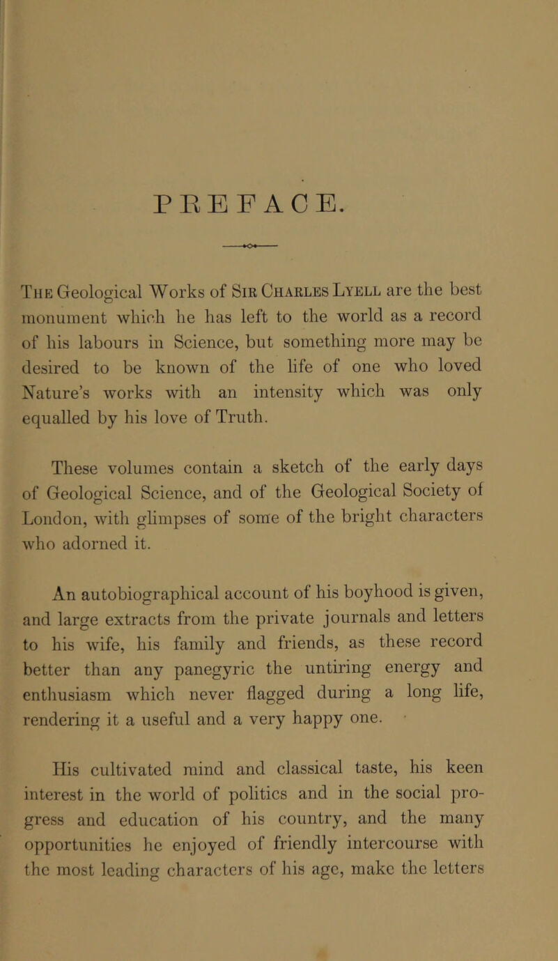 PEEFACB. The Geological Works of Sir Charles Lyell are the best monument which he has left to the world as a record of his labours in Science, but something more may be desired to be known of the life of one who loved Nature’s works with an intensity which was only equalled by his love of Truth. These volumes contain a sketch of the early days of Geological Science, and of the Geological Society of London, with glimpses of some of the bright characters who adorned it. An autobiographical account of his boyhood is given, and large extracts from the private journals and letters to his wife, his family and friends, as these record better than any panegyric the untiring energy and entliusiasm which never flagged during a long life, rendering it a useful and a very happy one. • His cultivated mind and classical taste, his keen interest in the world of politics and in the social pro- gress and education of his country, and the many opportunities he enjoyed of friendly intercourse with the most leading characters of his ago, make the letters