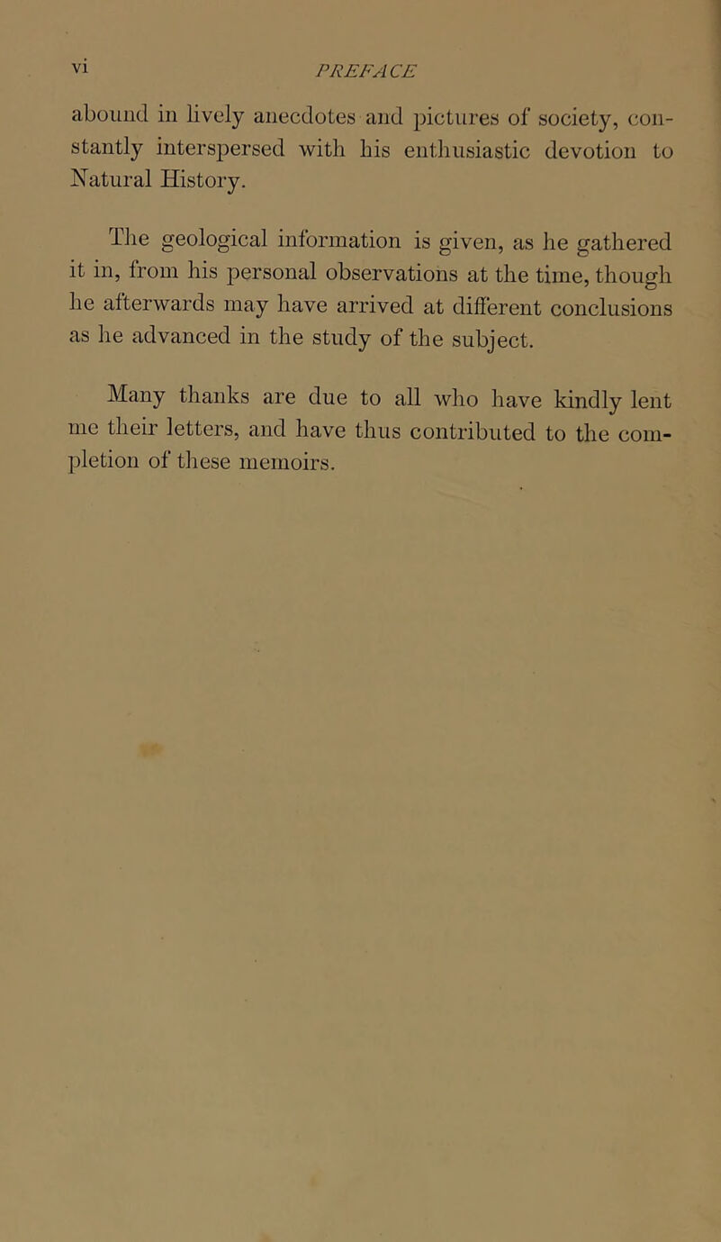 abound in lively anecdotes and pictures of society, con- stantly interspersed with his enthusiastic devotion to Natural History. The geological information is given, as he gathered it in, from his personal observations at the time, though he afterwards may have arrived at different conclusions as he advanced in the study of the subject. Many thanks are due to all who have kindly lent me their letters, and have thus contributed to the com- pletion of these memoirs.