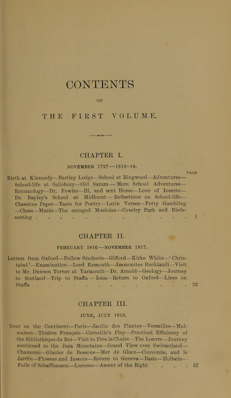 CONTENTS OF THE FIRST VOLUME. o- CHAPTER I. NOVEMBER 1797—1812-14. PAGE Birth at Kinnordy—Bartley Lodge—School at Kingwood—Adventures— School-life at Salisbury—Old Sarum—More School Adventures— Entomology—Dr. Fowler—111, and sent Home—Love of Insects— Dr. Bayley’s School at Midhurst—Keflections on School-life-^ Classicus Paper—Taste for Poetry—Latin Verses—Petty Gambling —Chess—Music—The enraged Musician—Cowdry Park and Birds- nesting 1 CHAPTER II. FEBRUARY 1816—NOVEMBER 1817. Letters from Oxford—Fellow Students—Gifford—Kirke White—‘ Chris- tabel’—Examination—Lord Exmouth—Ammonites Bucklandi—Visit to Mr. Dawson Turner at Yarmouth—Dr. Arnold—Geology—Journey to Scotland—Trip to Staffa — Iona—Return to Oxford—Lines on Staffa ............. 32 CHAPTER III. JUNE, JULY 1818. Tour on the Continent—Parks—Jardin des Plantes—Versailles—Mal- maison—Theatre Frantjais—Corneille’s Play—Practical Efficiency of the Biblioth^quedu Roi—Visit to P&relaChaise—The Louvre—Journe}' continued to the Jura Mountains—Grand View over Switzerland— Chamouni—Glacier de Bossons—Mer de Glace—Couvercle, and le Jardin—Flowers and Insects—Return to Geneva—Basle—Holbein—