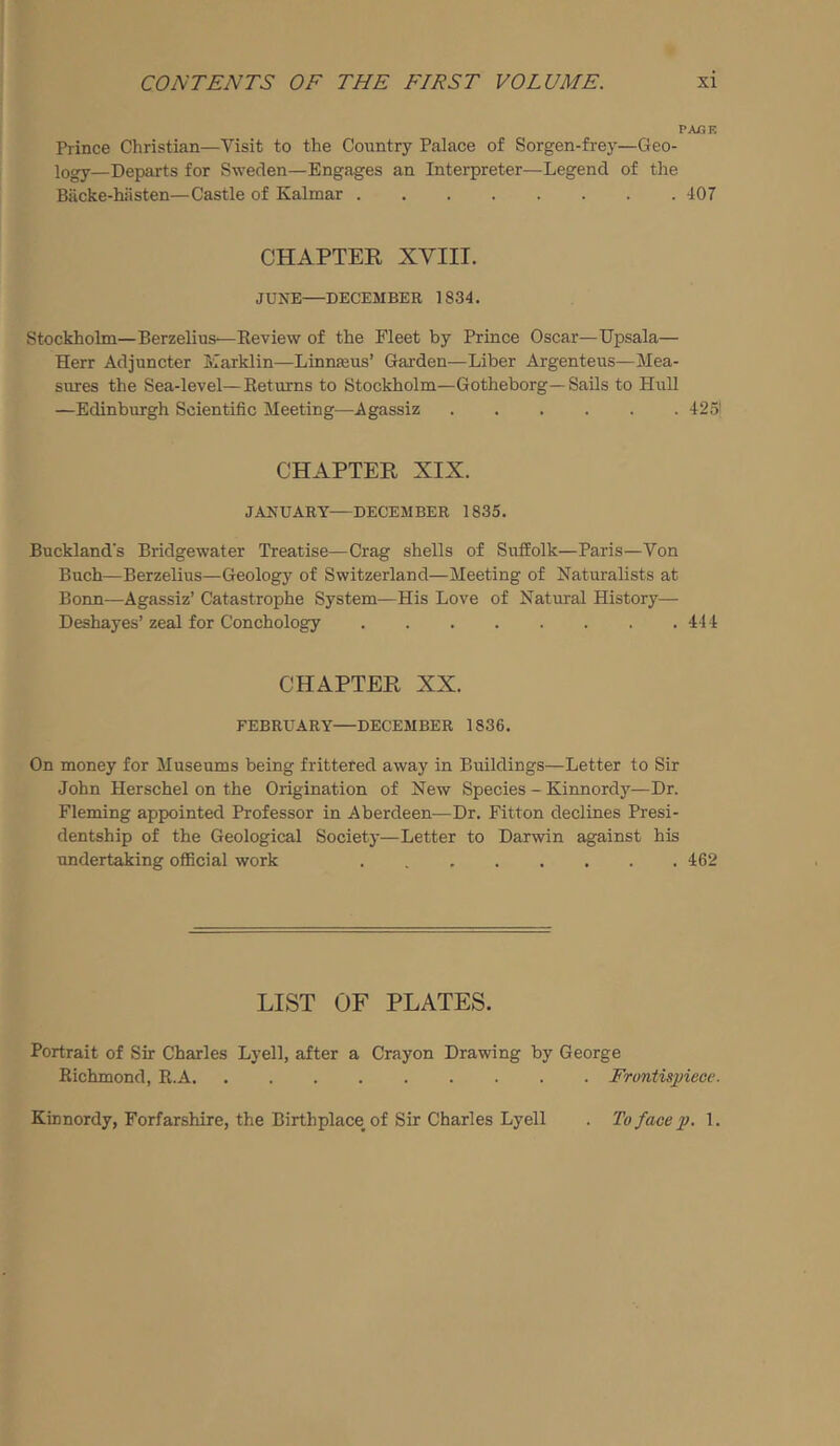 PAGE Prince Christian—Visit to the Country Palace of Sorgen-frey—Geo- logy—Departs for Sweden—Engages an Interpreter—Legend of the Biicke-hiisten—Castle of Kalmar 407 CHAPTER XVIII. JUNE—DECEMBER 1834. Stockholm—Berzelius—Review of the Fleet by Prince Oscar—Upsala— Herr Adjuncter luarklin—Linnajus’ Garden—Liber Argenteus—Mea- sures the Sea-level—Returns to Stockholm—Gotheborg—Sails to Hull —Edinburgh Scientific Meeting—Agassiz 425! CHAPTER XIX. JANUARY—DECEMBER 1835. Buckland’s Bridgewater Treatise—Crag shells of Suffolk—Paris—Von Buch—Berzelius—Geology of Switzerland—Meeting of Naturalists at Bonn—Agassiz’ Catastrophe System—His Love of Natural History— Deshayes’ zeal for Conchology 444 CHAPTER XX. FEBRUARY—DECEMBER 1836. On money for Museums being frittered away in Buildings—Letter to Sir John Herschel on the Origination of New Species - Kinnordy—Dr. Fleming appointed Professor in Aberdeen^—Dr. Fitton declines Presi- dentship of the Geological Society—Letter to Darwin against his undertaking olEcial work 462 LIST OF PLATES. Portrait of Sir Charles Lyell, after a Crayon Drawing by George Richmond, R.A Frontisjjiecv. Kinnordy, Forfarshire, the Birthplace of Sir Charles Lyell To face p. 1.