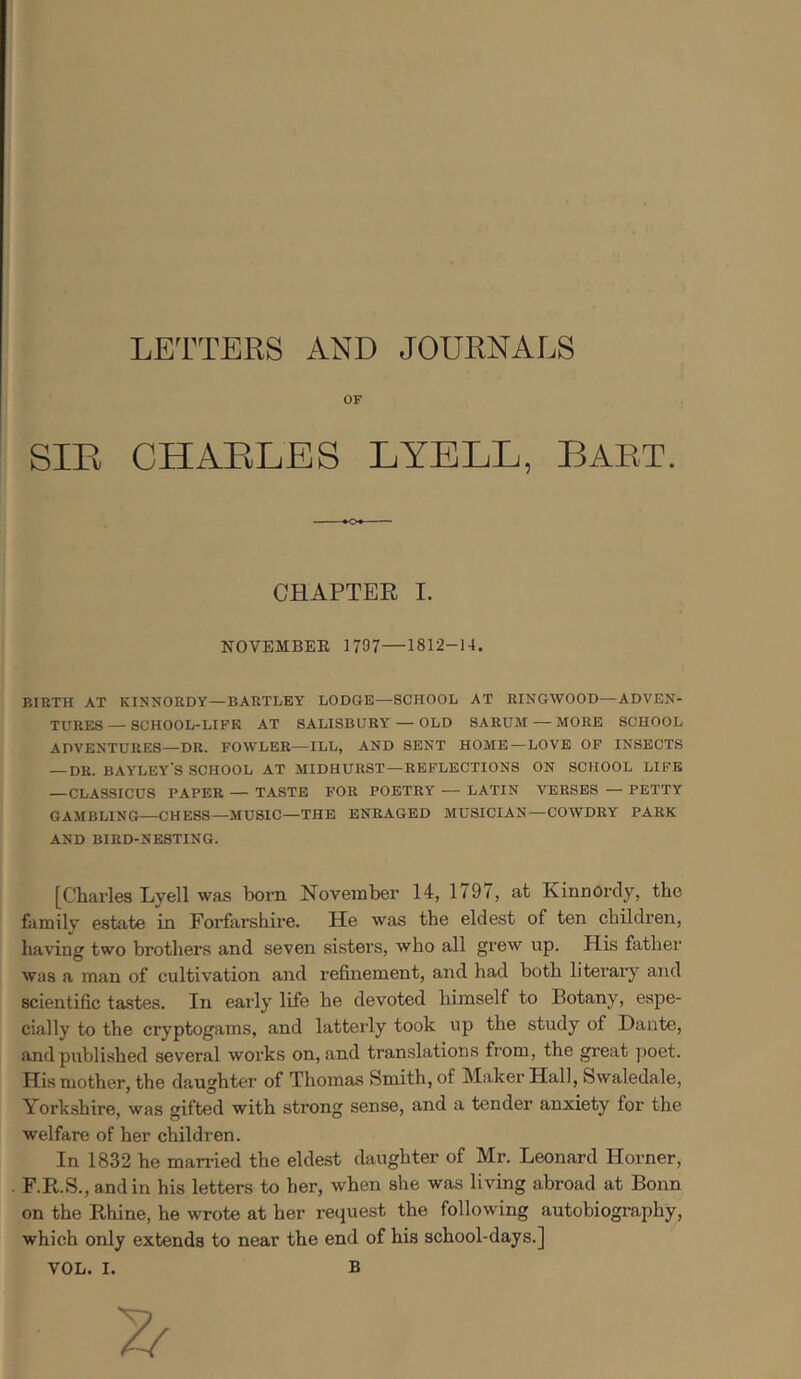 LETTERS AND JOURNALS OF SIR CHARLES LYBLL, BART. CHAPTEE I. NOVEMBER 1797—1812-14, BIRTH AT KINNORDY—BARTLEY LODGE—SCHOOL AT RINGWOOD—ADVEN- TURES— SCHOOL-LIFE AT SALISBURY—OLD SARUM — MORE SCHOOL ADVENTURES—DR. FOWLER—ILL, AND SENT HOME—LOVE OP INSECTS — DR. BAYLEY'S SCHOOL AT MIDHURST—REFLECTIONS ON SCHOOL LIFE —CLASSICUS PAPER — TASTE FOR POETRY — LATIN VERSES — PETTY GAMBLING—CHESS—MUSIC—THE ENRAGED MUSICIAN—COWDRY PARK AND BIRD-NESTING. [Charles Lyell was born November 14, 1797, at KinnOrdy, the familv estate in Forfarshire. He was the eldest of ten children, having two brothers and seven sisters, who all grew up. His fathei' Was a man of cultivation and refinement, and had both literary and scientific tastes. In eaily life he devoted himself to Botany, espe- cially to the cryptogams, and latterly took up the study of Dante, and published several works on, and translations from, the great poet. His mother, the daughter of Thomas Smith, of Maker Hall, Swaledale, Yorkshire, was gifted with strong sense, and a tender anxiety for the welfare of her children. In 1832 he married the eldest daughter of Mr. Leonard Horner, F.R.S., and in his letters to her, when she was living abroad at Bonn on the Pi,hine, he wrote at her request the following autobiography, which only extends to near the end of his school-days.]