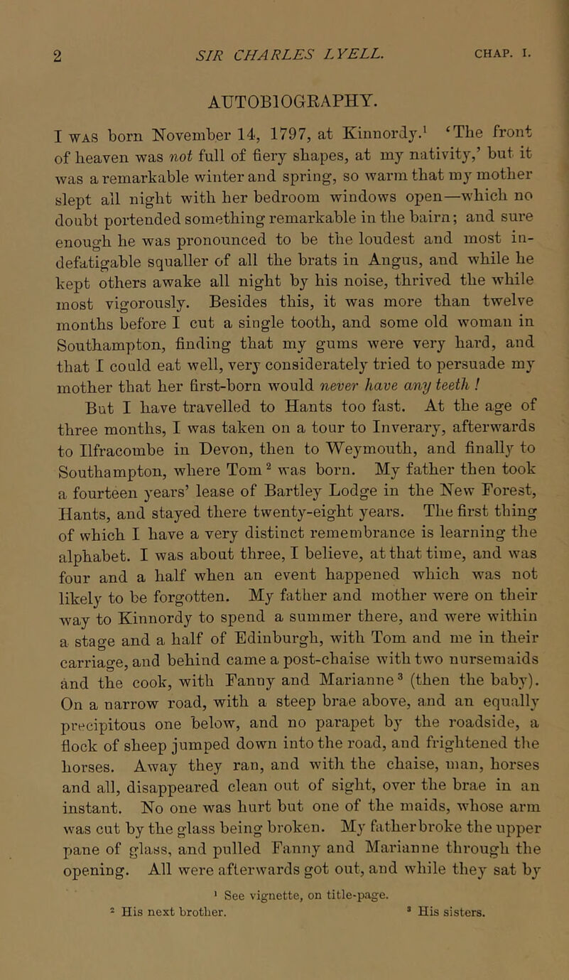 AUTOBIOGEAPHY. I WAS born November 14, 1797, at Kinnordy.* ‘The front of heaven was not full of fiery shapes, at my nativity,’ but it was a remarkable winter and spring, so warm that my mother slept all night with her bedroom windows open—which no doubt portended something remarkable in the bairn; and sure enough he was pi’onounced to be the loudest and most in- defatigable squaller of all the brats in Angus, and while he kept others awake all night by his noise, thrived the while most vigorously. Besides this, it was more than twelve months before I cut a single tooth, and some old woman in Southampton, finding that my gums were very hard, and that I could eat well, very considerately tried to persuade my mother that her first-born would never have any teeth ! But I liave travelled to Hants too fast. At the age of three months, I was taken on a tour to Inverary, afterwards to Ilfracombe in Devon, then to Weymouth, and finally to Southampton, where Tom^ was born. My fatker then took a fourteen years’ lease of Bartley Lodge in the New Forest, Hants, and stayed there twenty-eight years. The first thing of which I have a very distinct remembrance is learning the alphabet. I was about three, I believe, at that time, and was four and a half when an event happened which was not likely to be forgotten. My father and mother were on their w^ay to Kinnordy to spend a summer there, and were within a stage and a half of Edinburgh, with Tom and me in their carriage, and behind came a post-chaise with two nursemaids and the cook, with Fanny and Marianne^ (then the baby). On a narrow road, with a steep brae above, a,nd an equally precipitous one below, and no parapet by the roadside, a flock of sheep jumped down into the road, and frightened the horses. Away they ran, and with the chaise, man, horses and all, disappeared clean out of sight, over the brae in an instant. No one was hurt but one of the maids, whose arm was cut by the glass being broken. My fatherbroke the upper pane of glass, and pulled Fanny and Marianne through the opening. All were afterwards got out, and while they sat by ' See vignette, on title-page. ^ His next brother. ’ His sisters.