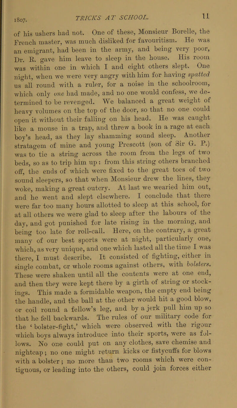 TRICKS AT SCHOOL. 1807. of his ushers had not. One of these, Monsieur Borelle, the Fi'ench master, was much disliked for favouritism. He was an emigrant, had been in the army, and being very poor. Dr. R. gave him leave to sleep in the house. His room was within one in which I and eight others slept. One night, when we were very angry with him for having spatted us all round with a ruler, for a noise in the schoolroom, which only one had made, and no one would confess, we de- termined to be revenged. We balanced a great weight of heavy volumes on the top of the door, so that no one could open it without their falling on his head. He was caught like a mouse in a trap, and threw a book in a rage at each boy’s head, as they lay shamming sound sleep. A.nother stratagem of mine and young Prescott (son of oir G. P.) was to tie a string across the room from the legs of two beds, so as to trip him up: from this string others branched off, the ends of which were fixed to the great toes of two sound sleepers, so that when Monsieur drew the lines, they woke, making a great outcry. A-t last we wearied him out, and he went and slept elsewhere. I conclude that there were far too many hours allotted to sleep at this school, for at all others we were glad to sleep after the labours of the day, and got punished for late rising in the morning, and being too late for roll-call. Here, on the contrary, a great many of our best sports were at night, particularly one, which, as very unique, and one which lasted all the time I was there, I must describe. It consisted ot fighting, either in single combat, or whole rooms against others, with holsters. These were shaken until all the contents were at one end, and then they were kept there by a girth of string or stock- ings. This made a formidable weapon, the empty end being the handle, and the ball at the other would hit a good blow, or coil round a fellow’s leg, and by a jerk pull him up so that he fell backwards. The rules of our military code for the ‘ bolster-fight,’ which were observed with the rigour which boys always introduce into their sports, were as fol- lows. No one could put on any clothes, save chemise and nightcap; no one might return kicks or fistycufls for blows with a bolster; no more than two rooms which were con- tiguous, or leading into the others, could join forces either