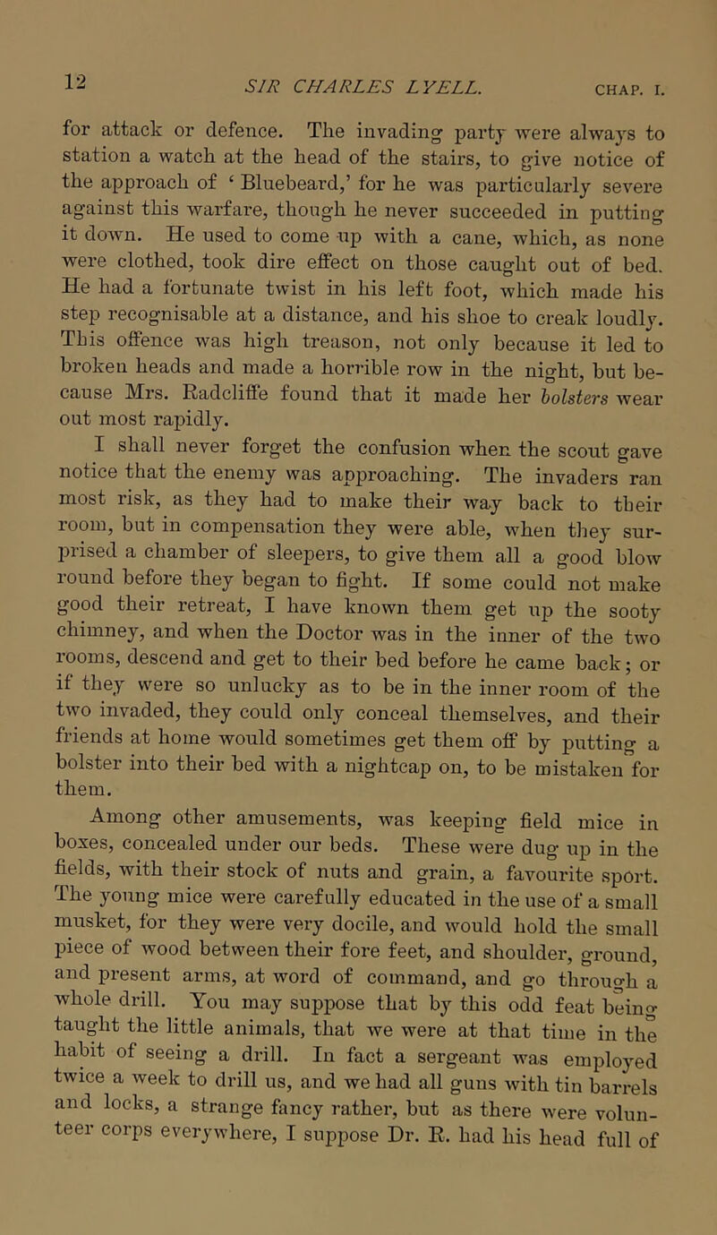 for attack or defence. The invading partj were always to station a watch at the head of the stairs, to give notice of the approach of ‘ Bluebeard,’ for he was particularly severe against this warfare, though he never succeeded in putting it down. He used to come up with a cane, which, as none were clothed, took dire effect on those caught out of bed. He had a fortunate twist in his left foot, which made his step recognisable at a distance, and his shoe to creak loudly. This offence was high treason, not only because it led to broken heads and made a horrible row in the night, but be- cause Mrs. Radcliflfe found that it made her bolsters wear out most rapidly. I shall never forget the confusion when the scout gave notice that the enemy was approaching. The invaders ran most risk, as they had to make their way back to their room, but in compensation they were able, when tliey sur- prised a chamber of sleepers, to give them all a good blow lound before they began to fight. If some could not make good their retreat, I have known them get uj) the sooty chimney, and when the Doctor was in the inner of the two rooms, descend and get to their bed before he came back; or if they were so unlucky as to be in the inner room of the two invaded, they could only conceal themselves, and their friends at home would sometimes get them off by putting a bolster into their bed with a nightcap on, to be mistaken for them. Among other amusements, was keeping field mice in boxes, concealed under our beds. These were dug up in the fields, with their stock of nuts and grain, a favourite sport. The young mice were carefully educated in the use of a small musket, for they were very docile, and would hold the small piece of wood between their fore feet, and shoulder, gi’ound, and present arms, at word of command, and go through a whole drill. You may suppose that by this odd feat beino- taught the little animals, that we were at that time in the habit of seeing a drill. In fact a sergeant was employed twice a week to drill us, and we had all guns with tin barrels and locks, a strange fancy rather, but as there were volun- teer corps everywhere, I suppose Dr. R. had his head full of