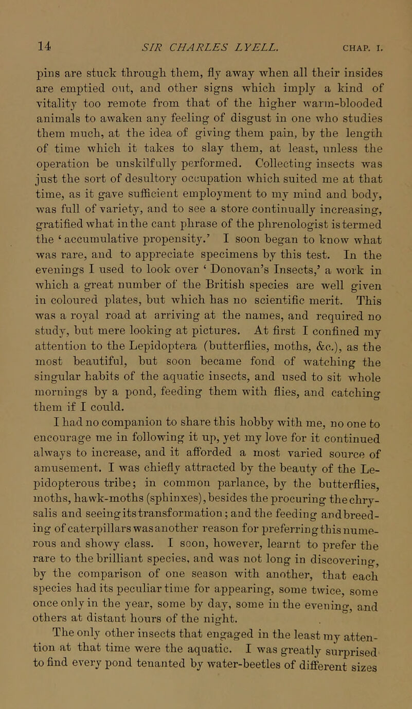 pins are stuck through them, flj away when all their insides are emptied out, and other signs which imply a kind of vitality too remote from that of the higher warm-blooded animals to awaken any feeling of disgust in one who studies them much, at the idea of giving them pain, by the length of time which it takes to slay them, at least, unless the operation be unskilfully performed. Collecting insects was just the soi’t of desultory occupation which suited me at that time, as it gave sufficient employment to my mind and body, was full of variety, and to see a store continually increasing, gratified what in the cant phrase of the phrenologist istermed the ‘ accumulative propensity.’ I soon began to know what was rare, and to appreciate specimens by this test. In the evenings I used to look over ‘ Donovan’s Insects,’ a work in which a great number of the British species are well given in coloured plates, but which has no scientific merit. This was a royal road at arriving at the names, and required no study, but mere looking at pictures. At first I confined my attention to the Lepidoptera (butterflies, moths, &c.), as the most beautiful, but soon became fond of watching the singular habits of the aquatic insects, and used to sit whole mornings by a pond, feeding them with flies, and catching them if I could. I had no companion to share this hobby with me, no one to encourage me in following it up, yet my love for it continued always to increase, and it afforded a most varied soui’ce of amusement. I was chiefly attracted by the beauty of the Le- pidopterous tribe; in common parlance, by the butterflies, moths, hawk-moths (sphinxes), besides the procuring the chry- salis and seeing its transformation; and the feeding andbreed- ing of caterpillars was another reason for preferringthis nume- rous and showy class. I soon, however, learnt to prefer the rare to the brilliant species, and was not long in discoverincr, by the comparison of one season with another, that each species had its peculiar time for appearing, some twice, some once only in the year, some by day, some in the eveninrr^ and others at distant hours of the night. The only other insects that engaged in the least my atten- tion at that time were the aquatic. I was greatly surprised to find every pond tenanted by water-beetles of different sizes
