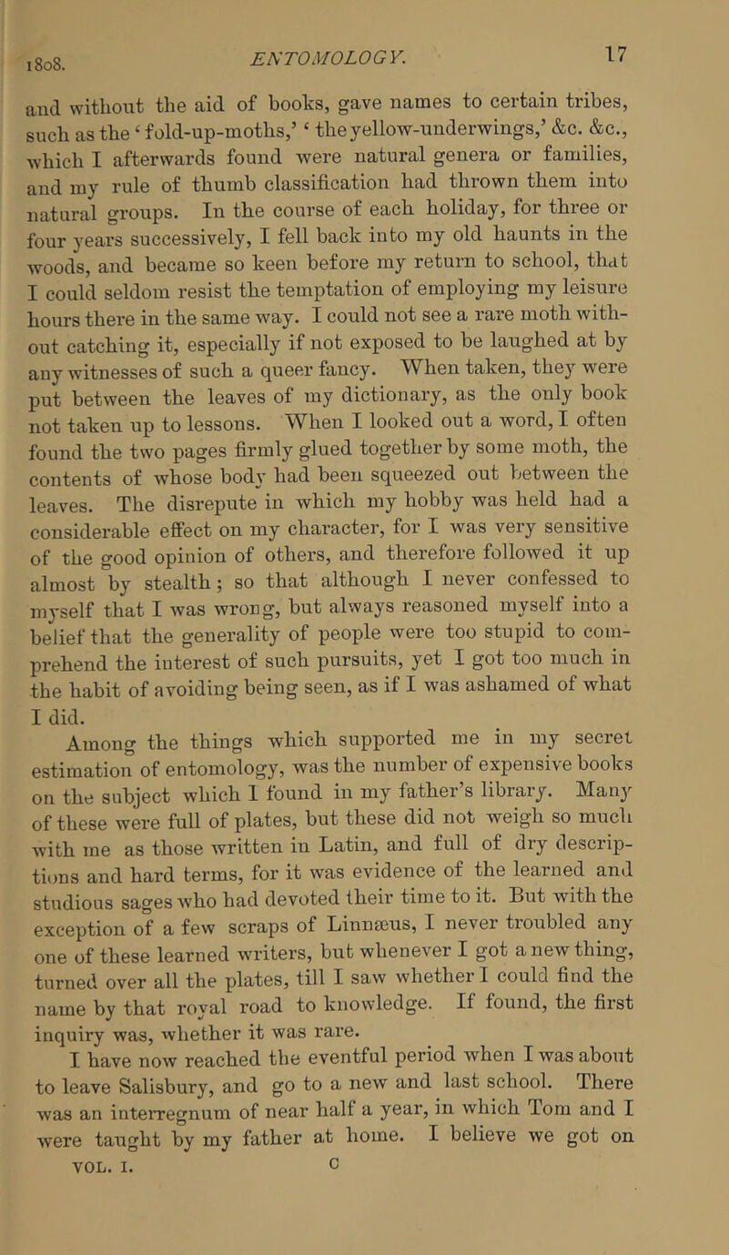 ENTOMOLOGY. and without the aid of books, gave names to certain tribes, such as the ‘ fold-up-moths,’ ‘ the yellow-underwings,’ &c. &c., which I afterwards found were natural genera or families, and my rule of thumb classification had thrown them into natural groups. In the course of each holiday, for three or four years successively, I fell back into my old haunts in the woods, and became so keen before my return to school, that I could seldom resist the temptation of employing my leisure hours there in the same way. I could not see a rare moth with- out catching it, especially if not exposed to be laughed at by any witnesses of such a queer fancy. AVhen taken, they were put between the leaves of my dictionary, as the only book not taken up to lessons. When I looked out a word, I often found the two pages firmly glued together by some moth, the contents of whose body had been squeezed out V^etween the leaves. The disrepute in which my hobby was held had a considerable effect on my character, for I was very sensitive of the good opinion of others, and therefore followed it up almost by stealth; so that although I never confessed to myself that I was wrong, but always reasoned myself into a belief that the generality of people were too stupid to com- prehend the interest of such pursuits, yet I got too much in the habit of avoiding being seen, as if I was ashamed of what I did. Among the things which supported me in my secret estimation of entomology, was the number of expensive books on the subject which 1 found in my father’s library. Many of these were full of plates, but these did not weigh so much with me as those written in Latin, and full of dry descrip- tions and hard terms, for it was evidence of the learned and studious sages who had devoted their time to it. But with the exception of a few scraps of Linnieus, I never tioubled any one of these learned writers, but whenever I got a new thing, turned over all the plates, till I saw whether I could find the name by that royal road to knowledge. If found, the first inquiry was, whether it was rare. I have now reached the eventful period when I was about to leave Salisbury, and go to a new and last school. There was an inteiTegnum of near half a year, in which Tom and I were taught by my father at home. I believe we got on VOL. I. c