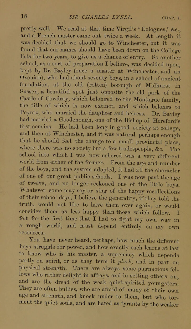 pretty well. We read at that time Virgil’s ‘ Eclogues,’ &c., and a French master came out twice a week. At length it was decided that we should go to Winchester, but it was found that our names should have been down on the College lists for two years, to give us a chance of entry. So another school, as a sort of preparation I believe, was decided upon, kept by Dr. Bayley (once a master at Winchester, and an Oxonian), who had about seventy boys, in a school of ancient foundation, at the old (rotten) borough of Midhurst in Sussex, a beautiful spot just opposite the old park of the Castle of Cowdray, which belonged to the Montague family, the title of which is now extinct, and which belongs to Poyntz, who married the daughter and heiress. Dr. Bayley had married a Goodenough, one of the Bishop of Hereford’s first cousins. He had been long in good society at college, and then at Winchester, and it was natural perhaps enough that he should feel the change to a small provincial place, where there was no society but a few tradespeople, &c. The school into which I was now ushered was a very diflPerent world from either of the former. From the age and number of the boys, and the system adopted, it had all the character of one of our great public schools. I was now past the age of twelve, and no longer reckoned one of the little boys. Whatever some may say or sing of the happy recollections of their school days, I believe the generality, if they told the truth, would not like to have them over again, or would consider them as less happy than those which follow. I felt for the first time that I had to fight my own way in a rough world, and must depend entirely on my own resources. You have never heard, perhaps, how much the diflFerent boys struggle for power, and how exactly each learns at last to know who is his master, a supremacy which depends partly on spirit, or as they term it -pluck, and in part on physical strength. There are always some pugnacious fel- lows who rather delight in affrays, and in setting others on, and are the dread of the weak quiet-spirited youngsters. They are often bullies, who are afraid of many of their own age and strength, and knock under to them, but who tor- ment the quiet souls, and are hated as tyrants by the weaker