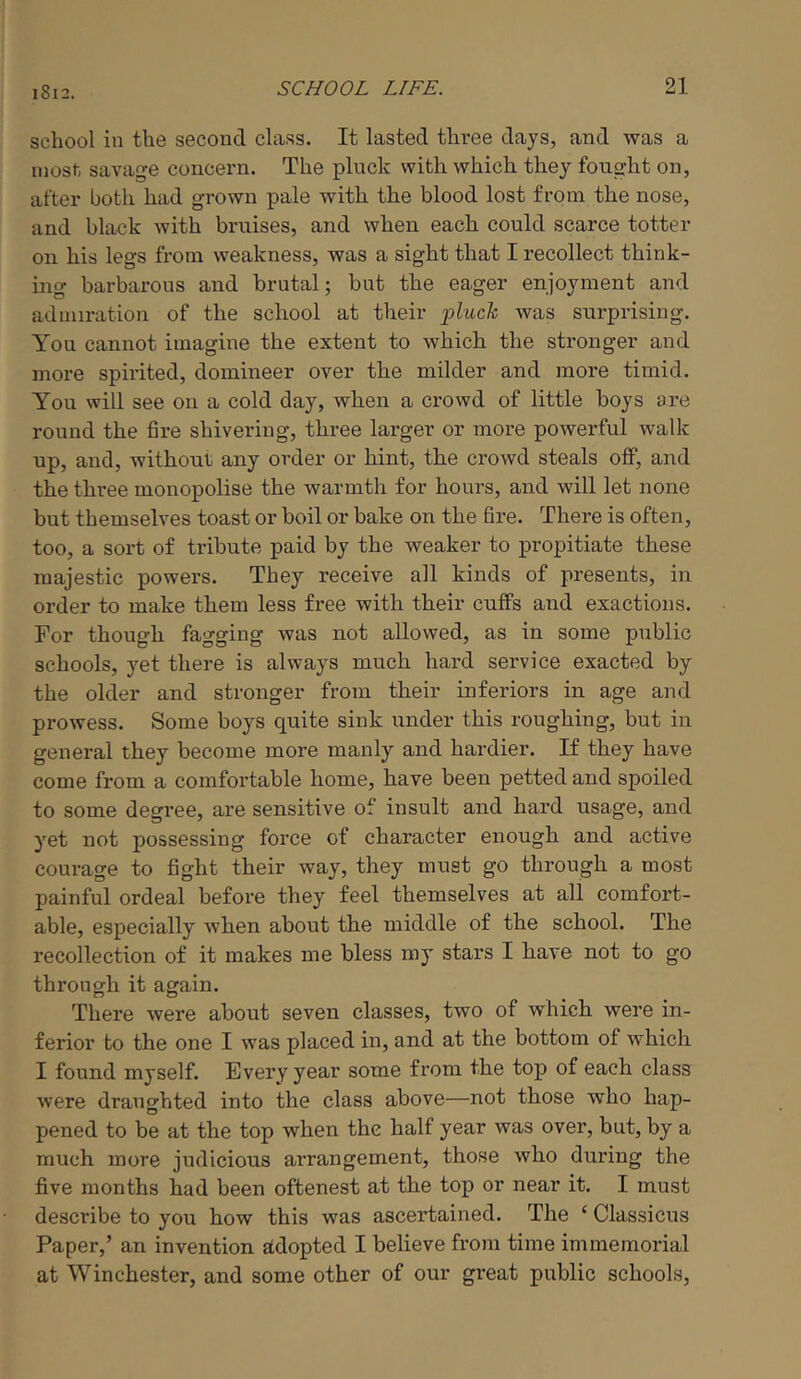 school in the second class. It lasted three days, and was a most savage concern. The pluck with which they fought on, after both had grown pale with the blood lost from the nose, and black with bruises, and when each could scarce totter on his legs from weakness, was a sight that I recollect think- ing barbarous and brutal; but the eager enjoyment and admiration of the school at their pluck was surprising. You cannot imagine the extent to which the stronger and more spirited, domineer over the milder and more timid. You will see on a cold day, when a crowd of little boys are round the fire shivering, three larger or more powerful walk up, and, without any order or hint, the crowd steals off, and the three monopolise the warmth for hours, and will let none but themselves toast or boil or bake on the fire. There is often, too, a sort of tribute paid by the weaker to propitiate these majestic powers. They receive all kinds of presents, in order to make them less free with their cuffs and exactions. For though fagging was not allowed, as in some public schools, yet there is always much hai-d service exacted by the older and stronger from their inferiors in age and prowess. Some boys quite sink under this roughing, but in general they become more manly and hardier. If they have come from a comfortable home, have been petted and spoiled to some degree, are sensitive of insult and hard usage, and yet not possessing force of character enough and active courage to fight their way, they must go through a most painful ordeal before they feel themselves at all comfort- able, especially when about the middle of the school. The recollection of it makes me bless my stars I have not to go through it again. There were about seven classes, two of which were in- ferior to the one I was placed in, and at the bottom of which I found myself. Every year some from the top of each class were draughted into the class above—not those who hap- pened to be at the top when the half year was over, but, by a much more judicious arrangement, those who during the five months had been oftenest at the top or near it. I must describe to you how this was ascertained. The ‘ Classicus Paper,’ an invention adopted I believe from time immemorial at Winchester, and some other of our great public schools.