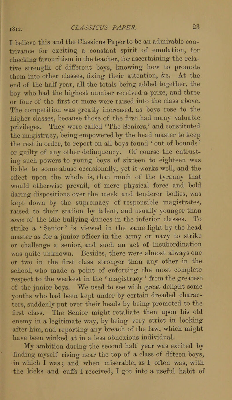 I believe this and the Classicus Paper to be an admirable con- trivance for exciting a constant spirit of emulation, for checking favouritism in the teacher, for ascertaining the rela- tive strength of different boys, knowing how to promote them into other classes, fixing their attention, &c. At the end of the half year, all the totals being added together, the boy who had the highest number received a prize, and three or four of the first or more were raised into the class above. The competition was greatly increased, as boys rose to the higher classes, because those of the first had many valuable privileges. They were called ‘ The Seniors,’ and constituted the magistracy, being empowered by the head master to keep the rest in order, to report on all boys found ‘ out of bounds ’ or guilty of any other delinquency. Of course the entrust- ing such powers to young boys of sixteen to eighteen was liable to some abuse occasionally, yet it works well, and the effect upon the whole is, that much of the tyranny that would otherwise prevail, of mere physical force and bold daring dispositions over the meek and tenderer bodies, was kept down by the supremacy of responsible magistrates, raised to their station by talent, and usually younger than some of the idle bullying dunces in the inferior classes. To strike a ‘Senior’ is viewed in the same light by the head master as for a junior officer in the army or navy to strike or challenge a senior, and such an act of insubordination •was quite unknown. Besides, there were almost always one or two in the first class stronger than any other in the school, who made a point of enforcing the most complete respect to the weakest in the ‘ magistracy ’ from the greatest of the junior boys. We used to see with great delight some youths who had been kept under by certain dreaded charac- ters, suddenly put over their heads by being promoted to the first class. The Senior might retaliate then upon his old enemy in a legitimate way, by being very strict in looking after him, and reporting any breach of the law, which might have been winked at in a less obnoxious individual. My ambition during the second half year was excited by finding myself rising near the top of a class of fifteen boys, in which I was; and when miserable, as I often was, with the kicks and cuffs I received, I got into a useful habit of