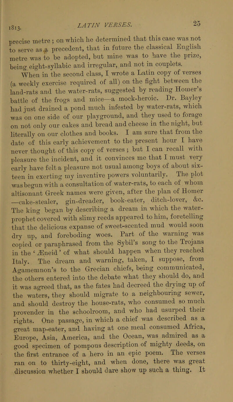 LATIN VERSES. 1813. precise metre ; on which he determined that this case was not to serve as.^ precedent, that in future the classical English metre was to be adopted, but mine was to have the prize, being eight-syllabic and irregular, and not in couplets. When in the second class, I wrote a Latin copy of verses (a weekly exercise requii’ed of all) on the fight between the land-rats and the water-rats, suggested by reading Homer’s battle of the frogs and mice—a mock-heroic. Dr. Bayley had just drained a pond much infested by water-rats, which was on one side of our playground, and they used to forage on not only our cakes and bread and cheese in the night, but literally on our clothes and books. I am sure that from the date of this early achievement to the present hour I have never thought of this copy of verses ; but I can recall with pleasure the incident, and it convinces me that I must very early have felt a pleasure not usual among boys of about six- teen in exerting my inventive powers voluntarily. The plot was begun with a consultation of water-rats, to each of whom altisonant Greek names were given, after the plan of Homer -cake-stealer, gin-dreader, book-eater, ditch-lover, &c. The king began by describing a dream in which the water- prophet covered with slimy reeds appeared to him, f 01 etelling that the delicious expanse of sweet-scented mud would soon dry up, and foreboding woes. Part of the warning was copied or paraphrased from the Sybil’s song to the Trojans in the ‘ iEneid ’ of what should happen when they reached Italy. The dream and warning, taken, I suppose, from Agamemnon’s to the Grecian chiefs, being communicated, the others entered, into the debate what they should do, and it was agreed that, as the fates had decreed the diying up of the waters, they should migrate to a neighbouring sewei, and should destroy the house-rats, who consumed so much provender in the schoolroom, and who had usurped their rights. One passage, in which a chief was described as a great map-eater, and having at one meal consumed Africa, Europe, Asia, America, and the Ocean, was admired as a good specimen of pompous description of mighty deeds, on the first entrance of a hero in an epic poem. The verses ran on to thirty-eight, and when done, there was great discussion whether I should dare show up such a thing. It