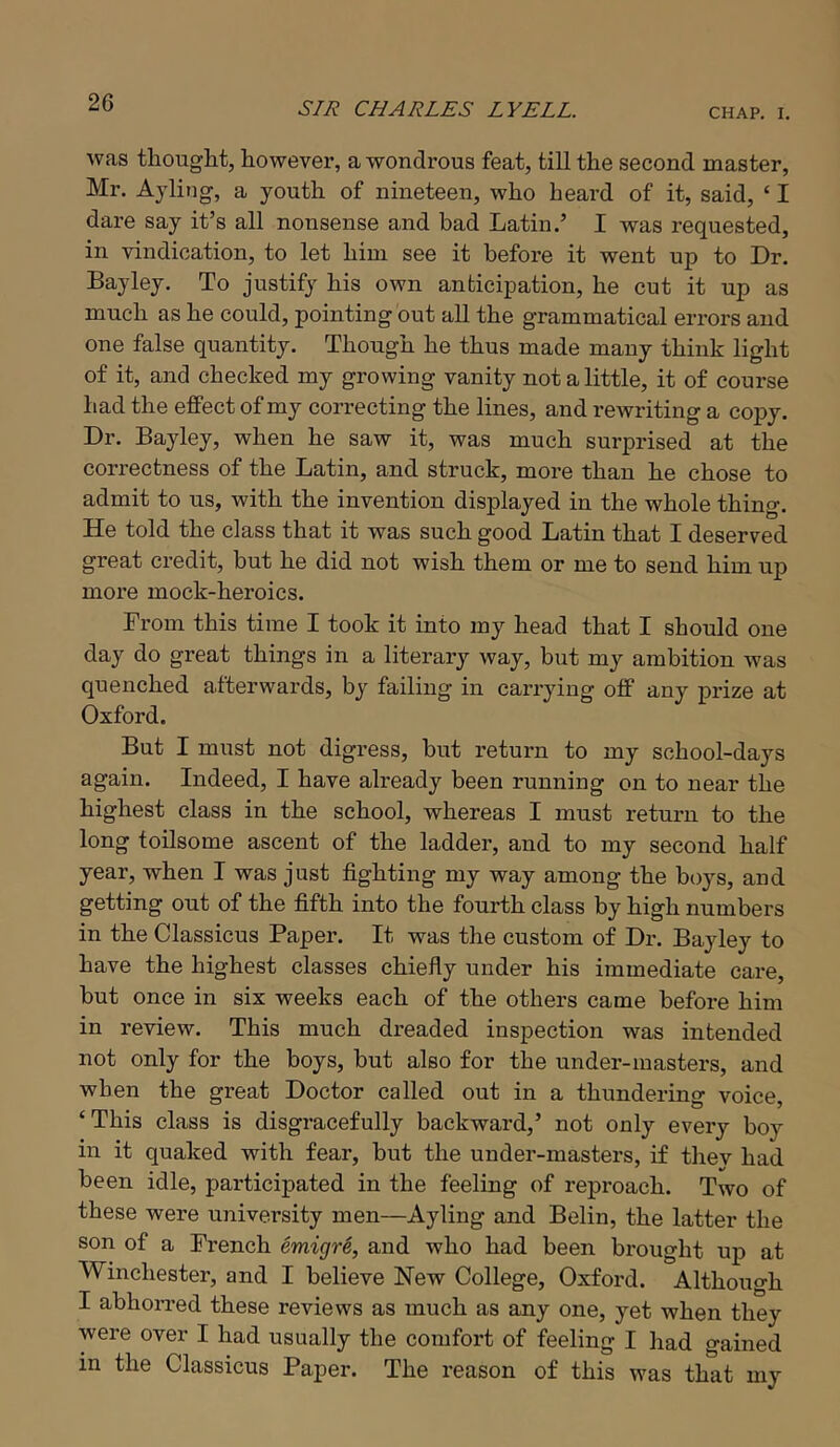 was thouglit, however, a wondrous feat, till the second master, Mr. Aylitig, a youth of nineteen, who heard of it, said, ‘ I dare say it’s all nonsense and bad Latin.’ I was requested, in vindication, to let him see it before it went up to Dr. Bayley. To justify his own anticipation, he cut it up as much as he could, pointing out all the grammatical errors and one false quantity. Though he thus made many think light of it, and checked my growing vanity not a little, it of course had the effect of my correcting the lines, and reAvriting a copy. Dr. Bayley, when he saw it, was much surprised at the correctness of the Latin, and struck, more than he chose to admit to us, with the invention displayed in the whole thing. He told the class that it was such good Latin that I deserved great credit, but he did not wish them or me to send him uj) more mock-heroics. From this time I took it into my head that I should one day do great things in a literary way, but my ambition Avas quenched afterwards, by failing in carrjdng off any prize at Oxford. But I must not digress, but return to my school-days again. Indeed, I have already been running on to near the highest class in the school, whereas I must return to the long toilsome ascent of the ladder, and to my second half year, when I was just fighting my way among the boys, and getting out of the fifth into the fourth class by high numbers in the Classicus Paper. It was the custom of Dr. Bayley to have the highest classes chiefly under his immediate care, but once in six weeks each of the others came before him in review. This much dreaded inspection was intended not only for the boys, but also for the under-masters, and when the great Doctor called out in a thundering voice, ‘This class is disgracefully backward,’ not only every boy in it quaked with fear, but the under-masters, if thev had been idle, participated in the feeling of reproach. Tavo of these were university men—Ayling and Belin, the latter the son of a French emigre, and who had been brought up at Winchester, and I believe New College, Oxford. Although I abhoiTed these reviews as much as any one, yet when they were over I had usually the comfort of feeling I had gained in the Classicus Paper. The reason of this was that my