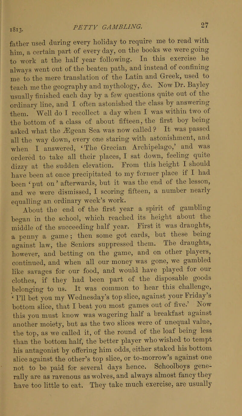 j8j3. petty gambling. LI fatlier iised during every holiday to require me to read with him, a certain part of every day, on the books we were going to work at the half year following. In this exercise he always went out of the beaten path, and instead of confining me to the mere translation of the Latin and Greek, used to teach me the geography and mythology, &c. Now Dr. Bayley usually finished each day by a few questions quite out of the ordinary line, and I often astonished the class by answermg them. Well do I recollect a day when I was within two of the bottom of a class of about fifteen, the first boy being asked what the .®gean Sea was now called ? It was passed all the way down, every one staring with astonishment, and when I answered, ‘The Grecian Archipelago,’ and was ordered to take all their places, I sat down, feeling quite dizzy at the sudden elevation. From this height I should have been at once precipitated to my former place if I had been ‘ put on ’ afterwards, but it was the end of the lesson, and we were dismissed, I scoring fifteen, a number nearly equalling an ordinary week’s work. About the end of the first year a spirit of gambling began in the school, which reached its height about the middle of the succeeding half year. First it was draughts, a penny a gamethen some got cards, but these being against law, the Seniors suppressed them. The draughts, however, and betting on the game, and on other players, continued, and when all our money was gone, we gambled like savages for our food, and would have played for our clothes, if they had been part of the disposable goods belonging to us. It was common to hear this challenge. I’ll bet you my Wednesday’s top slice, against your Friday’s bottom slice, that I beat you most games out of five.’ Now this you must know was wagering half a breakfast against another moiety, but as the two slices were of unequal value, the top, as we called it, of the round of the loaf being less than the bottom half, the better player who wished to tempt his antagonist by offering him odds, either staked his bottom slice against the other’s top slice, or to-morrow’s against one not to be paid for several days hence. Schoolboys gene- rally are as ravenous as wolves, and always almost fancy they have too little to eat. They take much exercise, are usually