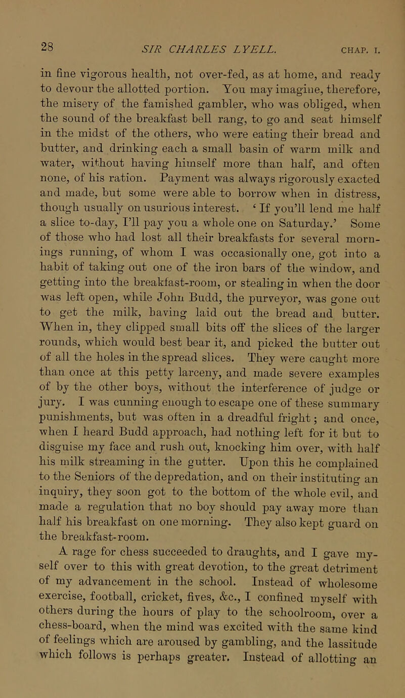 in fine vigorous health, not over-fed, as at home, and ready to devour the allotted portion. You may imagine, therefore, the misery of the famished gambler, who was obliged, when the sound of the breakfast bell rang, to go and seat himself in the midst of the others, who were eating their bread and butter, and drinking each a small basin of warm milk and water, without having himself more than half, and often none, of his ration. Payment was always rigorously exacted and made, but some were able to borrow when in distress, though usually on usurious interest. ‘ If you’ll lend me half a slice to-day. I’ll pay you a whole one on Saturday.’ Some of those who had lost all their breakfasts for several morn- ings running, of whom I was occasionally one, got into a habit of taking out one of the iron bars of the window, and getting into the breakfast-room, or stealing in when the door was left open, while John Budd, the purveyor, was gone out to get the milk, having laid out the bread and butter. When in, they clipped small bits off the slices of the larger rounds, which would best bear it, and picked the butter out of all the holes in the spread slices. They were caught more than once at this petty larceny, and made severe examples of by the other boys, Avithout the interference of judge or jury. I was cunning enough to escape one of these summary punishments, but was often in a dreadful fright; and once, when I heard Budd approach, had nothing left for it but to disguise my face and rush out, knocking him over, with half his milk streaming in the gutter. Upon this he complained to the Seniors of the depredation, and on their instituting an inquiry, they soon got to the bottom of the whole evil, and made a regulation that no boy should pay away more than half his breakfast on one morning. They also kept guai-d on the breakfast-room. A rage for chess succeeded to draughts, and I gave my- self over to this with great devotion, to the great detriment of my advancement in the school. Instead of wholesome exercise, football, cricket, fives, &c., I confined myself with others during the hours of play to the schoolroom, over a chess-board, when the mind was excited with the same kind of feelings Avhich are aroused by gambling, and the lassitude which follows is perhaps greater. Instead of allotting an