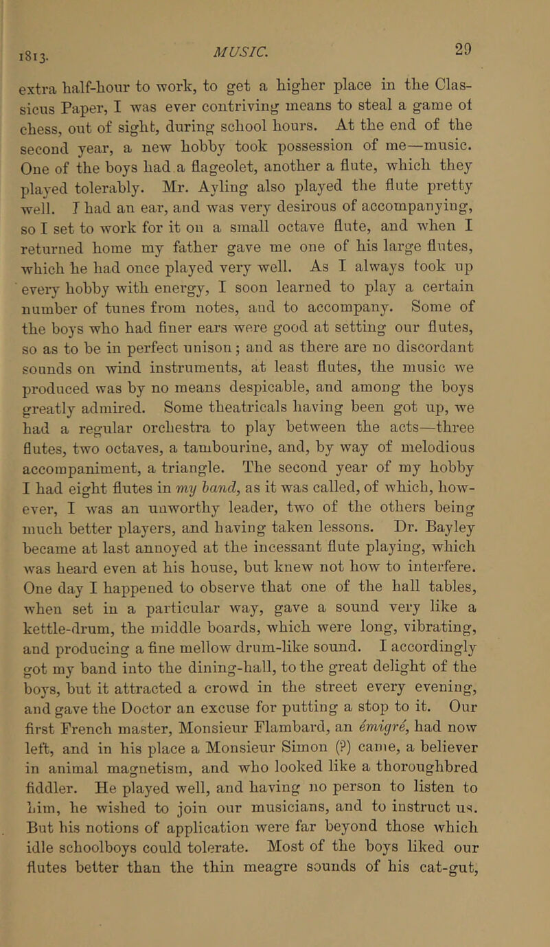 1813. extra half-bour to work, to get a liigher place in the Clas- sicus Paper, I was ever contriving means to steal a game ol chess, out of sight, during school hours. At the end of the second year, a new hohhy took possession of me—music. One of the boys had a flageolet, another a flute, which they played tolerably. Mr. Ayling also played the flute pretty well. I had an ear, and was very desirous of accompanying, so I set to Avork for it on a small octave flute, and when I returned home my father gave me one of his large flutes, Avhich he had once played very well. As I always took up ever)’ hobby with energy, I soon learned to play a certain number of tunes from notes, and to accompany. Some of the boys who had finer ears were good at setting our flutes, so as to be in perfect unison; and as there are no discordant sounds on wind instruments, at least flutes, the music we produced was by no means despicable, and among the boys greatly admired. Some theatricals having been got up, we had a regular orchestra to play between the acts—three flutes, two octaves, a tambourine, and, by way of melodious accompaniment, a triangle. The second year of my hobby I had eight flutes in my hand, as it was called, of which, how- ever, I was an unworthy leader, two of the others being much better players, and having taken lessons. Dr. Bay ley became at last annoyed at the incessant flute playing, which was heard even at his house, but knew not how to interfere. One day I happened to observe that one of the hall tables, Avhen set in a pai'ticular way, gave a sound very like a kettle-drum, the middle boards, which were long, vibrating, and producing a fine mellow drum-like sound. I accordingly got my band into the dining-hall, to the great delight of the boys, but it attracted a crowd in the street every evening, and gave the Doctor an excuse for putting a stop to it. Our first French master. Monsieur Plambard, an imigre, had now left, and in his place a Monsieur Simon (?) came, a believer in animal magnetism, and who looked like a thoroughbred fiddler. He played well, and having no person to listen to him, he wished to join our musicians, and to instruct us. But his notions of application were far beyond those which idle schoolboys could tolerate. Most of the boys liked our flutes better than the thin meagre sounds of his cat-gut,