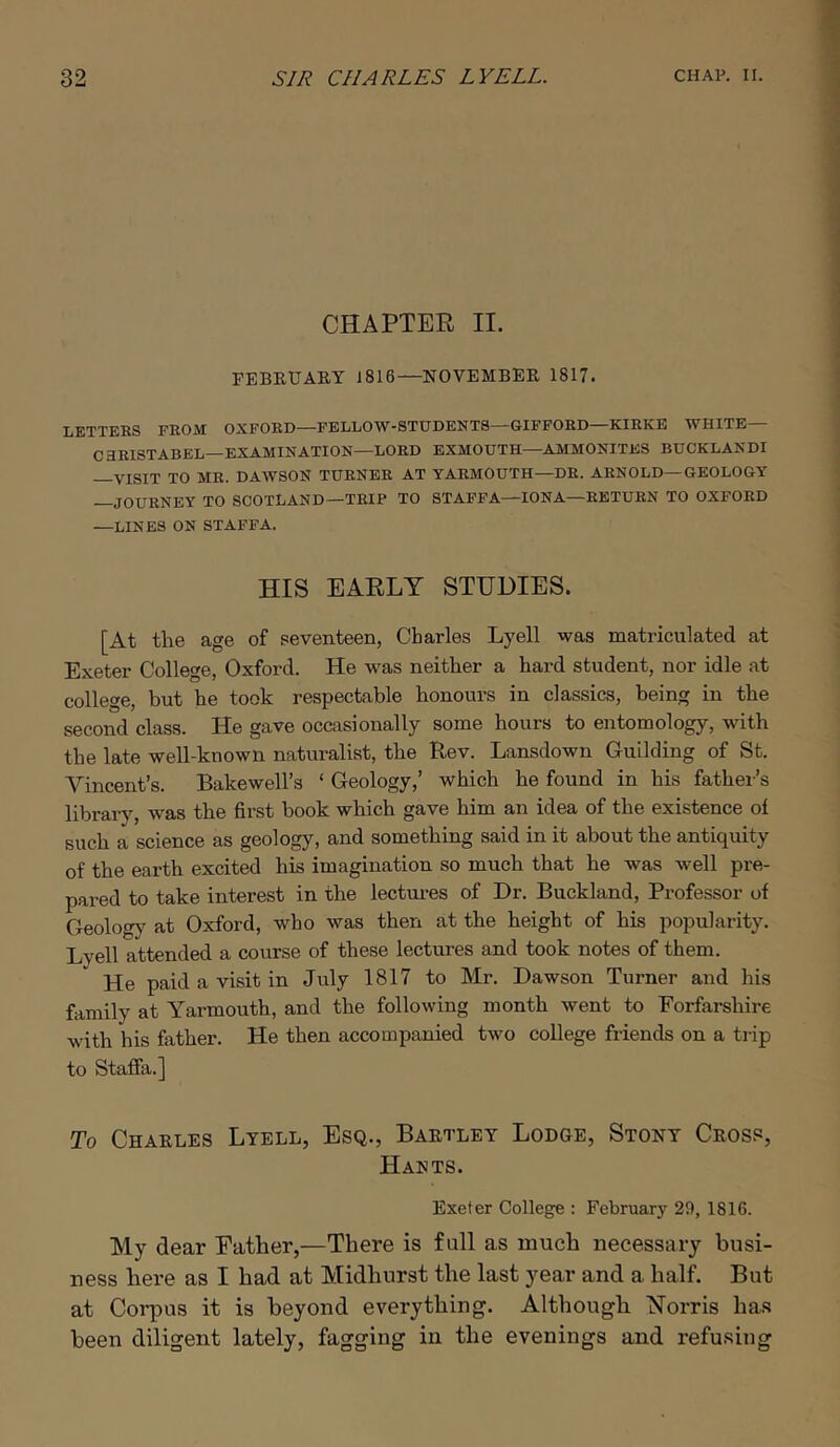 CHAPTER II. FEBEUAET 1816—NOVEMBEE 1817. LETTERS FROM OXFORD—FELLOW-STUDENTS—GIFFORD—KIRKE WHITE— CaRISTABEL—EXAMINATION—LORD EXMOUTH—AMMONITES BUCKLANDI VISIT TO MR. DAWSON TURNER AT YARMOUTH—DR. ARNOLD—GEOLOGY JOURNEY TO SCOTLAND—TRIP TO STAFFA—IONA—RETURN TO OXFORD —LINES ON STAFFA. HIS EARLY STUDIES. [At the age of seventeen, Charles Lyell was matriculated at Exeter College, Oxford. He was neither a hard student, nor idle at college, but he took respectable honours in classics, being in the second class. He gave occasionally some hours to entomology, with the late well-known naturalist, the Rev. Lansdown GuLlding of St. Vincent’s. Bakewell’s ‘ Geology,’ which he found in his father’s library, was the first book which gave him an idea of the existence of such a science as geology, and something said in it about the antiquity of the earth excited his imagination so much that he was well pre- pared to take interest in the lectm-es of Dr. Buckland, Professor of Geolog}' at Oxford, who was then at the height of his popularity. Lyell attended a course of these lectures and took notes of them. He paid a visit in July 1817 to Mr. Dawson Turner and his family at Yarmouth, and the following month went to Forfarshire with his father. He then accompanied two college friends on a trip to Stafia.] To Chaeles Lyell, Esq., Baetley Lodge, Stony Ceoss, Hakts. Exeter College : February 20, 1816. My dear Father,—There is full as much necessary busi- ness here as I had at Midhurst the last year and a half. But at Corpus it is beyond everything. Although Morris has been diligent lately, fagging in the evenings and refusing
