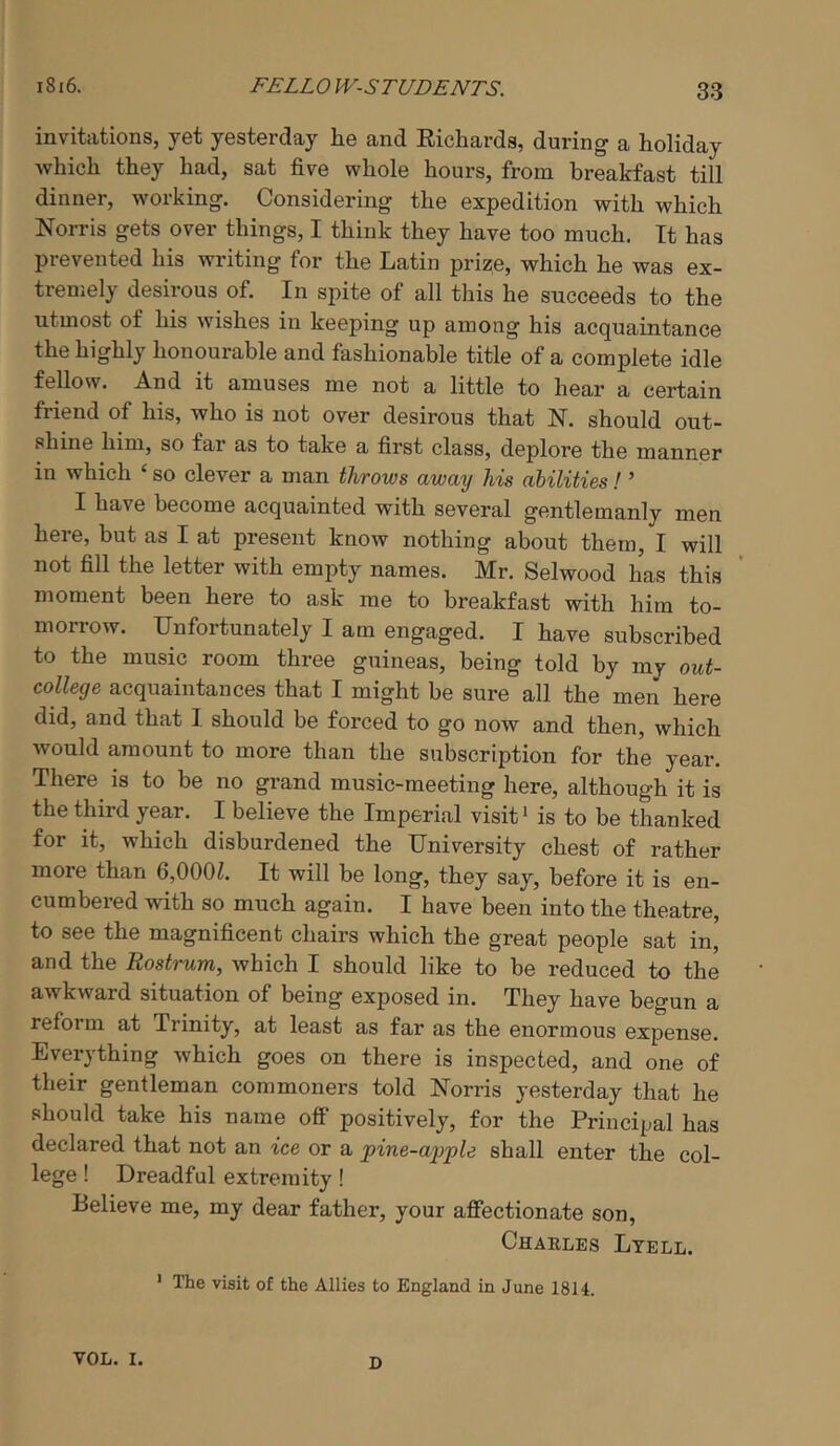 invitations, yet yesterday he and Eicliards, during a holiday which they had, sat five whole hours, from breakfast till dinner, working. Considering the expedition with which Norris gets over things, I think they have too much. It has prevented his writing for the Latin prize, which he was ex- tremely desirous of. In spite of all this he succeeds to the utmost of his wishes in keeping up among his acquaintance the highly honourable and fashionable title of a complete idle fellow. And it amuses me not a little to hear a certain friend of his, who is not over desirous that N. should out- shine him, so far as to take a first class, deplore the manner in which ‘ so clever a man throws away Ms abilities! ’ I have become acquainted with several gentlemanly men here, but as I at present know nothing about them, I will not fill the letter with empty names. Mr. Selwood has this moment been here to ask me to breakfast with him to- morrow. Unfortunately I am engaged. I have subscribed to the music room three guineas, being told by my out- college acquaintances that I might be sure all the men here did, and that I should be forced to go now and then, which would amount to more than the subscription for the year. There is to be no grand music-meeting here, although it is the third year. I believe the Imperial visit ‘ is to be thanked for it, which disburdened the University chest of rather more than 6,000L It will be long, they say, before it is en- cumbered with so much again. I have been into the theatre, to see the magnificent chairs which the great people sat in, and the Rostrum, which I should like to be reduced to the awkward situation of being exposed in. They have begun a reform at Trinity, at least as far as the enormous expense. Everything which goes on there is inspected, and one of their gentleman commoners told Norris yesterday that he should take his name off positively, for the Principal has declared that not an ice or a pine-apple shall enter the col- lege ! Dreadful extremity! Believe me, my dear father, your affectionate son, Charles Ltell. ' The visit of the Allies to England in June 1814. VOL. I. D