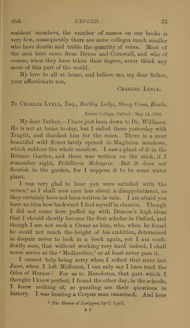 resident members, the number of names on our books is very few, consequently there are some colleges much smaller who have double and treble the quantity of votes. Most of the men here come from Devon and Cornwall, and who of course, when they have taken their degree, never think any more of this part of the world. My love to all at home, and believe me, my dear father, your affectionate son, Chaelbs Ltell. To Chaelbs Ltbll, Esq., Bartley Lodge, Stony Oros.'i, Hants. Exeter College, Oxford: May 14, 1816. My dear Father,—I have just been down to Dr. Williams. He is not at home to-day, but I called there yesterday with Tragitt, and thanked him for the roses. There is a most beautiful wild flower lately opened in Magdalen meadows, which reddens the whole meadow. I saw a plant of it in the Botanic Garden, and there was written on the stick, if I remember right, Fritillaria Meleagris. But it does not flourish in the garden, for I suppose it to be some water plant. I was very glad to hear you were satisfied with the verses,^ as I shall now care less about a disappointment, as they certainly have not been written in vain. I am afraid you have no idea how backward I find myself in classics. Though I did not come here puffed up with Deacon’s high ideas that I should shortly become the first scholar in Oxford, and though I am not such a Ctesar as him, who, when he found he could not reach the height of his ambition, determined in despair never to look in a book again, yet I am confi- dently sure, that without working very hard indeed, I shall never arrive at the ‘ Mediocriter,’ or at least never pass it. I cannot help being sorry when I reflect that since last June, when I left Midhurst, I can only say I have read the Odes of Horace! For as to Herodotus, that part which I thought I knew perfect, I found the other day, in the schools, I knew nothing of, so puzzling are their questions in history. I was hearing a Corpus man examined. And here * The Horses of Lysippus., by C. Jjyell.