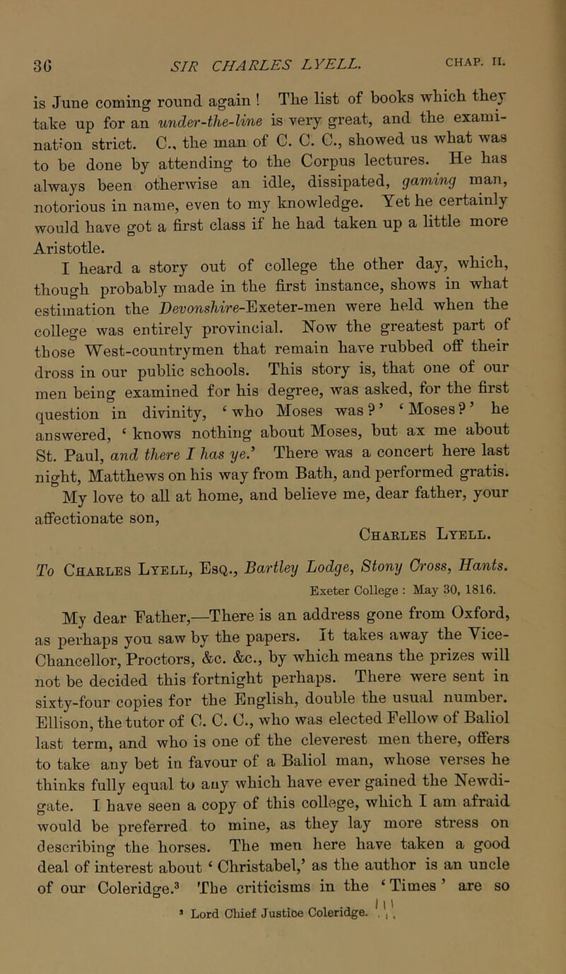 is June coining round again ! The list of books which they take up for an under-tlie-line is very great, and the exaini- nat^’on strict. C., the man of C. C. C., showed us what was to be done by attending to the Corpus lectures. He has always been otherwise an idle, dissipated, gaming man, notorious in name, even to my knowledge. Yet he certainly would have got a first class if he had taken up a little more Aristotle. I heard a story out of college the other day, which, though probably made in the first instance, shows in what estimation the Hei;ows/i'ire-Exeter-men were held when the college was entirely provincial. Now the greatest part of those West-countrymen that remain have rubbed off their dross in our public schools. This story is, that one of our men being examined for his degree, was asked, for the first question in divinity, ‘who Moses was?’ ‘Moses?’ he answered, ‘ knows nothing about Moses, but ax me about St. Paul, and there I has ye.’ There was a concert here last night, Matthews on his way from Bath, and performed gratis. My love to all at home, and believe me, dear father, your affectionate son, Chakles Ltell. To CflAELES Lyell, Esq., Bartley Lodge, Stony Cross, Hants. Exeter College : May 30, 1816. My dear Eather,—There is an address gone from Oxford, as pei’haps you saw by the papers, it takes away the Vice- Chancellor, Proctors, &c. &c., by which means the prizes will not be decided this fortnight perhaps. There were sent in sixty-four copies for the English, double the usual number. Ellison, the tutor of 0. C. C., who was elected Fellow of Baliol last term, and who is one of the cleverest men there, offers to take any bet in favour of a Baliol man, whose verses he thinks fully equal to any which have ever gained the Newdi- gate. I have seen a copy of this college, which I am afraid would be preferred to mine, as they lay more sti’ess on describing the horses. The men here have taken a good deal of interest about ‘ Christabel,’ as the author is an uncle of our Coleridffe.^ The criticisms in the ‘ Times ’ are so o . ^ 11' ’ Lord Chief Justice Coleridge. , , ,