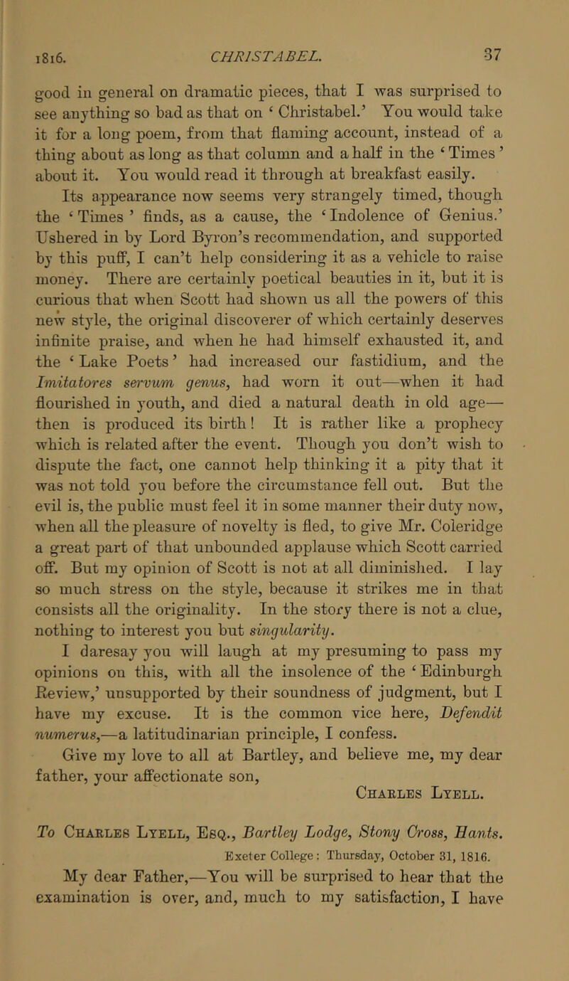 good in general on dramatic pieces, that I was surprised to see anything so bad as that on ‘ Christabel.’ You would take it for a long poem, from that flaming account, instead of a thing about as long as that column and a half in the ‘ Times ’ about it. You would read it through at breakfast easily. Its appearance now seems very strangely timed, though the ‘ Times ’ flnds, as a cause, the ‘ Indolence of Genius.’ Ushered in by Lord Byron’s recommendation, and supported by this puflF, I can’t help considering it as a vehicle to raise money. There are certainly poetical beauties in it, but it is curious that when Scott had shown us all the powers of this new style, the original discoverer of which certainly deserves infinite praise, and when he had himself exhausted it, and the ‘ Lake Poets ’ had increased our fastidium, and the Imitatores servum genus, had worn it out—when it had flourished in youth, and died a natural death in old age— then is produced its birth! It is rather like a prophecy which is related after the event. Though you don’t wish to dispute the fact, one cannot help thinking it a pity that it was not told you before the circumstance fell out. But the evil is, the public must feel it in some manner their duty now, when all the pleasure of novelty is fled, to give Mr. Coleridge a great part of that unbounded applause which Scott carried ofF. But my opinion of Scott is not at all diminished. I lay so much stress on the style, because it strikes me in that consists all the originality. In the story there is not a clue, nothing to interest you but singularity. I daresay you will laugh at my presuming to pass my opinions on this, with all the insolence of the ‘ Edinburgh Eeview,’ unsupported by their soundness of judgment, but I have my excuse. It is the common vice here, Defendit numerus,—a latitudinarian principle, I confess. Give my love to all at Bartley, and believe me, my dear father, your affectionate son, Chaeles Ltell. To Chaeles Lyell, Esq., Bartley Lodge, Stony Cross, Hants. Exeter College: Thursday, October 31, 1816. My dear Father,—You will be surprised to hear that the examination is over, and, much to my satisfaction, I have