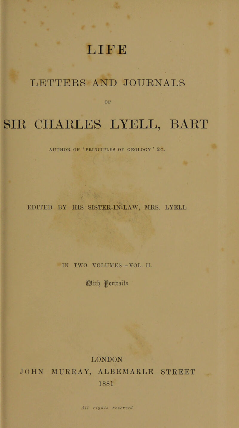 LIFE LETTERS AND JOURNALS SIR CHARLES LYELL, BART AUTHOR OF ‘ PRINCIPLES OF GEOLOGY ’ &C. EDITED BY HIS SISTER-IN-LAW, MRS. LYELL IN TWO VOLUMES —VOL. II. ©litb ^orlrnits LONDON JOHN MURRAY, ALBEMARLE STREET 1881 All rir/his reserved