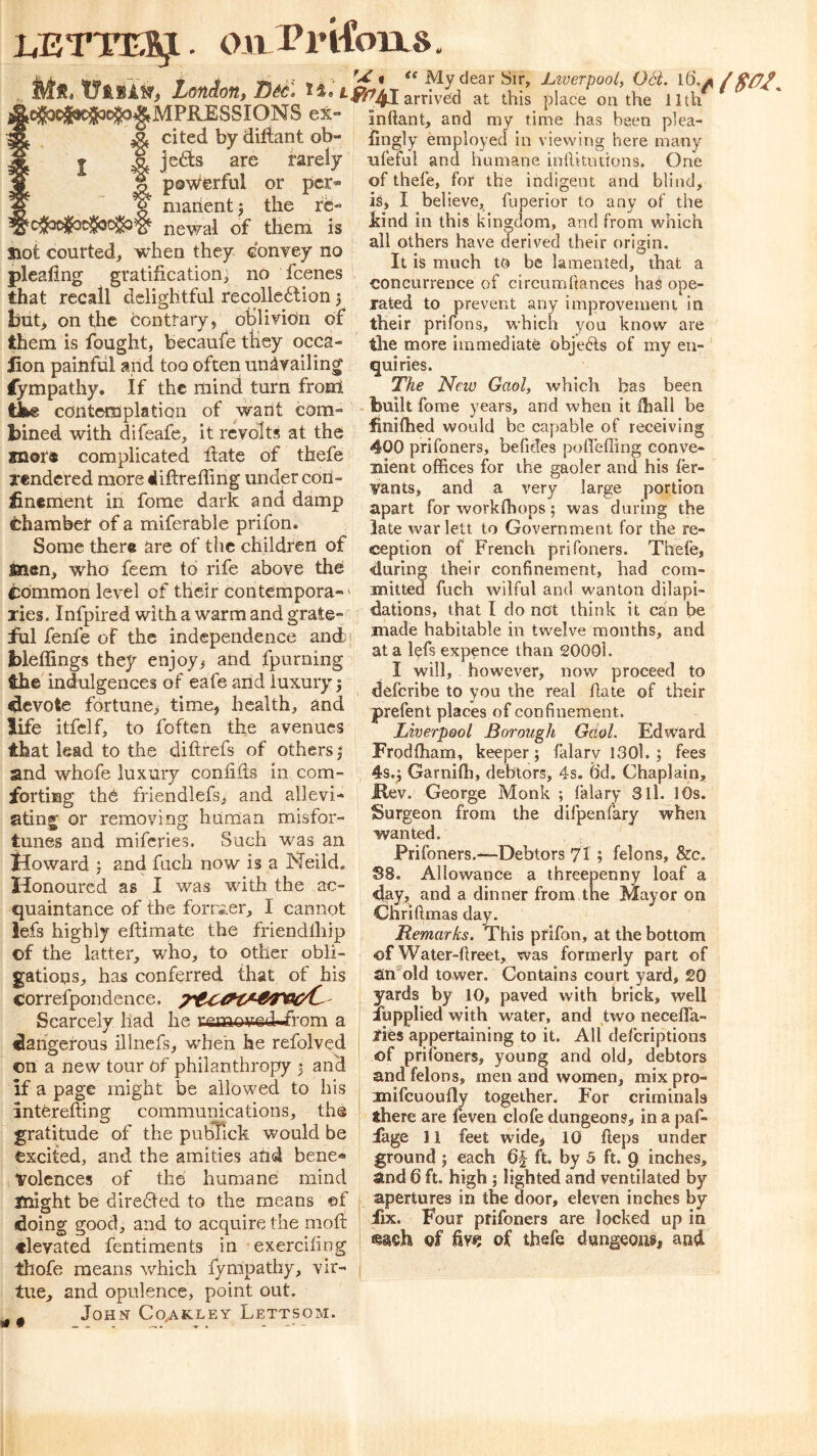 LETTER. OltPrlfoiXS Ms. tytBAs. London, cjSacjiejiKifo^MPRESSIONS ex A cited by difiant ob- I ^ je6is are rarely ? pswerful or per- ^ ¥ maiientj the rc- newal of them is Slot courted, when they convey no pleating gratification^ no feenes that recall delightful recollcdtion 5 but, on the tonttary, oblivion of them is fought, becaufe they occa- iion painful and too often unavailing Sympathy, if the mind turn from tke contemplation of want com- bined with difeafe, it revolts at the snore complicated date of thefe xendered more«liftreffing under con- finement in forae dark and damp chamber of a miferable prifon. Some there are of the children of snen, who feem to rife above the common level of their contempora-' xies. Infpired with a warm and grate- lul fenfe of the independence and? bleffings they enjoy^ and fpurning the indulgences of eafe and luxury | devote fortune^ time, health, and life itfclf, to foften the avenues that lead to the di ft refs of others j and whofe luxury confifts in com- forting the friendlefs, and allevi- ating or removing human misfor- tunes and miferies. Such was an Howard 5 and fach now is a Neild. Honoured as I was with the ac- quaintance of the former, I cannot iefs highly eftimate the friendlhip of the latter, who, to other obli- gations, has conferred that of his correfpondence. Scarcely had he remov-edJa'om a dangerous illncfs, when he refolved on a new tour of philanthropy 3 and if a page might be allowed to his interefting communications, the gratitude of the pubfick would be excited, and the amities afid bene- volences of the humane mind might be dire6ted to the means ©f doing good, and to acquire the moft inftant, and my time has been plea- fingly employed in viewing here many ufeful and humane inllitiitions. One of thefe, for the indigent and blind, is, I believe, fuperior to any of the kind in this kingdom, and from which all others have derived their origin. It is much to be lamented, that a concurrence of circumllances haS ope- rated to prevent any improvement in their prifons, which you know are the more immediate obje6ls of my en- quiries. The New Gaol, which has been built fome years, and when it ftiall be bnifhed would be capable of receiving 400 prifoners, befides poftelTing conve- nient offices for the gaoler and his ter- vants, and a very large portion apart for workffiops; was during the late warlett to Government for the re- ception of French prifoners. Thefe, during their confinement, had com- mitted fuch Avilful and wanton dilapi- dations, that I do not think it can be made habitable in twelve months, and at a lefs expence than 20001. I will, however, now proceed to deferibe to you the real ftate of their prefent places of confinement. Liverpool Borough Gaol. Edward Frodftiam, keeper; falary I30l. ; fees 4s.; Garniffi, debtors, 4s. 6'd. Chaplain, Kev. George Monk ; falary 3ll. 10s. Surgeon from the difpenfary when wanted. Prifoners.—Debtors 7I; felons, &c. S8. Allowance a threepenny loaf a day, and a dinner from the Mayor on Chriftmas day. Remarks. This prifon, at the bottom of Water-ftreet, was formerly part of Sin'dld tower. Contains court yard, 20 yards by 10, paved with brick, well lupplied with water, and two necefla- fies appertaining to it. All deferiptions of prifoners, young and old, debtors and felons, men and women, mix pro- mifcuoully together. For criminals there are feven clofe dungeons, in a paf- iage 11 feet wide, 10 fteps under ground ; each 6§ ft. by 5 ft. 9 inches, and 6 ft, high ; lighted and ventilated by apertures in the door, eleven inches by iix. Four prifoners are locked up in It • elevated fentiments in exerciftng of of thefe dungeons, and thofe means which Sympathy, vir- ; tue, and opulence, point out. John Co^kley Lettsom.