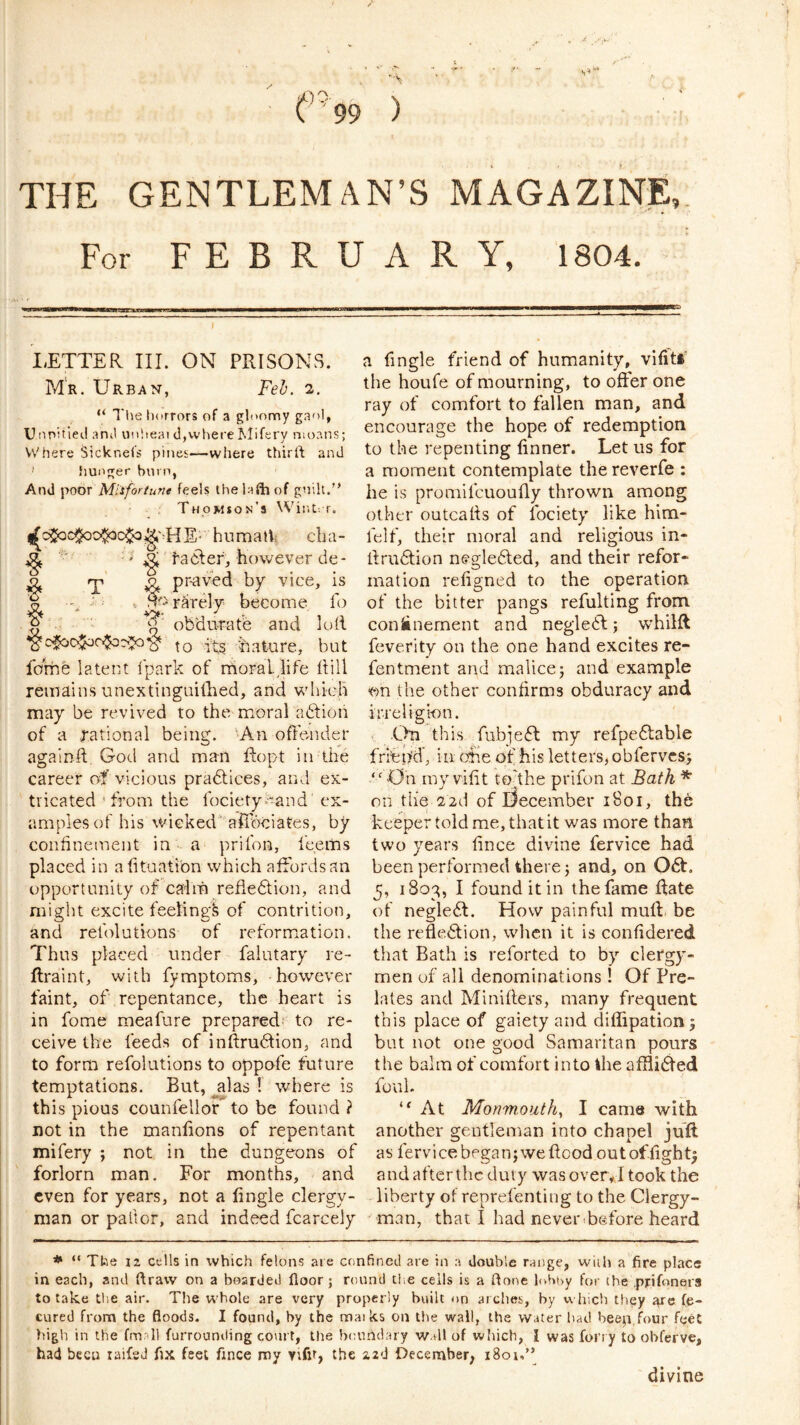 THE GENTLEMAN’S MAGAZINE For FEBRUARY, 1804. 9 - LETTER III. ON PRISONS. Mr. Urban, Feh. 2. “ Ttie horrors of a gloomy gaol, Uiipitieil anil vinheai d,where Mifery moans; Where Sicknels pines—where thirft and hunger burn, And Mlifortune feels thelaftiof guilt.” Thomson's Wiiit; r. (Ij^c^c$oo^c$o^'-HE- humalls cba- ^ ^' ta6ler, however de- o T ^ pr-aved by vice, is ^ rarely become fo ^ obdurate and loft hature, but fome latent Ipark of rrioral,life ftill remains unextinguiftied, and which may be revived to the moral aftion of a .rational being. An ofle-nder agalnft, God and man ftopt in the career of vicious pradlices, and ex- tricated 'from the fociety^-and ex- amples of his wicked afibciates, by confinement in - a prifon, feems placed in afituatibn which affords an opportunity of calm reftedlion, and might excite feeling^ of contrition, and relblutions of reformtation. Thus placed under falutary re- ftraint, with fymptoms, however faint, of repentance, the heart is in fome meafure prepared!- to re- ceive the feeds of inftrudtion, and to form refolutions to oppofe future temptations. But, alas ! where is this pious counfellor to be found ? not in the manlions of repentant mifery ; not in the dungeons of forlorn man. For months, and even for years, not a fingle clergy- man or pallor, and indeed fcarcely a fingle friend of humanity, viliti the houfe of mourning, to offer one ray of comfort to fallen man, and encourage the hope of redemption to the repenting linner. Let us for a moment contemplate the reverfe : he is promifcuoufly thrown among other outcafts of fociety like him- felf, their moral and religious in- ftrudtion negledled, and their refor-* mat ion refigned to the operation of the bitter pangs refulting from coniinement and negledl; whilft feverity on the one hand excites re- fentment and malice; and example ^on the other confirms obduracy and irreligi-on. .On this fubiefl: my refpedfable friepd, in ohe of his letters, ohferves; “ -On my vifit tokhe prifon at Bath * on the 22d of December 1801, the keeper told me, that it was more than two years fince divine fervice had been performed there; and, on 06t. 5, 1803, I found it in the fame Rate of neglect. How painful muft be the refledlion, when it is confidered that Bath is reforted to by clergy- men of all denominations! Of Pre- lates and Minifters, many frequent this place of gaiety and diffipationj but not one good Samaritan pours the balm of comfort into the affli(Red foul. At Monmouth^ I came with another gentleman into chapel juft as fervice began; we flood outoffight; and after the duty was over*! took the liberty of reprefenting to the Clergy- man, that I had never Before heard * “ Ttie 12 cells in which felons are confineii are in a double range, wiili a fire place in each, and draw on a boarded floor; round die cells is a done luboy for the .prifnnera to take die air. The whole are very properly built on arches, by which they fe- cured from the floods. I found, by the maiks on the wall, the water had beep,four feet high in the fmall furrounding court, the boundary w.dl of wliich, I was foi’i y to obferve, had been laifsd flx feet flnee my Yifif, the zzd December; i8ot,” divine