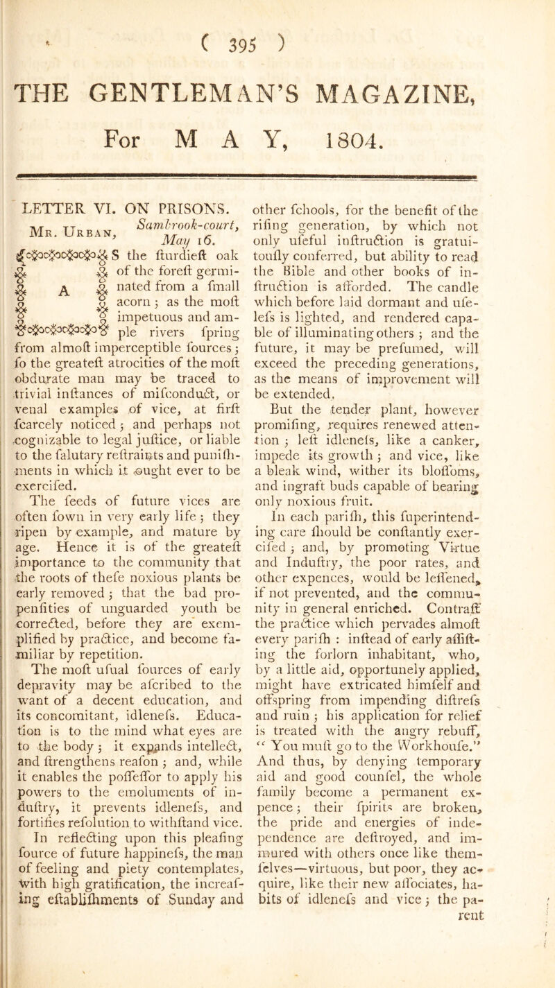 THE GENTLEMAN’S MAGAZINE, For MAY, 1804. LETTER VI. ON PRISONS. Samhrook-coiirty Mr. urban, ^ ' May I o. S the fturdieft oak ^ of the forefl germi- ^ Dated from a fmall ^ acorn 3 as the moll ^ R impetuous and am- pie rivers fpring from almofl; imperceptible fources 3 fo the greateft atrocities of the moll obdurate man may be traced to trivial inllances of mifcondu6t, or venal examples of vice, at firfi; fcarcely noticed 5 and perhaps not cognizable to legal juftice, or liable to the falutary rellraiiats and punilh- •ments in which it aught ever to be exercifed. The feeds of future vices are often fowii in very early life 5 they ripen by example, and mature by age. Hence it is of the greateft importance to the community that the roots of thefe noxious plants be early removed 3 that the bad pro- penfities of unguarded youth be corrected, before they are’ exem- plified by pradtice, and become fa- miliar by repetition. The moft ufual fources of early depravity may be afcribed to the want of a decent education, and its concomitant, idlenefs. Educa- tion is to the mind what eyes are to the body 3 it expands intelledt, and ftrengthens reafon 3 and, while it enables the poftTeflbr to apply his powers to the emoluments of in- duftry, it prevents idlenefs, and fortifies refolution to withftand vice. In refiedting upon this pleafing foLirce of future happinefs, the man of feeling and piety contemplates, with high gratification, the increaf- ing eftablifhnients of Sunday and other fchools, for the benefit of the rifing generation, by which not only ufeful inftrudlion is gratui- toufty conferred, but ability to read the Bible and other books of in- ftrudlion is aftorded. The candle which before, laid dormant and ufe- lefs is lighted, and rendered capa- ble of illuminating others 3 and the future, it may be prefumed, will exceed the preceding generations, as the means of improvement will be extended. But the tender plant, however promifing, requires renewed atten- tion 3 left idlenefs, like a canker, impede Its growth 3 and vice, like a bleak wind, wither its bloflbms, and ingraft buds capable of bearing only noxious fruit. In each parifti, this fuperintend- ing care Ihould be conftantly exer- cifed 3 and, by promoting Virtue and Induftry, the poor rates, and other expences, would be leftened,, if not prevented, and the commu- nity in general enriched. Contraft; the practice which pervades almofl every parifh : inftead of early aflifl- ing the forlorn inhabitant, who, by a little aid, opportunely applied, might have extricated himfelf and offspring from impending diftrefs and ruin 3 his application for relief is treated with the angry rebuff. You muft o-Q to the Workhoufe.’^ O And thus, by denying temporary aid and rood counfel, the whole family become a permanent ex- pence 3 their fpirit.s are broken, the pride and energies of inde- pendence are deftroyed, and im- mured with others once like them- fclves—virtuous, but poor, they ac-^ quire, like their new alfociates, ha- bits of idlenefs and vice 3 the pa- rent