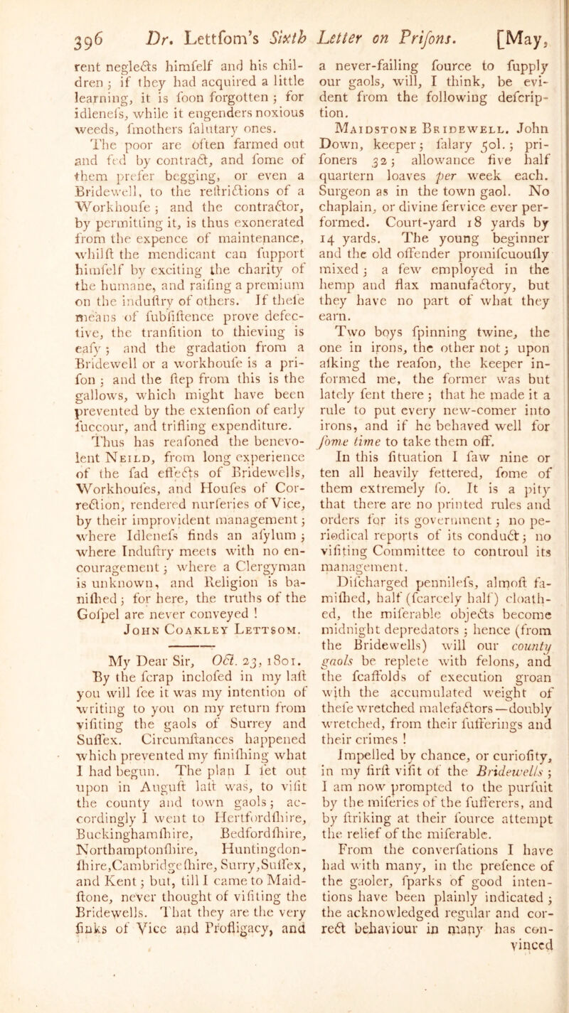 39^ Dr, Lettfom’s Sl^th rent negle6ts himfelf anr) his chil- dren if they had acquired a little learning, it is foon forgotten ; for idlenels, while it engenders noxious weeds, fmothers faintary ones. The poor are often farmed out and fed by contratf, and fome of them prefer begging, or even a Bridewell, to the rellridllons of a Workhoufe ; and the contradlor, by permitting it, is thus exonerated from the expence of maintenance, wJiilft the mendicant can fupport himfelf by exciting the charity ot the humane, and raifing a premium on the induliry of others. If thele means of fubfiftence prove defec- tive, the trailfttion to thieving is eafy; and the gradation from a Bridewell or a workhoufe is a pri- foil 5 and the hep from this is the gallows, which might have been prevented by the extenfion of early fuccour, and trifling expenditure. Thus has reafoned the benevo- lent Neild, from long experience of the fad eftefts of Bridewells, Workhoufes, and Houfes of Cor- redion, rendered nurferies of Vice, by their improvident management 3 where Idlenefs finds an afylum 3 where Induftry meets with no en- couragement 3 where a Clergyman is unknown, and Religion is ba- nilhed 3 for here, the truths of the Gofpel arc never conveyed ! John Coakley Lettsom. My Dear Sir, Oti. 23, i8ot. By the fcrap inclofed in my lall you will fee it was my intention of writing to you on my return from vifiting the gaols of Surrey and Suflex. Circumftances happened which prevented my finilhing what I had begun. The plan I fet out upon in Auguft lalt was, to vifu the county and town gaols 3 ac- cordingly 1 went to Hertfordfliire, Buckinghamfliire, Bedford fliire, Northaraptonfliire, Huntingdon- Ih ire,Camhridge fliire, Surry, Suifex, and Kent 3 but, till 1 came to Maid- fione, never thought of vifiting the Bridewells. That they are the very finks of Vice and Profligacy, and Letter on Prifons, [May, a never-failing fource to fupply f our gaols, will, I think, be evi- j dent from the following defcrip- tion. Maidstone Bridewell. John Down, keeper 3 falary 501.3 pri- foners 323 allowance five half quartern loaves per week each. Surgeon as in the town gaol. No , chaplain, or divine fervice ever per- i formed. Court-yard 18 yards by 14 yards. The young beginner and the old offender promifcuoufly mixed 3 a few employed in the hemp and flax raanufadtory, but they have no part of what they earn. Two boys fpinning twine, the | one in irons, the other not 3 upon alking the reafon, the keeper in- formed me, the former was but lately ferit there 3 that he made it a rule to put every new-comer into irons, and if he behaved well for fovie time to take them off. In this fituation I faw nine or ten all heavily fettered, fome of them extremely fo. It is a pity ’ that there are no printed rules and orders for its government 3 no pe- I riodical reports of its condu6t3 no | vifiting Committee to controul its management. Difcharged pennilefs, almofl; fa- miflied, half (fcarcely half) cloath- ed, the miferable objedls become midnight depredators 3 hence (from the Bridewells) will our county gaols be replete with felons, and the fcaffolds of execution groan with the accumulated weis^ht of ^ O thefe wretched malefadfors—doubly wretched, from their fufferings and their crimes ! Impelled by chance, or curiofity, in my lirfl viflt of the Bridewells 3 I am now prompted to the purfuit by the miferies of the fuflerers, and by ftriking at their fource attempt the relief of the miferable. From the converflitions I have had with many, in the prefence of the gaoler, fparks of good inten- tions have been plainly indicated 3 the acknowledged regular and cor- rect behaviour in nrapy has con- vinced