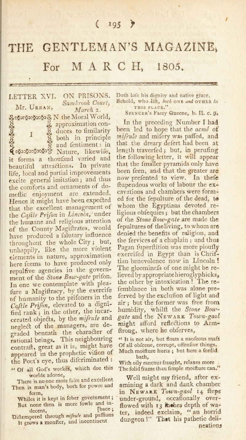 ( 195 > THE GENTLEMAN’S MAGAZINE, For MARCH, 1805. LETTER XVI. ON PRISONS. , ^ Sa m brook Court} Mr. Urban, N the Moral World, ^ ^ approxiaiation con- ? -j- ^ duces to limilarity S ^ both in principle u ^ and fentiment: in Nature, likewife. it forms a thoufand varied and beautiful attratfions. In private life, local and partial improvements excite general imitation j and thus the comforts and ornaments of do- meilic enjoyment are extended. Hence it might have been expefted that the excellent management of the Caftle Prifon in Lincoln/ under the humane and religious attention of the County Magidrates, would have produced a falutary influence throughout the whole City •, but, tinhappily, like the more violent elements in nature, approximation here feems to have produced only repulfive agencies in the govern- ment of the Stone Bow-gate prifon. In one we contemplate with plea- fure a Magiflracy, by the exercife of humanity to the prifoners in the Caftle Prifon^ elevated to a digni- fied rank) in the other, the incar- cerated objeas, by the mifrule and neglea of the managers, are de- graded beneath the charaaer _ of rational beings. This neighbouring contrail, great as it is, might have appeared in the prophetic viiion of the Poet’s eye, thus diferiminated : Of ail God’s vrorkes, whith doe this worlde adorrie, There is no one more faire and excellent Then is man’s body, both for powre and form. Whiles it is kept in fober government; But none then is more fowle and in- decent, [bace ; Difterapered through mifrute and paffions It grows a monfler, and incontinent Doth lofe his dignity and native grace. Behold, who lift, one and other In THIS PLACE.” Spencer’s Faery Queene, b. II. c. In the preceding Number I had been led to hope that the acme of mifrule and mifery was paffed, and that the dreary defert had been at lenoth traverfed j but, in peruiing the following letter, it will appear that the fmaller pyramids only have been feen, and that the greater are now prefented to view. In thefc ilupendous works of labour the ex- cavations and chambers were form- ed for the fepulture of the dead, t@ whom the Egyptians devoted re- ligious oblequies j but the chambers of the Stone Bow-gate are made the fepultures of the living, to whom are denied the benefits of religion, and the fervices of a chaplain ; and thus Pagan faperflition was more pioufly exercifed in Egypt than is Chrif- tian benevolence now in Lincoln ! The gloominefs of one might be re- lieved by appropriate hieroglyphicks^ the other by intoxication ! The rc- femblance in both was alone pre- ferved by the exclufion of light and air j but the former was free from humidity, whilft the Stone Bow-> gate and the Newark Town-gaol might afford refledions to Arm- llroDg, where he obferves. It is not airj but floats a naufeoUs mafs Of all obfeene, corrupt, offenfive things. Much moifture hurts ; but here a fordid bath, With oily rancour fraught, relaxes more The folid frame than Ample rtioifture can.’* Well might my friend, after ex- amining a dark and darik chamber in Newark Town-gaol 14 Heps under-ground, occafionally over- flowed with 13 fb#lies depth of wa- ter, indeed exclaim, an horrid dungeon !” Thiit his pathetic deli- neation®