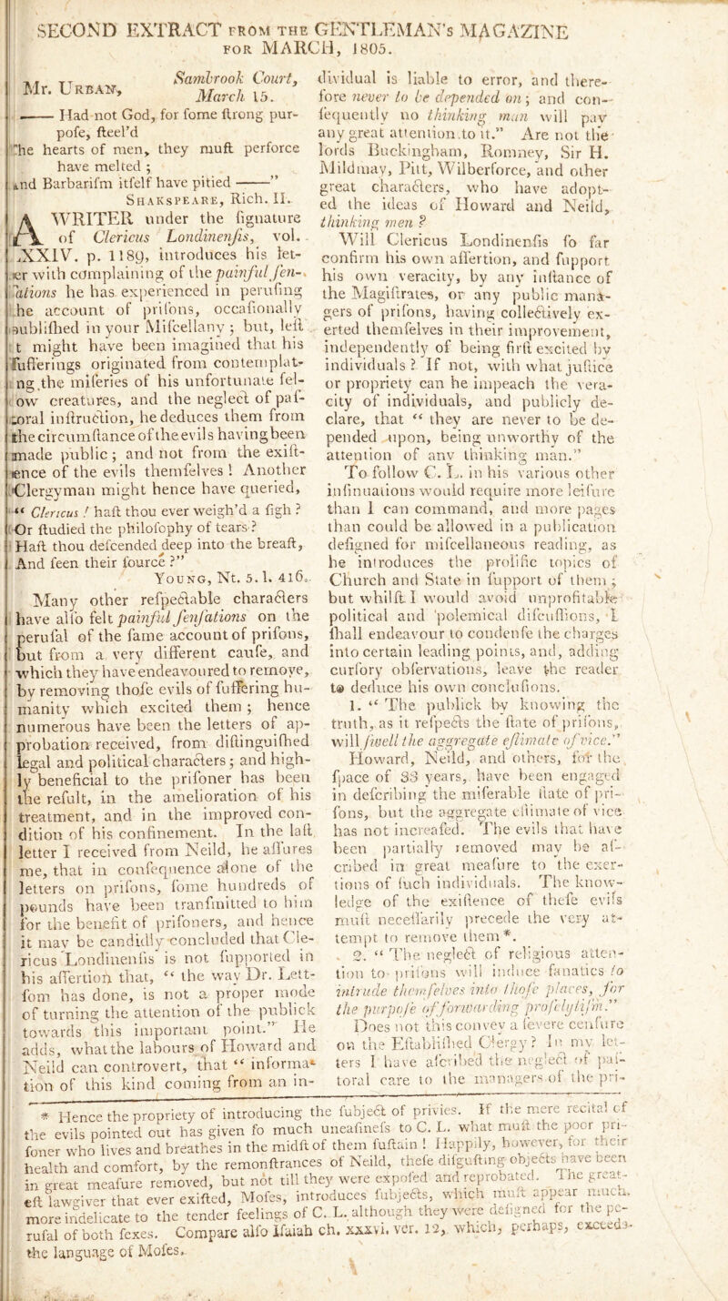 SECOND EXTRACT from the GENTLEMAN’S MAGAZINE FOR MARCH, 1805. tt Samhrook Court. Mr. Urban, Had not God, for fome ftrong pur- pofe, fteel’d he hearts of men, they muft perforce have melted ; *.nd Barbarifm itfelf have pitied ” Shakspeare, Rich. II. A’WRITER under the fignature t)f Clericus Londinen/is, vol. - ..NXIV. p. 1189, introduces his let- .ler with complaining of ihe pamful fen-, utions he has experienced in perufing he account of prifons, occafionally lEmblilhed in your Mifcellany 5 but, leil t might have been imagined that his Tufferings originated from contemplat- ng.tbe miferies of his unfortunate fel- ow creatures, and the neglecd of paf- loral inilruclion, he deduces them from thecircumdanceol theevils havingbeen made public; and not from the exift- lence of the evils thernfelves 1 Another [Clergyman might hence have queried, ■“ Clericus ! haft thou ever weigh’d a figh ? ! Or ftudied the philofophy of tears ? Haft thou defcended^deep into the breaft, And feen their fource ?” Young, Nt. 5.1. 4i6=. Many other refpeHable chara61ers d\['o pamful fenfations on the perulal of the fame account of prifons, but from a very different caufe, and which they have endeavoured to remove, bv removing thofe evils of fuffering hu- manity which excited them ; hence numerous have been the letters of ap- probation received, from diftinguiffed legal and political characlers; and high- ly beneficial to the prifoner has been the refult, in the amelioration of his treatment, and in the improved con- dition of his confinement. In the laft letter I received from Neild, he aflures me, that in confequence alone of the letters on prifons, fome hundreds of pounds have been tranfmitted to him for the benefit of prifoners, and hence it may be candidly concluded thatCly- ricus Londinenfis is not iupporled in his affertiofi that, “ the way Dr. Lett- fom has done, is not a proper moue of turning the attention of the piibhck towards this important point.” He adds, what the labours of HoAvard and Neild can controvert, that “ inlorrna*- tion of this kind coming from an in- dividual is liable to error, and tliere- lore never to be depeiided on ; and con— lequently no thinking man will pav any great attemion.to n.” Are not the lords Buckingham, Romney, Sir H. Mildmay, Pitt, Wilberforce, and other great charaders, who have adopt- ed the ideas of Howard and Neild, thinking men ? Will Clericus Londinenfis fo far confirm his own affertion, and fnpport his own veracity, by any inllance of the Magiftrates, or any public mana- gers of prifons, having colledively ex- erted thernfelves in their improvement, independently of being firfi excited by individuals? If not, with whatjufiice or propriety can he impeach the vera- city of individuals, and publicly de- clare, that ** they are never to be de- pended upon, being unw-orthy of the attention of any thinking man.” To follow C. Ij. in his various other infinuaiions would require more leifure than 1 can command, and more pages than could be allow'ed in a pulilicatioii defianed for mifcellaneous reading-, as be introduces the prolific topics of Church and State in fupport of them ; but whllft I would avoid unprofitabk political and 'polemical difcuflions, T Iball endeavour to condenfe the charges into certain leading points, and, adding curfory obfervations, leave the reader t@ deduce his own conclufions. 1. “ The publick b-v knowing the truth, as it refpedls the date of prifons, will Iwell ihe aggregate ejiimatc of vice. Howard, Neild, and others, fob the fpace of S3 years,, have been engaged in defcribing* the miferable Hate of pn'i- fons, but the aggregate efiimateof vice has not increafed. The evils that have been partially lemoved may he af- cribed in great meafiire to the exer- tions of (uch individuals. The know- ledge of the exifience of tliefe evils mull neceifarily precede the very at- tempt to remove them*. - 2. “ The negletl of religious atten- tion tO' jirilons w'ili induce fanatics io intrude thernfelves into thofe places, for the purpqfe of forwarding profclijiilrn.” Does not this convey a levere ceufiire ovr the Eftablilbed Clergy? my let- ters I have afe; ibed the ueglecl of pal- toral care to the manager‘s ol the pri- * Hence the propriety of introducing the fubjedl of privies. K the mere recital of the evils pointed out has given fo much uneafmefs to C. L. w’aat muft the poor pri- foner who^lives and breathes in the midftof them fuftain ! Happdy, however, foi their health and comfort, by the remonftrances of Neild, thele dilgufting in great meafure remioved, but not till they were expoled and reprobated, me gr...- cftlawgiver that ever exifted, Mofes, introduces fubjeas, which muft appear mucm moreindeUcateto the tender f^^hngs of C. L, although they were rufal of both fexes. Compare aifo Ifaiah ch. xxxvi. ver. 12, which, perhaps, exct.m the langu.age of Mofes,-