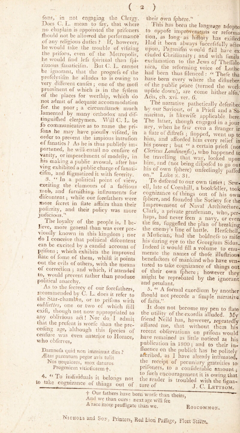 ( 3 ) fons,' in not engaging the Clergy. Does C. L. mean to fay, that where no chaplain is appointed the prifoners fhould not be allowed the performance of any religious duties ? If, however, he w^ould take the trouble of vifiting the prifbns, even of the Metropolis, he would find lefs fpiritual than fpi- rituous fanaticifm. But C. L. cannot be ignorant, that the progrefs of the profeiytifm he alludes to is owing to very difterent caules j one of the mofl prominent of which is in the fylleni of the places for worfhip, which do not admit of adequate accommodation for the poor; a circumiiancfe much lamented by many orthodox and dif- tinguinied clergymen. Will C. L. be ib communicative as to name the pri- fons he may have pioufly vifited, in order to prevent the impious intrufion of fanatics ? As he is thus publicly im- portuned, he wall entail no cenfure of vanity, or impeachment of modehy, in his making a public avowal, after ha- ving exhibited a public charge of fanati- cifm, and ftigmatized it with feveritv. 3; In a political point of view', exciting the clamours of a fablious mob, and furnifhing inflruments for difcontent; while our forefathers vi’ere more fee ret in flate affairs than their pofterity, and their policy w'as more judicious,” The loyalty of the people is, I be- lieve, more general than was ever pre- vioiilly know'll in this kingdom ; nor do I conceive that political difeontent can be excited by a candid account of prifons; wliich exhibits the improved fiate of fome of them, whilft it points out the evils of others, w'ith the ineaiis ol correction j and which, if attende-^l to, would prevent rather than produce political anarchy. As to the fecrecy of our forefathers, lecommended by C. L, does it refer to the 8tar-chamb\-r, or to prifons with ouhhettes, one or two of which ftill exift, though not now appropriated to any oblivious acl! Nor do. I admit that the prefent is worfe than the pre- ceding age, although this fpecies of cenfure was even anterior to Horace who obferves, ^ Hamnofa quid non imminuit dies ? Aitas parentum pegor avis tulit Nos nequiores, mox daturos Progeniem vitioliorem f. 4. To individuals it belongs not to take cognizance of things out of their own fphere.” This has been the language adoptei to oppofe improvemeaits or reforma tion, as long as hilftory has exiftedi Had it been always fuccefsfully a6lec upon, Paganifm would Itill have e.x eluded C/hiiliianity 5 and with binila exclamation to the Jews of Theffalo nica, the reforming voice of Luthei had been thus filenced : “ Thefe tha have been every where the diflurber; of the public peace (turned the work npfide dow'n), are come hither alfo.’ Acis, ch. xvi. ver. 6. The narrative pathetically deferibed by qur Saviour, of a Prieft and a Sa- maritan, is likewife applicable liere. 1 he latter, though engaged in a jour ney, when he law even a ftranger in a hate ol diftrefs ; flopped, went'^ip to him, and afforded him every relief in his power; but a certain priefl (not Clencus Londinenfis), who happened to be travelling that way, looked upon him, and (not being difpofed to go out his of own fphere) unfeelingly paffed on.” Luke X. 31. To defeend to our owm times; Sew'- ell, late of Cornhill, a bookfeller, took cognizance of things out of liis own fphere, and founded the Society for the Improvement of Naval Architeclure. Clark, a private gentleman, who, per- haps, had never feen a navy, or even the lea, fuggefled the plan of breaking- the enemy’s line of battle. HerfchelL a Mufician, had the boldnels to rails his daring eye to the Georgium Sidus. Indeed it w'ould fill a volume to enu- merate the names of thole illuflrious benefactors of mankind w’ho have ven- tured to take cognizance of things out of their own fphere; how'ever they might be reprobated by the ignorant and petulant. 5. “ A formal exordium by another fbould not precede a Ample narrative of faefls.” It does not become my pen to flate the utility of the exordia alluded. My friend Neild has, how-ever, repeatedly aflured me, that without them his recent obfervations on prifons would have remained as little noticed as his publication in 1800; and to their in- ffuence on the publick has he politely aferibed, as I have already intimated', the receipt of pecuniary gratuities to priioners, to a conflderable amount; to fuch encouragement it is owing that the leader is troubled with the fi<5'na- of J. C. Lettso^i. f Our fathers have been worfe than theirs And we than ours : next age will fee A race morp profligate than we. Roscommon Nicuops and Son, Printers, Red tion' Paffage, Fleet Street.