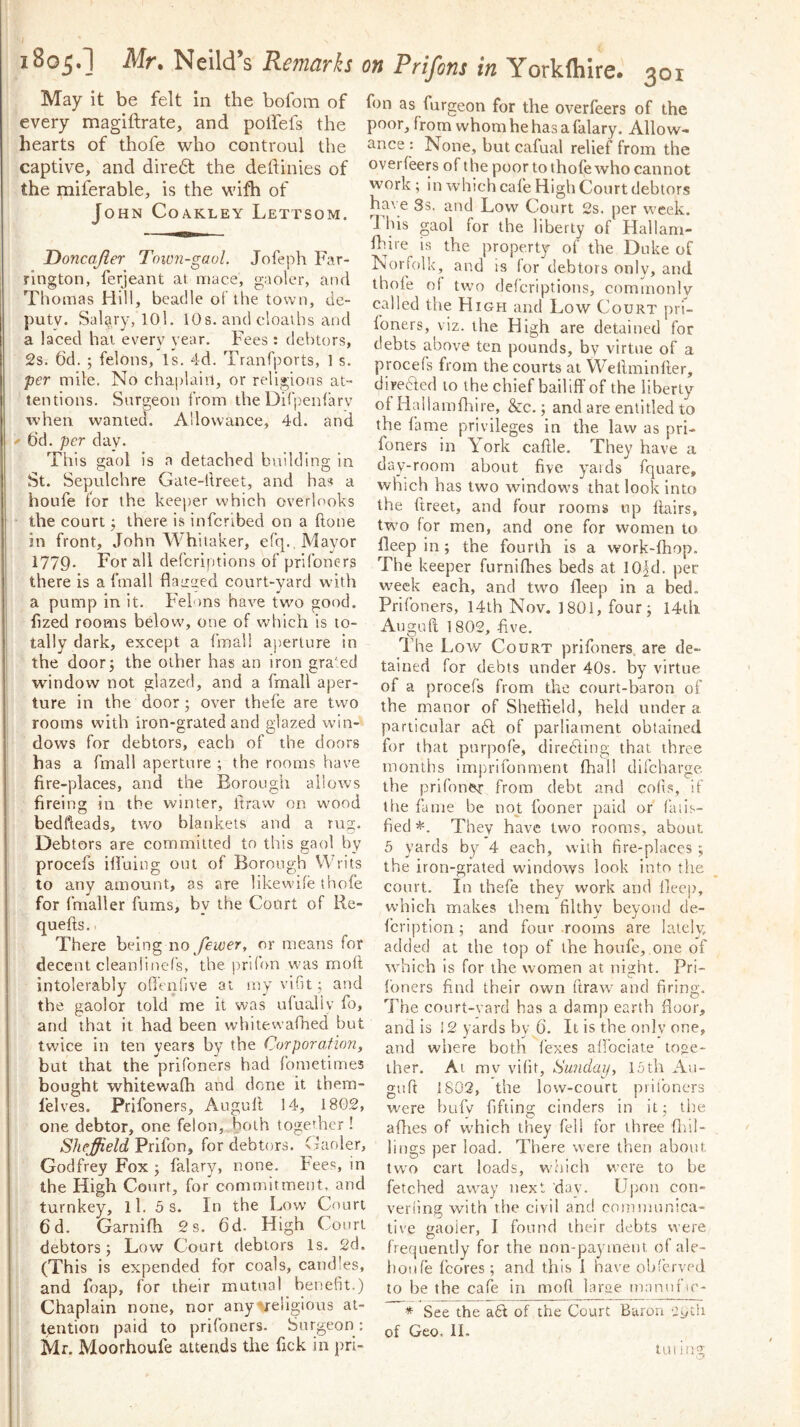 1805.1 Mr» Neild’s Remarks May it be felt in the bofom of every magiftrate, and polfefs the hearts of thofe who controul the captive, and diredt the deftinies of the miferable, is the wifh of John Coakley Lettsom. Doncajler Town-gaol. Jofeph Far- rington, ferjeant at mace, gaoler, and Thomas Hill, beadle of the town, de- puty. Salary, 101. 10 s. and cloaihs and a laced hai every year. Fees : debtors, 2s. 6d. ; felons. Is. 4d. Tranfports, 1 s. per mile. No chaplain, or religions at- tentions. Surgeon from the Difpeidarv when wanted. Allowance, 4d. and bd. per day. This gaol is a detached building in St. Sepulchre Gate-ftreet, and has a ihoufe for the keeper which overlooks ' the court j there is infcribed on a done in front, John Whitaker, efq. Mayor 1779* ^^1 defcriptions of prifoners there is a fmall flaaaed court-yard w’ith a pump in it. Felons have two good, fized rooms below, one of which is to- tally dark, except a fmali ap.erture in the doorj the other has an iron gra‘ed window not glazed, and a fmall aper- i ture in the door; over thefe are two rooms with iron-grated and glazed win- ^ dows for debtors, each of the doors ; has a fmall aperture ; the rooms have ! fire-places, and the Borough allows 1 • fireing in the winter, Itraw on wmod ■ bedheads, two blankets and a rug. Debtors are committed to this gaol by procefs iffuing out of Borough Writs to any amount, as are likewhe thofe for fmaller fums, by the Court of Re- quefts.. There being no/eittcr, or means for ! decent cleanlinefs, the prifon was moft I intolerably offenfive at my vifit; and the gaolor told me it was ufualiy fo, and that it had been whitewafhed but twice in ten years by the Corporation, but that the prifoners had fometimes bought whitewafh and done it ihem- lelves. Prifoners, Augull 14, 18G2, one debtor, one felon, both together! Sheffield Prifon, for debtors. Gaoler, , Godfrey Fox ; falary, none. Fees, in I the High Court, for commitment, and turnkey, ll. 5 s. In the Low Court 6d. Garnifh 2s. 6d. High Court debtors; Low Court debtors Is. 2d. (This is expended for coals, candles, and foap, for their mutual benefit.) Chaplain none, nor anyvellgious at- tention paid to prifoners. Surgeon: Mr. Moorhoufe attends the fick in pri- on Prifons in York (hire. 301 fon as furgeon for the overfeers of the poor, from whom he has a falary. Allow- ance : None, but cafual relief from the overfeers of the poor to thofe who cannot work ; in which cafe High Court debtors have 3s. and Low Court 2s. per week. T bis gaol for the liberty of Hallani- fldre is the property of the Duke of Norfolk, and is (or debtors only, and thofe of two defcriptions, commonly called the High and Low Court pri- foners, viz. the High are detained for debts above ten pounds, by virtue of a procefs from the courts at Wellminfler, clireeded to the chief bailiff of the liberty of Hallamfliire, &:c.; and are entitled to the fame privileges in the law as pri- foners in York caffle. They have a day-room about five yaids fquare, which has two windows that look into the fireet, and four rooms up flairs, tw'o for men, and one for women to fleep in ; the fourth is a work-fhop. The keeper furniflies beds at lO^d. per week each, and two fleep in a bed. Prifoners, 14lh Nov. 1801, four; i4ih Auguft 1802, five. The Low Court prifoners. are de- tained for debts under 40s. by virtue, of a procefs from, the court-baron of the manor of Sheffield, held under a particular aft of parliament obtained for that purpofe, direfting that three months imj^rifonment fhal! difeharge the prifoner from debt and cofis, if tlie fame be not fooner paid or (inis- fied They have two rooms, about 5 yards by 4 each, with fire-places ; the iron-grated windows look into the court, in thefe they work and fleep, which makes them filthy beyond de- feription; and four rooms are lately added at the top of the houfe, one of which is for the women at night. Pri- foners find their own ftraw- and firing. The court-vard has a damp earth floor, and is 12 yards by 6. It is the only one, and where both fexes affbeiate toge- ther. At mv vifit, Sunday, 1.0th Au- guft 1802, the low-court prifoners were bufv fifting cinders in it; the allies of which they fell for three flnl- lings per load. There were then about two cart loads, which were to be fetched away next day. Upon con- verfing with the civil and coinnuinica- tive gaoler, I found their debts were frequently for the non-payment ofale- hoiife fcores ; and this I have obferved to be the cafe in mod larae tnannfic- * See the aft of the Court Baron -iyth of Geo. II. tui ing