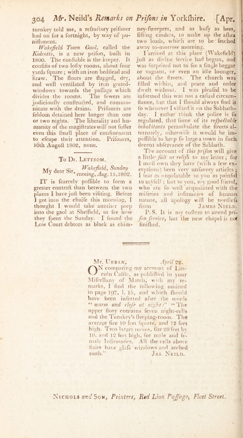 turnkey told me, a refra61ory prlfoner had on for a fortnight, by way of pu- iiiOiment. fFakefield Town Gaol, called the KidcottSy is a new prifon, built in 1800, The conftable is the keeper. It confilts of two lofiy rooms, about four yards fquare ; with an iron bedhead and ftraw. The floors are flagged, dry, and well ventilated by iron grated- windows towards the pafl'age which divides the rooms. The fewers are judicioufly conflrudled, and commu- nicate with the drains. PriToners are leldom detained here longer than one or two nights. The liberality and hu- manity of the magiftrates will not fuller even this fmall place of confinement to efcajve their attention. Piifouers, 16th Augult 1802, none. To Dr. Lettsom. -jy, , Wakefield, Sunday My dear sir, ^^emng,Aug. 15,1802. IT is fcarcely poflible to form a greater contrail than between the two places I have jull been vifiting. Before I got into the cbaife this morning, I thought I w’ould take another peep into the gaol at Sheffield, to fee how they fpent the Sunday. I found the Low Court debtors as black as chini- ney-fweepers, and as bufy as bees, fifting cinders, to make up the aflres tw'o loads, which are to be fetched away to-morrow morning. I arrived at this place (Wakefield) jufl as divine lervice had begun, atid was furprlzed not to fee a Angle beggar or vagrant, or even an idle lounger, about the flreets. The church was filled within, and peace and order dwelt without. 1 was pleafed to be informed this was not a cafual circum- fiance, fjut that 1 fliould always find it fb whenever I vifited it on the Sabbath- day. I rather think the police is fo regulated, that fome of its rejpeMable inhabitants perambulate the llreets al- ternately, otherwlfe it would he im- poffible to keep fo large a town in fuch decent obfh'vance of the Sabbath. The account of this prifon will give a little'/fl// nr reliJJi to my letter; for I imifi owm they have (with a few ex- ceptions) been very unfavory articles; 1 tear as unpalatable to you as painful to myi'eir; but to you, my good friend, who are fo well acquainted with the miferies and infirmities of human nature, all apology will be needlefs from J.A.MES Nield. P. S. It is my cufom to attend pn- fim feri'ice, but the new' chapel is not finifficd. Mr, Urban, April ^2. ON comparing mv account of Idn- coln (’altlc, as publiflu'd in your iMifcellanv of March, niih my re- marks, I find the iollowlng omitted in page 1C)7» b 15, and which fhouhl have been infcrted after the words warm and clofr at 7iight: “The upper (lory contains feven night-cells and the Turnkey’s fleeping-room. I'lie average fize 10 feet ((juare, and 12 feet high, fl’wo larger rooms, fize 20 feet bv 10, and 12 feet fiigh, for male and fe- male Infirmaries. All the cells above flairs ha\e glafs wdndows and arched roofs.” Jas. Neild. I / Nichole a??.'/Son, Printers^ Pid Lion Pofiage^ Fleet Street. \ I