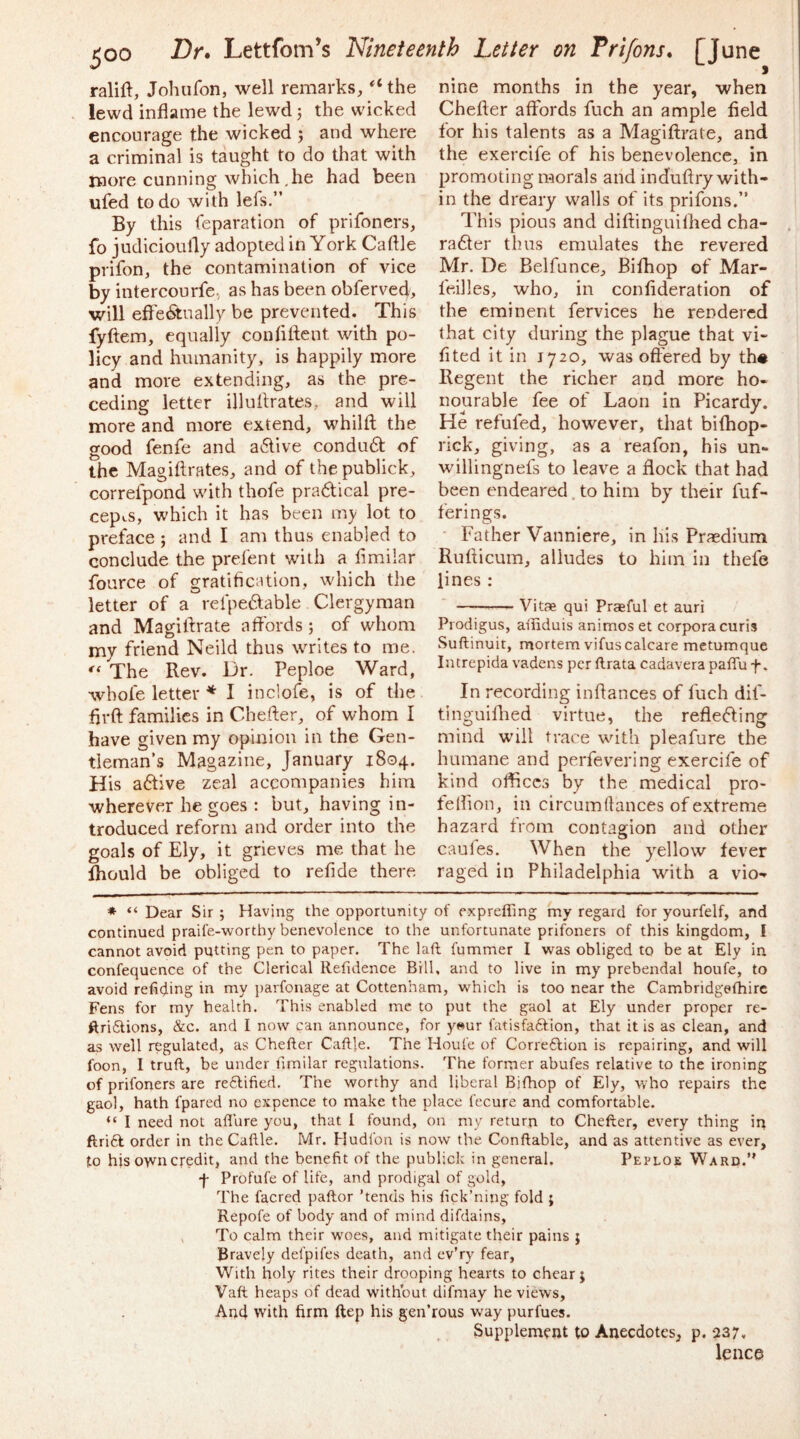 ralift, Johufon, well remarks, “the lewd inflame the lewd j the wicked encourage the wicked j and where a criminal is taught to do that with more cunning which,he had been ufed to do with lefs.” By this reparation of prifoners, fo judicioufly adopted in York Caftle prifon, the contamination of vice by intercourfe, as has been obferved, will efl'e<Stnally be prevented. This fyftem, equally conflftent with po- licy and humanity, is happily more and more extending, as the pre- ceding letter illuflrates, and will more and more extend, whilfl the good fenfe and a6live condudt of the Magiftrates, and of the publick, correfpond with thofe pradical pre- cepts, which it has been my lot to preface ; and I am thus enabled to conclude the prefect with a flmilar fource of gratification, which the letter of a refpedable Clergyman and Magiflrate a fiords ; of whom my friend Neild thus writes to me. The Rev. Dr. Peploe Ward, whofe letter * I inclofe, is of the flrft families in Chefter, of whom I have given my opinion in the Gen- tleman’s Magazine, January 1804. His adive zeal accompanies him wherever he goes : but, having in- troduced reform and order into the goals of Ely, it grieves me that he ihould be obliged to refide there nine months in the year, when Chefler affords fuch an ample field for his talents as a Magiflrate, and the exercife of his benevolence, in promoting morals and induflry with- in the dreary walls of its prifons.” This pious and diflinguilhed cha- rader thus emulates the revered Mr. De Belfunce, Bifhop of Mar- feilles, who, in conflderation of the eminent fervices he rendered that city during the plague that vi- flted it in 1720, was offered by th« Regent the richer and more ho- nourable fee of Laon in Picardy. He refufed, however, that bifhop- rick, giving, as a reafon, his un- willingnefs to leave a flock that had been endeared, to him by their fuf- ferings. ■ Father Vanniere, in liis Prfcdium Ruflicum, alludes to him in thefe lines : — Vitae qui Praeful et auri Prodigus, ailiduis animoset corpora curis Suftinuit, mortem vifus calcare metumque Iiitrepida vadens per ftrata cadavera paffu f. In recording inflances of fuch dif- tinguiflied virtue, the refleding mind will trace with pleafure the humane and perfevering exercife of kind offices by the medical pro- telfion, in circumflances of extreme hazard from contagion and other caules. When the yellow fever raged in Philadelphia with a vio- * “ Dear Sir ; Having the opportunity of exprefling my regard for yourfelf, and continued praife-worthy benevolence to the unfortunate prifoners of this kingdom, I cannot avoid putting pen to paper. The laft fummer I was obliged to be at Ely in confequence of the Clerical Refulence Bill, and to live in my prebendal houfe, to avoid refiding in my parfonage at Cottenham, which is too near the Cambridgefhirc Fens for my health. This enabled me to put the gaol at Ely under proper re- ftriftions, &c. and I now can announce, for y»ur fatisfaftion, that it is as clean, and as well regulated, as Chefter Caftle. The Houfe of Corre6lion is repairing, and will foon, I truft, be under limilar regulations. The former abufes relative to the ironing of prifoners are reftified. The worthy and liberal Bjfhop of Ely, who repairs the gaol, hath fpared no expence to make the place fecure and comfortable. “ I need not afl'ure you, that I found, on my return to Chefter, every thing ip ftri6f order in the Caftle. Mr. Hudfon is now the Conftable, and as attentive as ever, to his own credit, and the benefit of the publick in general. Peploe Ward.” •f- Profufe of life, and prodigal of gold, The facred paftor ’tends his fick’ning fold } Repofe of body and of mind difdains, To calm their woes, and mitigate their pains ; Bravely defpifes death, and ev’ry fear, With holy rites their drooping hearts to chear j Vaft heaps of dead without difmay he views. Arid with firm ftep his gen’rous way purfues. Supplement to Anecdotes, p. 237. lence