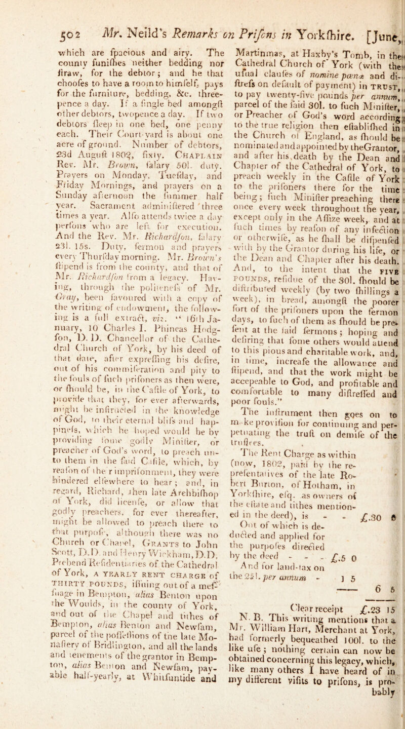 ^0 2 Mr. Neild's Remarks on Frifcns in Yorkfhirc. [June,,, which are fpacious and airy. The couniy funidies neither bedding nor iiraw, for the debtor; and he that choofes to have a room to hinafelf. pays for the furniture, bedding, &c. three- pence a day. If a (ingle bed amongd other debtors, t^vopencea day. If tu o debtors deep in one bed, one pemiv each. Their Cionri-vard is about, one acre of ground. Number of debtors, 2.3d Augtift I80!ij, fixiy. Chaplain Kev. iMr. Brcmn, (alary .501. duty. Prayers on Monday, Tiiedlav, and Friday Mornings, and prayers on a Sunday afiernoon the (iinimer half year. Sacrament adminidered 'three times a year. .*\lfb attends twice a day perfons who are iefi for execution. And the Rev. Mr, Rkhardlun, (alarv t23i. 15s. Duty, feimon and prayer^ every'rhurfday morning. Mr. Brown's (hpend is from the county, and that of JNlr. Richardfan !rom a letracy. Ha\- ing, through the poliienels' of Mr. ihay, been (avoured wiili a ertpy of the writing, of eiid(.)waien), the follow- ing is a full e.xtradf, vn. “ iGth Ja- nuary, 10 Charles I. Phineas Hodg- fon, P>. 1). Chancellor of the Cathe- dral Church of York, by his deed of that date, after e.x[)re(ring his defire, out of his cominifvration and pity to tlie louls of fuch prifoners as then vvere, or fhould be, in the Caftle of York, to piorale ih.tt they, for ever afterwards, ni'glu he infirucied in the knowled'^e or God, to their eternal bhfs and hap- pinefs,^ which he hoped would be bv providiirg fome godlv Minilier, or preacher of God’s word, to preach un- to them in the fud C.iftle, wdiich, by reafon of the r impriionnieisi, they were hindered elfevvhere to hear; and, in Teyard, Richard, then late Arehbifhop of York, did hcetile, or allow that godly preachers, for ever thereafter, might be allowed to preach there to that purpof', althouoh there was no Church or Chai'cl, (Grants to John Scott, D.r>, and Henry Wickham, D.D. Prebend Keftdenli.tnes of the Cathedra! of York, A YEARLY RENT CHARGE of thirty POUNDS, ilfuing out of a inef-^' (uage in Bempton, alias Benton upon rhe Would,in the county of YYrrk, and out of the (ihape! and tithes of Bempton, alias Iknton and Newfam, parcel of the poileOions of tne late Mo- naftery of Bridlington, and all the lands and tenemems of the grantor in Bernp- lon, a/?ArBemon and Newfam, pay- able hull-yeuDVj at V\ hitfunlide and Martinmas, at Haxby’s Tomb, in thett Cathedral Church of'York (with the:- urual claufes of namine pcen^rt and di-.- flrefs on default of payment^ in trust,,, to pay twenty-five pounds per annum^i parcel of the faid 30l. to fuch Mtnifter,., or Preacher of God’s word according-^ to the true religion then eliabliOied inn the Church of England, as (hould bee nominated andappointed by theGrantor, and after his,death by tlie Dean and i Chapter of the Cathedral of York, to . preach weekly in the Caftle of York to ^ the pit (oners there for the time : being; Inch Minifter preaching there- once every week throughout the year, except only in the AflTize wTek, and at luch times by realon of any tnfeciion or otherwi[e,'as he fliall be dilpenf'ed w'itli J-)y the Grantor during his life, or th.e Dean and Chapter after his death. And, to the intent that the five POUNDS, refidne of the SOl. fliould be difiiibufed weekly (by two (hillings a week), in bread, amongft the poorer (ort of the priloners upon the fernion days, to fuch of tliem as fhould be pre*. fent at the laid lermons ; hoping and deliring that Ibme others would attend to this pious and charitable work, and, in lime, increafe the allowance and ftij)end, and that the work might be accepeable to God, and profitable and comfortable to many diftrelled and poor fouls.” J^he inftrument then goes on to m.Ae pro\ iliou for continuing and per- Jjetnating the truft on demife of the Iruftees. J he Rent Charge as within (now, 1802, paid by ihe re- prefentaiives of the late Ro- bert Burton, ot Hotham, in Yorkftnre, efq. as owners of theeitateand tithes mention- ed in the deed), is - - Y 30 ft ' Out of which is de- dnfted and applied for the purpofes directed j hy the deed - - . q I And lor land-taxon j per annum - ] 5 . 6 6 receipt £.23 15 ^vrlimg mentions that a Mr. William Hart, Merchant at York, bad formerly bequeathed JOOl. to the like ufe ; nothing certain can now be obtained concerning this legacy, which, like many others I have heard of in my difierent yifits to prifons, is pro-