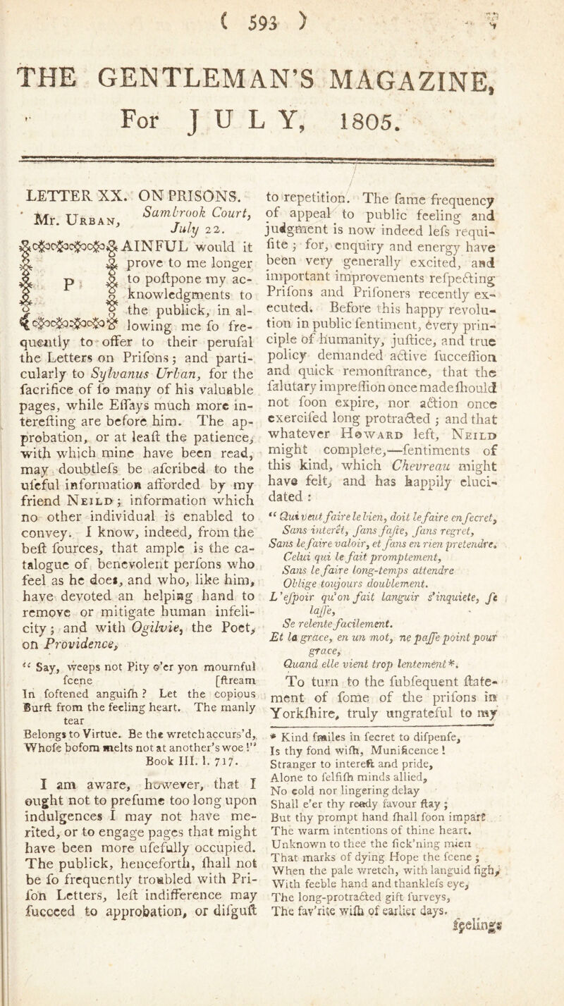 THE GENTLEMAN’S MAGAZINE, For JULY, 1805. LETTER XX. ON PRISONS. -*4- tt Sambrook Court, Mr. Urban, r ? July 2 2. AINFUL would it t prove to me longer to poftpone my ac- o knowlcdgments to , ^ the publick, in al- lowing me fo fre- quently to*offer to their perufal the Letters on Prifons; and parti- cularly to Sylvaniis Urban, for the facrifice of fo many of his valuable pages, while Effays much more in- terefting are before him. The ap- probation, or at lead the patience> with which mine have been read, may doubtlefs be aferibed to the ufcful information afforded by my friend Neilix ; information which no other individual is enabled to convey. I know, indeed, from the beft fources, that ample is the ca- talogue of benevolent perfons who feel as he doei, and who, like him, have devoted an helping hand to remove or mitigate human infeli- city ; and with Ogilvie, the PocL on Providence, Say, weeps not Pity o’er yon mournful feene [ftream In foftened anguifh ? Let the copious Burft from the feeling heart. The manly tear Belongs to Virtue. Be the wretch accurs’d,, Whofe bofora melts not at another’s woe 1” Book III. 1. 717. I am aware, however, that I ought not to prefumc too long upon indulgences I may not have me- rited, or to engage pages that might have been more ufefully occupied. The publick, henceforth, lhail not be fo frequently troMbled with Pri- fon Letters, left indifference may fuccced to approbation, or difguft to repetition. The fame frequency to public feeling and judgment is now indeed lefs requi- fite ; for, enquiry and energy have been very generally excited, and important improvements refpefting Prifons and Prifoners recently ex- ecuted. Before this happy revolu- tion in public fentiment, 6vefy prin- ciple of humanity, juftice, and true policy demanded aftive fucceflion and quick remonftrance, that the falutary impreffion once madefhould not foon expire, nor action once cxercifed long protracted ; and that whatever Howard left, Neild might complete,'—fentiments of this kind, which Chevreau might have felL and has happily eluci- dated : Quivmt fairele Ken, doit lefaire enfecret. Sans interet, fans fafte, fans regret. Sans lefaire valoir, et fans en rien pretendre„ Celui qui le fait promptement. Sans Lefaire long-temps attendre Oblige toujours douhlement. L’efpoir qu'on fait languir sKnquiete, ft laffe, Se relentefacilement. Et la grace, en un mot, ne pajfe point pour grace, Qitand elle vient trop lentemtnt To turn to the fubfequent ftate- ment of fome of the prifons in Yorkfhire, truly ungrateful to my * Kind fmiles in fecret to difpenfe. Is thy fond wifh, Muniftcence 1 Stranger to intereft and pride. Alone to felfifh minds allied. No cold nor lingering delay Shall e’er thy ready favour flay ; But thy prompt hand fhall foon imparC The warm intentions of thine heart. Unknown to thee the fick’ning mien That marks of dying Hope the feene ; When the pale wretch, with languid figh. With feeble hand and thanklefs eye. The long-protra6led gift furveys, The fav’nte wifh of earlier days. fueling?