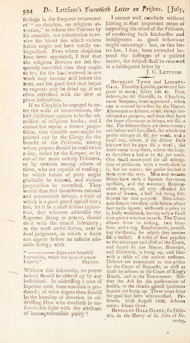 feelings is the frequent recurrence of no chaplain, no religious at- tention,” to reform the Prifoner by his counfels, nor exhortation to re- vive the latent fire which vicious habits might not have totally ex- tinguilhed. Even where chaplains have been appointed, I fear that the religious fcrvices are lefs fre- quently exercifed than they ought to be 5 for the loMd watered in one week may become arid before the next, and the good feed that began to vegetate may be dried up, if not often refrelhed with the dew of pious inflrudtion. If no Chaplain be engaged to en- ter the walls of incarceration, the bcft fubftitute appears to be the ad- I'niflion of religious books j and I cannot but repeat a former propo- rtion, that fuitable ones might be pointed out by the Clergy for the benefit of the Prifoners'', among whom prayers Ihould be read twice a day, either by the Keeper, or by one -of the more orderly Prifoners, or by rotation among others of them, who arc capable of reading j by which habits of piety might gradually be formed, and vicious propenhties be corredted. They v/ould thus feel themfelvcs rational and accountable beings, a fenfe of which is a good guard againft vice ; but, let it b^e a moft ferious injunc- tion, that whoever addreifes the Supreme Being in prayer, fiiould do it with the utmoft folcmnity j as the mofl awful fiation, next to final judgment, in wEich a finite can appear before an infinite ado- rable Being j with “ — Sighs now breath’d Inutterable, which the I'pirit of prayer Infpir’d.” Milton. WitliolU this folemnity, no prayer indeed fhould be ofiered up by any individual. In addrefling a man of fuperior rank, fome emotion is pro- duced ; of what degree then fliould be the humility of devotion in ad- drelfing Plim who dwelleth in un- fearchable light with the attribute of inconsprehenfible purity ! I cannot well conclude without hinting at that important mean of improving the mind of the Prifoner, of conferring fuch kindneffes and indulgences as good behaviour might encourage : but, as this let- ter has, I fear, been extended be- yond the fuffrages of a patient reader, the fubjedt fhall be renewed in a fubfequent letter by J. C. Lettsom. Beverley Town and Liberty- GjLol. Timothy Lunclie, gaoler and fer- jeant at inacc; falary 14l. 4s. Fees, debtors,4s. 4d. Garnirti, Is. Chaplain, none. Surgeon, none appointed ; when one is wanted he is fent by the Mayor. Allowance to debtors, none, except cer- tificated as paupers, and then they have the fame allowance as felons, viz. 6d. a dav. For debtors there are three rooms ; one below well furniflied, for which the gaoler charges 2s. 6d. per we«k, and a linall one, where, if the debtor finds hi^ own bed he pays 6d. a week ; the third room is up-fiairs, where the keep- er furnifhes a bed at Is. Sd. per week. One fmall court-yard for all deferip- tion of prifoners, w’iih a work-fhed in it, but no water; the gaoler fetches it from over the way. Men and women felons have each a feparate day-room up-flairs, and the women’s fleeping- room adjoins, all very offenlive for w'ant of fewers, a half tub being fub- llituted for that purpofe. Men crimi- nals fleep in two dirty cells below, about four yards I’quare, with each a privv in it, badly remilated, having only a ffnall iron-grated window in each. The Town allows ftraw in ticking, two blan- kets, and a rug. Employment, pound- ing liie-fherds, for which they receixe 6d. a bufliel. A table of fees payable to the attorneys and clerk of the Court, and figned bv the Mavor, Recorder, and Aldermen, is hung up, and like- wife a table of the antient cufloms. Debtors are committed to this prifoii by the Court of llequefts, as well as thofe by a(d:ions in the Court of King’s Bench, and in the Town-court. Nei- ther the A cl for the prefervalion of health, or the claufes againft fpiritnons liquors are hung up. Three years fince the gaol had been whitewafhed, Pri- foners, 25th Auguft 1802, debtors none; felons three. Beverley-Hall Garth, for Debt- ors, in the flberiy of St. John of Be- vcrle^f 4