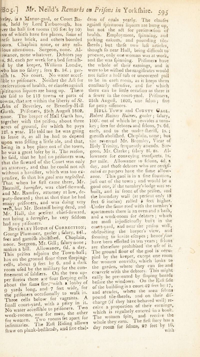 I [Bo5.1 Mr. Neild’s Remarks frley, i* a Manor-gaol, or Court Ba- ivn, held by Lord Yarborough, has jCT the hall five rooms (l6 feet by 10) VO of which have fire places. Tome of lefe have brick, and others boarded oors. Chaplain none, or any reli- lious attentions. Surgeon, none. Al- owance, none whatever. Debtors pay ■ s. Sd. each per week for a bed furni(h- ;d by the keeper, William Lundie, vho has no falary j fees 2s. Id. ; gar- ilfh Is. No court. No water accef- ible to prifoners. Neither the A6t for TreCervation of health, or ciaufesagainll ’’pirituous liquors are hung up. There are faid to be 113 towns or parts of towns, that are within the liberty of St. John of Beverley, or Beverley-Hall Garth. Prifoners, Soih Auguft 1802, none. The keeper of Kail Garth has, together with the prifon, about three acres of ground, for which he pays ]2l. a year. lie told me he was going to leave it, as all he had to depend upon was felling a little ale, and that, being in a bye place out of the town, Off Prifons in Yorkfhire. 595 drop of^ coals yearly. The claufes againd Ijrirituous licjuors are hung up, but not the a6l for prelervatioa of health. Emirloyment, fpinning, and picking oakum, and pounding ti!e- flterds; but thefe two lad articles, though fo near Hull, being difficult to procure, only one woman was at work, and die was fpinning. Prlfoner« have the whole ot their earnings, and it were to be vvilhed themagidrates would not (uder a half tub or uircovered pail to be in each room, as it keeps them condanily od'enfive, and for which there can be little occafioiras there is a fewer in the court-yard. Prifoners, 25th Augud, 1802, one felon j dve for petty offences. Hull Tov/n and County ^Iaol. Rohert Rames Bai7ies, gaoler j falary, look out of which he jjrovides a turn- key ; fees for debtors and felons, 7s. each, and to the undcr-dieriff. Is. ; garnidi abolidied. Chaplain, none; but the reverend Mr. Bromley, Vicar of he was a great lofer by it. The reafon, he faid, that he had no prifoners was, that the deward of the Court was only an attorney, and that he could not aH without a’barrider, which was too ex- penfive, fo that his gaol luas JiegleSed. That when he fird came there, Mr. Bealniff, harrijler, was chief-devvard, and Mr. Ramfav, attorney at law, de- puty-deward ; that at that time he had many prifoners, and was doing very wed,'but Mr. Beatniff being dead, and Mr. Hail, the prefent chief-deward, not being a barrijier, he very feldom had any prifoners. Beverley' House of Correction; George Plummer, gaoler ; lalary, 84l., fees and garnifh abolid^ed. Chaplain, none. Surgeon, Mr. Gill; falary none ; makes a bill. Allowance, 6d. a day. This prifon adjoins the Town-hall; lias on the ground floor three fleeping- cells, about 9 feet by 6, and a dark room ufed bv the military for the con- finement of foldicrs. On the two up- per dories there are four fleeping cells about the fain« fxze; with a looby of Q yards long, and 7 leet wide for the prifoners occadonally to walk in. Three cells below for vagrants. A fmall court-yard, with a privy in it. No water acceffible to prifoners. 1 wo Tvork-rooms, one for men, the other for women. Two rooms let apart for infirmaries. The Ead Riding a ovvs draw on plank-beddeads> and five cha»- Holly Trinity, frequently atiends. Sur- geon, Mr, Claike; falary 8l. 8s. Al- O y j lovvance for conveying tranfports, Is, per mile. Allowance 10 felons, 4d, a day, and thofe debtors who are ceriiji-^ ca'led cis paupers have the fame allow- ance. This gaol is in a fine dtuation, jud out of the town ; and w'ould be a good one, if the turnkey’s lodge was re- built, and in front of the prifon, and the boundary wall (at prefeiit only 13 feet 6 inches) railed ^ feet higher. Under the fame roof with the turnkey’s apartments there is an oven and a bath, and a wmrk-room for debtors ; which are mod injudicioufly bui’t in the cot^rt-yard, and near the prifon wall, ob(lra6ling the keeper’s view, and feeming to invite efcapes ; henceyoz/r have been effecled in ten years; felons are therefore prohibited the ufe of it. The ground ffoor of the gaol is occu- pied by the keeper, except one room for w'omen convibls, which looks to the garden, where they can fee and couverfe with the debtors. This might eadly he pieiented by Hoping boards before the windows. On the Ead fide of the building is a court 42 feet by 17, and arcades, wliCTe the men felons pound tde-fherds, and on their dii- charf'-e (if they have behaved well) re- ceive^ a proportion of their earnings, which is regularly entered in a book. The w’omen fpin, and receive the whole they earn. The fird dorv has a day room for felons, 23 feet by lb, vviia