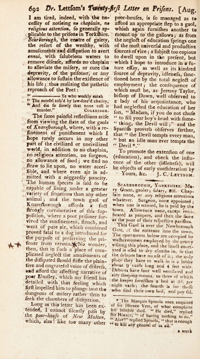 J am tlred^ indeed^ with the tie- ceility of noticing n9 chaplain, na religious attention, fo generally ap* It plicable to the prtfoni in Torkuiire.  Scarborough, me centre of gaiety, the refort of the wealthy, with amufemetits and diilipation to avert ennui, with falubrious waters to remove difeafc, affords no chaplain to alleviate the mifery, or cure the depravity, of the prifoner, or any allowance to fuftain the cxiftence of his life} thua realizing the pathetic reproach of the Poet: ^ •* Yc who weekly eateh “ The morfel tofs'd by law-forc'd charity, ** And die fo flowly that none call it murder.’\ CoctRiDGE. The fame painful reflexions a rife from viewing the ftate of the gaols of Knarejhorough, where, with a re- flnement of punifl>mcnt which I hope rarely occurs in any other part of the civilized or uncivilized world, in addition to no chaplain, no religious attention, no furgeon, no allowance of food j we find no . ilraw to lie upon, no water accef- flble, and where even air is ad- mitted with a niggardly paucity. The human fpecies is laid to be ' capable of living ,under a greater .variety of fituations than any other animal j and the town gaol of Knarefborough affords a faX flrongly corroborative of this fup- pofition, where a poor prifoner fur- vived the confinement, flench, and want of pure air, which combined proved fatal to a dog introduced for thfe purpofe of preferving the pri- foncr from vcrminJJjifNo wonder, then, that in fuch a place of com' plicated negleX the amufements of the dilhpatcd fhould ftifle the plain- tive and ungrateful voice of diftrefs, aad afford the afteXing narrative of pocr Elmflcy, which my friend has detailed with that feeling which £rft impelled him to plunge into the dungeons of mifery rather than to feek the chambers of diilipation. Long as this letter has been ex- tended, 1 cannot filently pafs by 'the poor^houfe of New Mahon, which, alas! like too many other poor-houfes, is fo managed as to afford an appropriate ftep to a gaol, which again furnifhes another to mount up to the gallows j as from the negleX of education fprings one of the mofl; univerfal and produXivc fourccs of vice 5 a fubjeX too copious to dwell upon in the prefent, but which I hope to introduce in a fu- ture clTay, as well as its kindred fourcc of depravity, idlenefs, fanc- tioned here by the total negleX of employment; the confcquencc of which mufl be, as Jeremy Taylor, bifliop of Down, well obferved to a lady of his acquaintance, who had negleXed the education of her fon, Madam, if you do not chufe to fill your boy’s head with fome- thing, the Devil will j” and the Spanifh proverb obferves farther, that ** the Devil tempts every man, but an idle man ever tempts the Devil*.” To promote the extenfion of one (education), and check the influ- ence of the other (idlenefs), will be objeXs of early confideration by Yours, &c. J. C. Lettsom. Scarborough, Yorkshire. Mi- ry Grant, gaoler ; fklary, *0l. Chap, lain none, or any religious attention! whatever. Surgeon, none appointed ; when one is wanted, he is paid by the town. Allowance n«ne, except ceriin ficated as paupers, and then the fame as the poor of their refpe^live parifhes. This Gaol is over the Newborough Gale, .:t the entrance into the town. Ihe aparimenis below are occupied by wafherw’omcn employed by the gentry vifiting this place, and the imall court- yard is ufed to dry cloaths in, (o that the debtors have no ufe of it; the only place they have to walk in is a lobb'y about () yards long and 4 feet wide. Debtors have four well ventilated and airy (leeping-rooins, to three of which the keeper ftirnjflies a bed at 3<1. per ■ night each ; the fourth is for thofe who find their own bed, am! pay 6d. * T Marquis Spinola once enquired of Sir Horace Vere, of what complaint hfi brother died. » He died,” replied Sir Hcvacc; ‘‘ of having nothing to do.” *‘'Alas~V’ feplicd Spinola, “that is enough to kill any general of as all.” 1 tveek