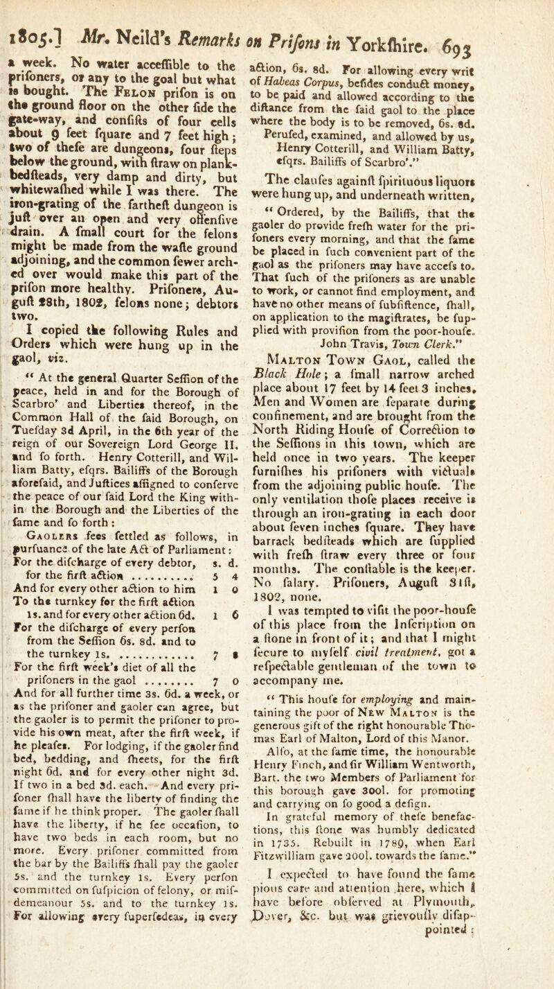 1805.] Mn Nclld’s Remarks a week. No water acceffible to the prilbners^f or any to the goal but what tfl bought. The Felon prifon is on «he ground floor on the other fide the gate-way, and confifts of four cells about 9 feet fquare and 7 feet high; two of thefe are dungeons, four fteps below the ground, with draw on plantc- bedfleads, very damp and dirty, but whitewafhcd while I was there. The iron-grating of the fartheft dungeon is juft over an open and very offcnfive drain. A fmall court for the felons might be made from the wafte ground adjoining, and the common fewer arch- ed over would make this part of the prifon more healthy. Prifonere, Au- guft f 3th, 1802, felons none j debtors two. I copied the following Rules and Orders which were hung up in the gaol, viz. “ At the general Quarter Seffion of the peace, held in and for the Borough of Scarbro’ and Liberties thereof, in the Common Hall of the faid Borough, on Tuefday 3d April, in the 6th year of the reign of our Sovereign Lord George II, and fo forth. Henry Cotterill, and Wil- liam Batty, efqrs. Bailiffs of the Borough aforefaid, andJuftices affigned to conferve the peace of our faid Lord the King with- in the Borough and the Liberties of the fame and fo forth : Gaolers fees fettled as follows, in purfuance of the late A6i of Parliament; For the difeharge of every debtor, s. d. for the firft aftion 5 4 And for every other a6lion to him 1 0 To the turnkey for the firft adlion Is. and for every other a6tion6d. 1 6 For the difeharge of every perfon from the Seffion 6s. 8d. and to the turnkey is 7 • For the firft week’s diet of all the prifoners in the gaol 7 0 And for all further time 3s. 6d. a week, or as the prifoner and gaoler can agree, but the gaoler is to permit the prifoner to pro- vide his own meat, after the firft week, if he pleafes. For lodging, if the gaoler find bed, bedding, and ftieets, for the firft night 6d. and for every other night 3d. If two in a bed 3d. each. And every pri- foner fliall have the liberty of finding the fame if he think proper. The gaoler fhall have the liberty, if he fee occafion, to have two beds in each room, but no more. Every prifoner committed from the bar by the Bailiffs fhall pay the gaoler 5s. and the turnkey is. Every perfon committed on fufpicion of felony, or mif- demeanour 5s. and to the turnkey is. For allowing svery fuperfedeas, in every iu Prifim in Yorkfliire. 693 aftion, 6s. sd. For allowing every writ of Habeas Corpus^ befides conduft money, to be paid and allowed according to the diftance from the faid gaol to the place where the body is to be removed, 6s. ed. Perufed, examined, and allowed by us, Henry Cotterill, and William Batty, efqrs. Bailiffs of Scarbro’.” The claufes againft fpiriluousliquor* were hung up, and underneath written, “ Ordered, by the Bailiffs, that the gaoler do provide frefh water for the pri- foners every morning, and that the fame be placed in fuch convenient part of the gaol as the prifoners may have accefs to. That fuch of the prifoners as are unable to work, or cannot find employment, and have no other means of fubfiftence, fhall, on application to the magiftrates, be fup- plicd with provifion from the poor-houfe. John Travis, Town Clerk. Malton Town Gaol, called the Black Hole \ a ('mail narrow arched lace about 17 feet by 14 feet 3 inches* len and Women are feparate during confinement, and are brought from the North Riding Hoiife of Corre6lion to the Seffions in this town, which arc held once in two years. The keeper furnirties his prifoners with vitluaU from the adjoining public houfe. The only ventilation thofe places receive is through an iron-grating in each door about feven inches fquare. They have barrack bedfleads which are fupplied with frefh ftraw every three or four months. The conllablc is the keeper. No falary. Prifoners, Auguft Slfi, 1802, none. 1 was tempted to vifit the poor-houfe of this place from the infeription on a (lone in front of it; and that I might fecure to myfelf treaimevt, got a refpeclable gentleman of the town to accompany me. “ This houfe for employing and main- taining the poor of New Malton is the generous gift of the right honourable Tho- mas Earl of Malton, Lord of this Manor. Alfo, at the fame time, the honourable Henry Finch, and fir William Wentworth, Bart, the two Members of Parliament for this borough gave 300l. for promoting and carrying on fo good a defign. In grateful memory of thefe benefac- tions, this ftone was humbly dedicated in 1/33. Rebuilt in 1789, when Earl Fitzvvilliam gave ilool. towards the fame.’* I expected tt) have found the fame pious care and atieution here, which I have before obferved at Plymouth,. Dover, &:c. but was grievouHy difap- poinied ;