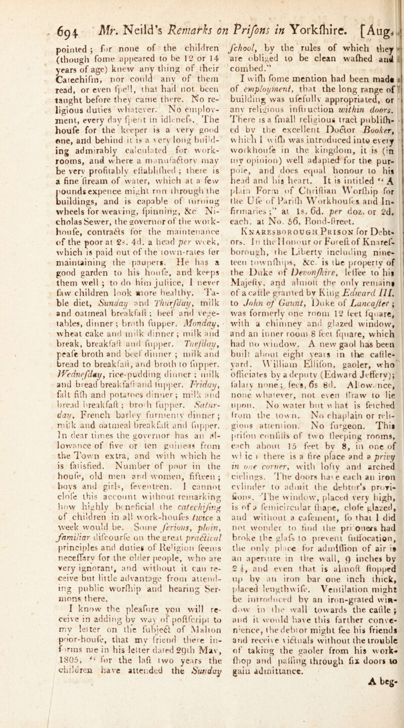 694 Neild’s Remairh on Vrifons in Yorkfhirc. poiiiled ; for none of the children (though fome appeared to be 12 or 14 years of age) knew any thing of their Catechlfm, nor could any of them read, or even fpeH, that had not been taught before they came there. No re- ligious duties whatever. No emplov- jnent, every davfpetU in idh iiefs. The houfe for the keeper is a very good one, arid behind it is a very long build- ing admirably calcukited for work- rooms, and where a nuiniifaftorv mav be verv profitably efiabldhed ; there is a fine ftream of water, which at a few pounds expence might rnn through tlie buildings, and is capable of turning wheels for weaving, fpinning, &c Ni- cholas Sewer, the governor of tlie wotk- honfe, contradls for the. maintenance of the poor at 2s. 4d. a head per wi ek, which is paid out of the lown-raies for maintaining the paupers. He has a good garden to his hnnfe, and keeps them well; to do himjuliice, 1 never faw children look »iore healthy, d’a- ble diet, Sunday and Thnrfduy, milk and oatmeal hreakfalt ; beef and vege- tables, dinner; broth rnj)per. Monday, wheal cake and 111 iik dinner; milk and break, breakfaU and I’upper. Tnefday, peafe broth and beef dinner ; milk and bread to breakfali, and broth to fnpper. IVednefday, rice-pudding dinner ; milk and bread breakfali and fnpper. Friday, fait filh and potart'cs dinner; milk and bread breakfali; brodi (upper. Sa/nr- dau, French barley fiirmemv dinner; milk and oatmeal breakfali and fnpper. In dear times the governor has an al- lowance of five or ten guineas from the Town extra, and with which he is failsfied. Number of poor in the houl'e, old men anrl women, fifteen ; boys and girh, feventeen. 1 cannot dole this account without remarking l)r)W highly brneficial the cafeehijin^ of children in all work-houfes twice a week would be. Some ferious, plain, familiar difeourfe on the areal practical principles and duties ofKe'igion (eems neceffarv for the older people, who are very ignorant, and without it can re- ceive but little advantage from aitend- lr>.g public worfliip and hearing Ser- mons there. I know the pleafnre yon will re- ceive in addifig by way of poftfeript to my letter on the fubjed of Mahon poor-houfe, that my Iricnrl there in- f 'rms me in his leiter dated 29Lh Mav, 1805, ‘‘ lor the lafr two years the chilciren have atteitdcd the Swday fchooly by the rules of which they  are obliged to be clean wafhed and combed.” I wifli fome mention had been niadt t of Employment, that the long range of^ building was ufefnllv appropriated, or anv religious inftiuction within doors. '^I'here is a fmall religious trad pnblilh- ed by the excellent Doctor Booker, \\ hicli I wifi] was introduced into every j vvoikhonfe in the kingdom, it is (in my opinion) well adapted for the pur- pole, and does erpial honour to his head and bis heart. It is intitled A plain Form of Chridian Worllrip for tfie Ufe of Fariih Workhoules and In- firiTiaries at Is. 6d. per doz. or 2d« each, at No. 56, Rond-Oreet. Knaresborough Prison for Debt- ors. Ill the Honour or Fureftof Knaref- borougb, I be Liberty including nine- teen townfliijrs, &c. is lUe property of the Duke of Devunfiire, lelfee to his Majefty, and almolt the only remains i of a cattle granted by King Ectward III, to John of Gaunt, Duke of Lancajiet; was formerly one room 12 feet Iquare, w'ilh a chimney and glazed window, and an inner room 8 feet fquare, which had no window. A new gaol has been bmlt about eight years in the callle- yard. Vl illiam Ellifon, gaoler, who ofiiciates by a deputy (Edward Jeft'ery); lalarynone; fees, 6s 8d. Allow, 11 ce, none whatever, not even draw to lie upon. No w’ater but what is feiched from the low n. No chaplain or ndi- gioiis atieniion. No furgeon. This jirilon conlills of two lleeping rooms, each about 15 feet by 8, in one of wl ic I there is a fire place and a privy in one corner, with lofty and arched cielings. The doors have each an iron cylinder to admit the debtor’s pruvi- fions, ddie window, placed very liigh, is of a femicircular thape, clofe glazed, and without a cafement, Co that 1 did not w'ondcr to tind the pri ones'S had broke the glafs to preveni I'ntlocation, tire only place for admiflion of air is an apenure in the wall, 9 inches by 2 i, and even that is almoR (lopped up by ail iron bar one inch thick, placed lengthwife. Ventilation might be introduced by an iron-grated wiei- dovv in ibe wall towards the cafile; and it would have this farther conve- nience, the debtor might fee bis friends and receive \ i6lua!s without the trouble of taking the gaoler from his work* fliop and palling through fix doors to gain admittance. A beg-