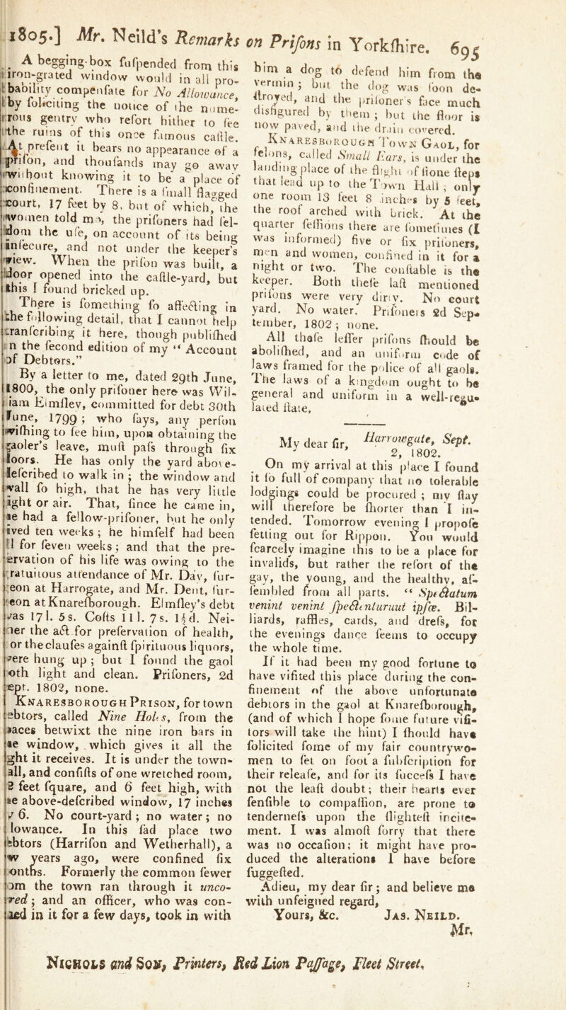 . i8o5‘] Mr. Neild’s Remarks A begging-box fufpended from this It iron-;grated window would in all pro- I baoility cotnpenfate for No Allowance, kby lol*cmng the nonce of ihe nome^ rrons gentry who refort hither to fee I'the ruins of this once firnons callle. At prefent it bears no appearance of a gmfon, and thoulands may go awav ‘■wnhont knowing it to be a place of xonanement. There is a fmall fla^rged court, 17 feet by 8, but of which, the i^vonien told m ■>, the prifoners had (el- jdoai the ufe, on account of its being infecure, and not under the keeper's 'triew. When the pnfon was bui t, a kJoor opened into the cakle-yard, but this I found bricked up. There is fomeihing fo afteaing In the fullowing detail, that I cannot help cranfcribing it here, though publifhed ' n the fecond edition of my “ Account of Debtors.” By a letter to me, dated 29th June, IIBOQ, the only prifoner here was WiU I iam Eimllev, committed for debt 30th iTune, 1799; who fays, any perfon |!wi(bing to fee him, upon obtaining the jgaoler’s leave, mull pafs through fix iloors. He has only the yard abote- jlefcribed to walk in ; the window and jyall fo high, that he has very little jight or air. That, fince he came in, le had a fellow-prifoner, but he only ived ten weeks ; he himfelf had been II for feveu weeks; and that the pre- ervation of his life was owing to the .ratuiious attendance of Mr. Da!v, fur- ;eon at Harrogate, and Mr. Dent, lur- •eon atKnarefborough. Eimfley’s debt /as 171. 3s. Colts 111. 7s. Hd. Nei- .:ier the a(51 for prefervaiion of health, or theclaufes againfl fpirituous liquors, /ere hung up ; but 1 found the gaol oth light and clean. Prifoners, 2d •ept. 1802, none. Knaresborough Prison, for town sbtors, called Nine Holts, from the ^aces betwfixt the nine iron bars in le window, which gives it all the ght it receives. It is under the town- all, and confifts of one wretched room, 3 feet fquare, and 6 feet high, wfith »e above-deferibed window, 17 inches 1/6. No court-yard; no water; no lowance. In this fad place two Isbtors (Harrifon and Wetherhall), a iiv years ago, were confined fix onths. Formerly the common fewer Dm the town ran through it unco- red ; and an officer, who was con- led in it for a few days, took in with on Prifons in Yorkfhire, 695 him a dog to di-feiul him fiom th« If'rmiu ; but the dog was loon de- iiroyed, and the prilonei s face much disfigured bj tliem ; but the floor is now paved, and itie drain covered. KNaRESBoRouGfi IownGaol, for elons, called Small liars, is under the feuding place of ihe fliyju ufitone fieps that lead up to the Town Hail, only one room 13 feel 8 inches by 5 'eet, the roof arched with brick. At the quarter fellions there are Ibmetiiues (I was informed) five or fix jrriioners, men and women, confined in it for % night or tvvo. The conltable is the keeper. Both thele laft mentioned priions were very diriy. No eourt yard. No water. Pnf)neis 2d Sep* tern be r, 1802 ; none. All thafe leffer prifons ffiould be abolifhed, and an unifirm c*tde of laws framed for the police of all gaols. Itie laws of a kingdom ought to be general and uniform in a well-re^a* laied Hate, My dear fir, narrowgalt. Sept. ^ , 2, 1802. On my arrival at this place I found it lb full of company that no tolerable lodgings could he procured ; my flay will therefore be fliorter than I in- tended. Tomorrow evening I propofe fetting out for Rippon. You would fearcely imagine this to be a place for invalids, but rather the relbri of the gay, the young, and the healthy, af- lembled from all parts. “ SptSiatum venint venint fpeSitnluruui ipfee. Bil- liards, raffles, cards, and tlrefs, foe the evenings dance feems to occupy the whole time. II it had been my gqod fortune to have vifited this place during the con- finement #>f the above unforiunato debtors in the gaol at Knarefborough, (and of which I hope fouie future vifi- tors will take the hint) I fhould have folicited fome of my fair countrywo- men to fet on fool a fiihfcription for their releafe, and for its fbccefs I have not the leaft doubt; tlieir hearts ever fenfible to compalfion, are prone to tendernefs upon the flighteff incite- ment. I was almofi ferry that there was no occafion; it might have pro- duced the alterations I have before fuggefled. Adieu, my dear fir; and believe mo with unfeigned regard. Yours, &c. Ja3. Neild. Mr, NjcKOIS end Sojr, FrinterSf Lion Pajfage, pket Stmt.