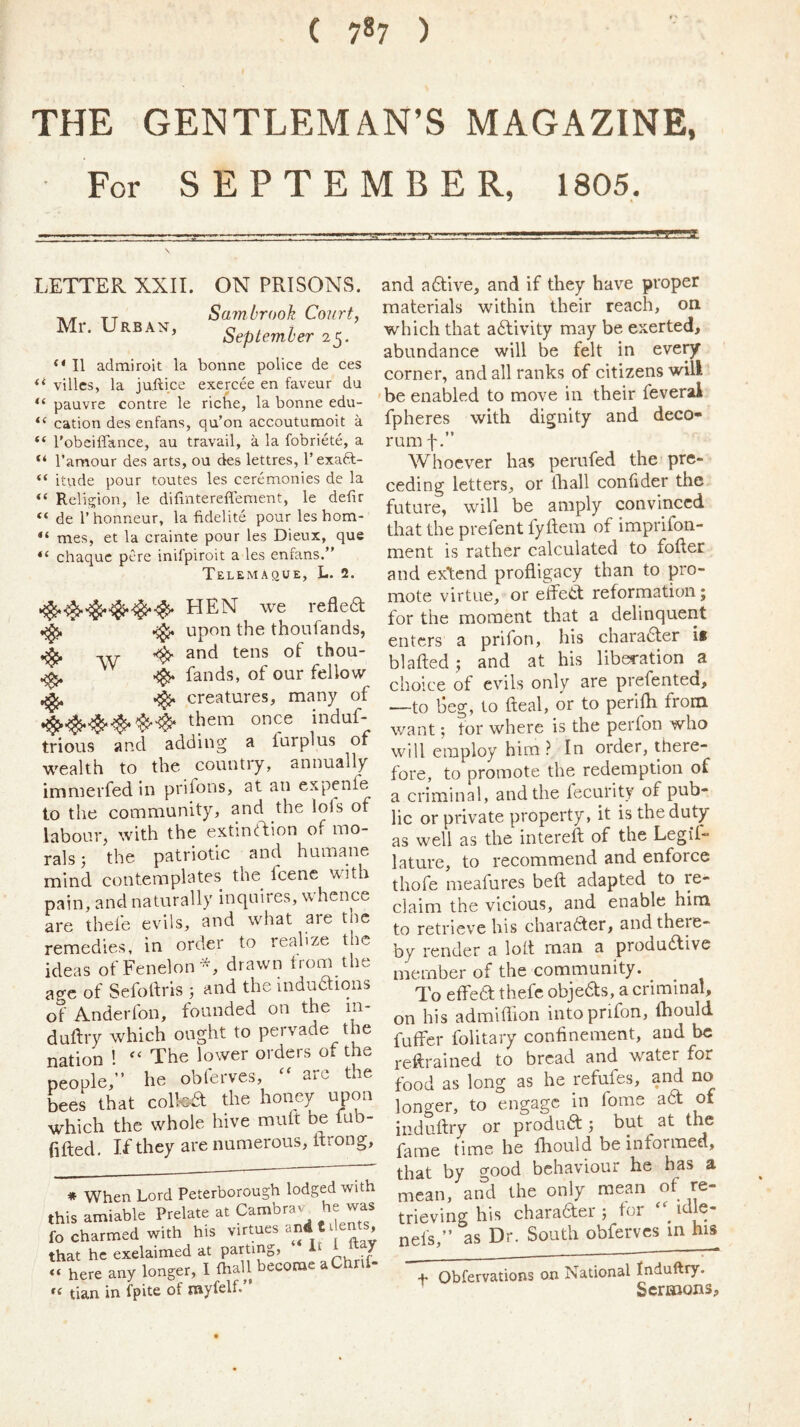 ( 787 ) THE GENTLEMAN’S MAGAZINE, For SEPTEMBER, 1805, LETTER XXII. ON PRISONS. T,, tt Sam brook Court, Mr. Urban, September .5. II admiroit la bonne police de ces ‘‘ villcs, la juftice exercee en faveur du pauvre contre le riche, la bonne edu- cation des enfans, qu’on accouturaoit a “ Tobciffance, au travail, a la fobriete, a “ I’amour des arts, on des lettres, I’exaft- “ itude pour toutes les ceremonies de la Religion, le dilintereffement, le defir “ de r honneur, la fidelite pour les hom- “ mes, et la crainte pour les Dieux, que chaquc pere inifpiroit a les enfans.” Telemaque, L. 2. HEN we refled ^ ^ upon the thoufands, ^ and tens of thou- ^ ^ fands, of our fellow ,5^ creatures, many of induf- trious and adding a furplus of wealth to the country, annually immerfed in prifons, at an expenfe to the community, and the lols of labour, with the extindion of mo- rals; the patriotic and humane mind contemplates the fcenc with pain, and naturally inquires, whence are thefe evils, and what aie the remedies, in order to realize the ideas ofFenelon^, drawn trom the ao-c of Sefodris 5 and the mduaions of Anderfon, founded on the in- duftry which ought to pervade the nation ! The lower orders of the people,” he obferves, arc the bees that coifed the honey upon which the whole hive muft be fub- fifted. If they are numerous, itrong. * When Lord Peterborough lodged with this amiable Prelate at Cambrav he was fo charmed with his virtues and t dents, that he exclaimed at Parting) <« here any longer, I ftall become aChnC- tian in fpite of myfelf.” and a dive, and if they have proper materials within their reach, on which that adivity may be exerted, abundance will be felt in eve^ corner, and all ranks of citizens will be enabled to move in their feveral fpheres with dignity and deco- rum f Whoever has perufed the pre- ceding letters, or lliall confider the future, will be amply convinced that the prefent fyftera of imprifon- ment is rather calculated to fofler and ex’tend profligacy than to pro- mote virtue, or elfed reformation; for the moment that a delinquent enters a prifon, his charader if blafted ; and at his liberation a choice of evils only are prefented, —to beg, to Real, or to perlih from want; for where is the perfon who will employ him In order, there- fore, to promote the redemption of a criminal, and the lecurity of pub- lic or private property, it is the duty as well as the intereft of the Legif- lature, to recommend and enforce thofe meafures beft adapted to re- claim the vicious, and enable him to retrieve his charader, and there- by render a lott man a produdive member of the community. To effed thefe objedts, a criminal, on his admiflion into prifon, Ihould fuffer folitary confinement, and be reftrained to bread and water for food as long as he refufes, and no longer, to engage in lome ad ot induftry or produd but at the fame time he fhould be informed, that by good behaviour he has a mean, and the only mean of re- trieving his chara6l:er 5 for idle- nefs,” as Dr, South obferves m his t Obfervations on National fnduftry. ’ Sermons,
