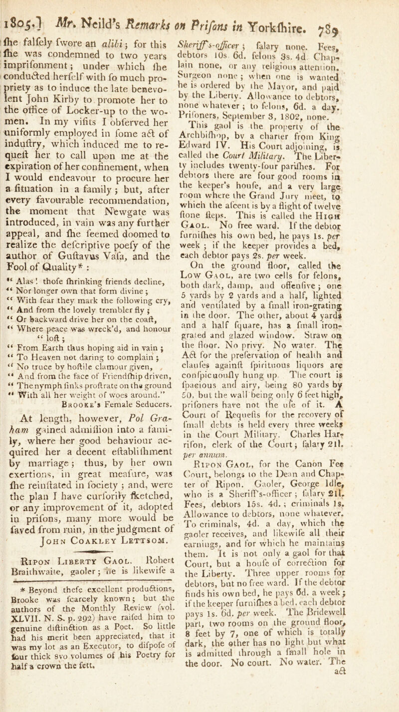 iSoj.l Afr* Ncild’s Remarks {he falfely fwore ail alihi j for this fhe was condemned to two years imprifonment; under which Ihe conducted herfelf with fo much pro- priety as to induce the late benevo- lent John Kirby to promote her to the office of Locker-up to the wo- men. In my vifits I obferved her uniformly employed in fome a6l of induffiy, which induced me to re- quetl her to call upon me at the expiration of her conhnement, when I would endeavour to procure her a (ituation in a family 3 but, after every favourable recommendation, the moment that iSTewgrate was O introduced, in vain was any further appeal, and fhe feemed doomed to realize the defer!ptive poefy of the author of Guftavus Vafa, and the Fool of Q-uality* : Alas I thofe fhrinking friends decline. Nor longer own that form divine ; “ With fear they mark the following cry, ** And from the lovely trembler fly ; Or backward drive her on the coaft, “ Where peace was wreck’d, and honour “ loft ; “ From Earth thus hoping aid in vain j “ To Heaven not daring to complain j “ No truce by hoftile clamour given, “ And from the face of Friendthip driven, “ The nymph links proftrate on tha ground With all her weight of woes around.” Brooke’s Female Seducers. At length, however, Fol Gra- ham gained adrniffion into a fami- ly, where her good behaviour ac- quired her a decent ellablilhment by marriage; thus, by her own exertions, in great meafarc, was ffie reinllatcd in fociety 3 and, were the plan I have curforily fketched, or any improvement of it, adopted in prifons, many more would be faved from ruin, in the judgment of ' John Coakley Lettsom. Ripon Liberty Gaol. Robert Braithwaite, gaoler; ne is likewife a * Beyond thefe excellent produ6fions, Brooke was fcarcely known; but the authors of the Monthly Review (vol. XLVII. N. Ss p. 292) have raifed him to genuine diftinftion as a Poet. So little had his merit been appreciated, that it was my lot as an Executor, to difpofe of tour thick 8vo volumes of his Poetry for half a crown the fett. on Prifons in Yorklhire. 7S9 Sheriff^s-officer ^ falary none. Fees, debtors 10s 6cb felons 3s. 4d Chap- lain none, or any religious attention. Surgeon none ; when one is wanted he is ordered by ffie Mayor, and paid by the Liberty. Allowance to debtors, none vvhate\er ; to felons, 6d. a day. PriConers, September 3, 1802, none. This gaol is the property of the Archbifliop, by a charier from King Edward IV. Hts Court adjoining, is called the Court Military. 'The Liber- ty includes twenty-four pariffies. For debtors there are four good rooms iit ffie keeper’s honfe, and a very large room where ffie Grand Jury meet, to which ffie afeent is by a flight of twelve ftone fleps. This is called the High: Gaol. No free ward. If the debtor furnifhes his own bed, he pays Is. per week ; if the keeper provides a bed, each debtor pays 2s. per week. On the ground floor, called the Low Gaol, are two cells for felons, both dark, damp, and oflenfive ; one 5 yards by 2 yards and a half, lighted and ventilated by a fmall iron-grating in ihe door. The other, about 4 yard* and a half fquare, has a fmall iron- grated and glazed window. Straw on the floor. No privy. No water. The A61: for the prefervation of health and claufes againft fpirituous liquors are confpicuoully hung up The court is fpacious and airy, being 80 yards by 50, but the wall being only 6 feet high, prifoners have not the uie of it. A Court of Requefts for the recovery of fmall debts is held every three weeks in the Court Military. Charles Har? ril’on, clerk of the Court; (alary 211. per anmnn. Ripon Gaol, for the Canon Fee Court, belongs to the Dean and Chap- ter of Ripon. Gaoler, George Idle, who is a Sheriff’s-officer ; falary 2ll. Fees, debtors 15s. 4d. ; criminals Is, Allowance to debtors, none whatever. To criminals, 4d. a day, which ffie gaoler receives, and likewife all their earnings, and for winch he maintains them. It is not only a gaol for that Court, but a houfe of correftion for the Liberty. Three upper rooms for debtors, but no free ward. If the elector finds his own bed, he pays Cd. a week j if the keeper furniflies a bed, each debtor pays Is. 6d. per week. The Bridewell part, two rooms on the ground floor, 8 feet by 7, one of which is totally dark, the other has no light but what IS admitted through a fmall hole in the door. No court. No water. The