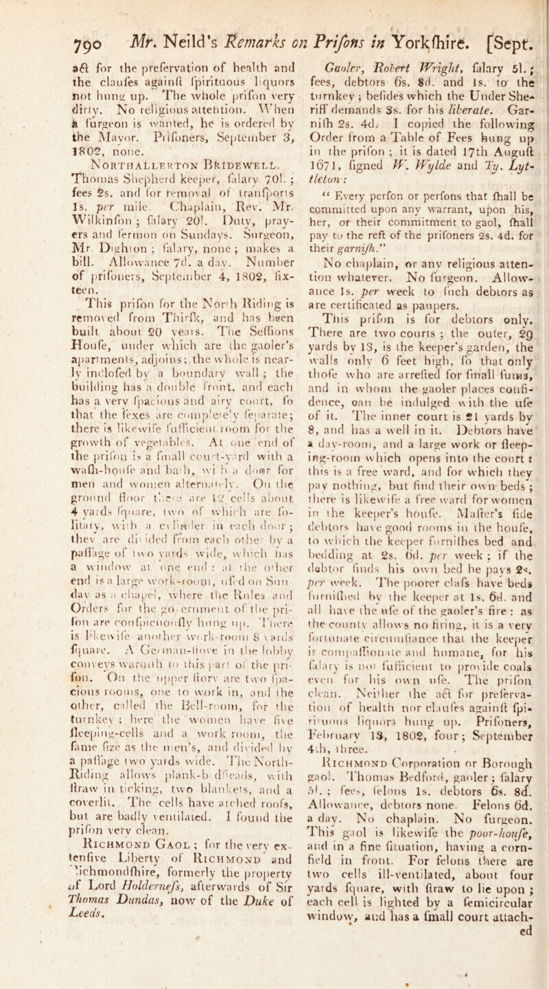 for the prefervation of health and the claufes againft fpirituous liquors not hunti up. The whole |)rifon very cliriv. No leliErlous aitehtiou. ^Vhen k furgeon is wanted, he is ordered by the Mayor. Piifoners, September 3, 1802, none. Northallerton BLidewelL. Thomas Shepherd keejher, falary 70I. ; fees 2s. and for removal rrl iranfporis Is. per mile. (Jhaplain, Rev. Mr. Wilkinfon ; ftlary 20!. Duly, pray- ers and (ermon on Sundays. Surgeon, Mr. Dighion ; I’alary, none ; makes a bill. Allowance yd. a day. Number of prifoueis, September 4, 1802, fix- tee n. This prifon for the Nor'h Riding is removed from Thirfi-c, and has been built about 20 years. The Sedions Houfe, under which arc the gaoler’s ajiartments, adjoins; the whole is near- ly inclofed bv a boundary wall ; the building has a (livable front, and each has a very fpacious and airy court, fo that the (exes are comp'c'e’y feparate; there is likewife fuQicient room for the growth of vegetables. At one end of the prifon \> a fmall coin- t-yard with a wafli-!ionfe and bail), rvi ii a door for men and women alternan lv. On the ground Hour tltcu; are ig ceils about 4 yaids (qnare, luo of vvhicli are fo- litary, wiih a c\In-tder in each door ; tbev are di\ided from each otb.e: by a palfage ol two yards wide, winch tias a window at one end: ai the o'ber end is a large \vork-rooui, ufedoo Son day as a olttipel, where the Roles and Orders for the go ernment of the pri- lon are coofpienoi 1 lly hong up. Tlierv* is I'kewile anoiliei- work-room 8 \aids fijuare. A Gc man-liove in the loliliy conveys warmth to tin’s part of the i'tl fon. On file upper (iorv are tuo fpa- cions rooms, one to w.ork in, and the Other, called the Bell-room, for the tnrnkev ; here the women ha\e fi\e llcepinv-cells and a work room, the fame fizc as the men’s, :ind divided by a paffage two yards wide. 'I'ltc North- Riding allows plank-l) dfeads, v.iili llraw in ticking, two lilanke's, and a co\erlit. The cells have niched roofs, but are badly veniilaicd. I found the prifitn very dean. Richmond Gaol ; for the very ex- (cnfive Liberty of Richmond and hchmondflure, formerly the property i>f Lord l]()lder7iefs, afterwards of Sir Thomas Dundas, now of the Duke of Leeds, Gaoler, Robert JVright, falary 5l.; fees, debtors 6s. 8d. and Is. to the turnkey; befldes which the Under She- riH’ demands Ss. for his liberate. Gar- nilh 2s. 4d; 1 copied the following Order from a Table of Fees hung up in the prifon ; it is dated 17th Auguft 1671, figneu W. Wylde and Ty. Lyt~ tleton : “ Every perfon or perfons that fhall be committed upon any warrant, upon his, her, or their commitmerit to gaol, fhall pay to the reft of the prifoners 2s. 4d. for their garni/h.” No chaplain, or anv religious atten- tion whatever. No furgeon. Allow- ance Is. per week to I’ucli debtors as are certihcaied as paupers. This prifon is for debtors only. There are two courts ; the outer, 29 yards by 13, is the keeper’s garden, the walls only 6 feet high, fo that only tbofe who are arreded for fmall fums, and in whom the gaoler places confi- dence, oan be indulged with the ufe of it. The inner court is £1 yards by 8, and has a well in it. Debtors have a day-room, and a large work or fileep- ing-room which opens into the court t tltis is a free ward, and for which they pay nothing, but find their own beds ; there is likewife a free ward for women in the keeper’s houfe. Mailer’s fide debtors haxegood rooms in the houl’e, to which the kec])er fornilhes bed and bedding at 2s. 6d. per week ; if the debtor finds his own bed he pays Ss. per week. The poorer clafs have beds luruiined by the keeper at Is. 6d. and all bate the ufe of the gaoler’s fire : as the county allows no firing, it is a very lortunate cncuinliance that the kee|)er is coniinidionate and humane, for his lalary is noi fufiicteut to pro\ide coals even for liis own ufe. The prifon clean. Neither the ticl for preferva- tion of health nor claufes againll fpi- rituoiis liquors hung up. Prifoners, February 13, 1802, four; September 4'th, three. Richmond Corporation or Borough gaol, 'rhomas Bedford, gaoler ; lalary .)l. ; fec>, felons Is. debtors 6s. 8(f. Allowance, debtors none. Felons 6d. a (lay. No chaplain. No furgeon. This gaol is likewife the poor-hoiife, and in a fine fuuation, having a corn- field in front. For felons there are two cells ill-ventilated, about four yards fquare, with llraw to lie upon ; each cell is lighted by a lemicircular wiiidovv', and has a fmall court attach-