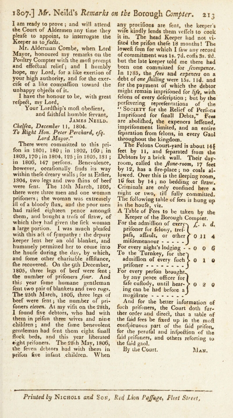 I am ready to prove ; and will attend the Court of Aldermen any time they pleafe to appoint, to interrogate the Keeper as io faBs. Mr. Alderman Combe, when Lord Mayor, honoured my remarks on the Poultry Compter with the mod prompt and effe^lual relief; and 1 humbly hope, my Lord, for a like exertion of your high authority, and for the exer- ciie of a like compaflion toward the unhappy obje6ls of it. I have the honour to be, with great refpe61, my Lord, Your Lordfhip’s mod obedient, and faithful humble fervant, James Neild. Chelfeaf Decernber 11, 1804. To Right Hon. Peter Perchardf efq. Lord Mayor. There were committed to this pri- fon in 1801, 180; in 1802, l60 ; in 1803, 170; in 1804, 125 ; in 1805, 131 ; in 1800, 147 perfons. Benevolence, however, occaiionally finds its way within thefe dreary walls; for at Eader, 1804, two legs and two fhins of beef were fent. The 15th March, 1805, there were three men and one woman prifoners; the woman was extremely ill of a bloody flux, and the poor men had railed eighteen pence amongd them, and bought a trnfs of draw, of which they had given the Tick woman a large portion. 1 was much plealed with this a6l of fympathy : the deputy keeper lent her an old blanket, and humanely permitted her to come into the houfe during the dav, by which, and fome other charitable affifiance, fhe recovered. On the 9th December, 1805, three legs of beef were fent ; the number of prifoners four. And this year fome humane gentleman fent two pair of blankets and two rugs. The 25th March, 1800, three legs of beef were fent; the number of pri- foners eleven. At my vifii on the 28th, 1 found five debtors, who had with them in prifon three wives and nine children ; and the fame benevolent gentleman had fent them eight fmall flock beds, and this year liberated eight prifoners. The28ih May, 1800, the feveu debtors had with them in prifon five infant children. When any provifions are fent, the keeper's wife kindly lends them velfels to cook it in. The head Keeper had not vi- fited the prifon thefe 18 mornhs! The lowed fum for which I law any record of commitment was Is. 7d. cods 3s. 2d. hut the late keeper told me there had been one committed for fevenpence. In 1785, fees and expences on a debt of one fhilling were 15s. 1 id. and for the payment of which the debtor might remain imprifoned for life, with felons of every defeription ; but by the perfevering rep refen ta lions of the “ Society for the Relief of Perfons Imprifoned for fmall Debts,” Fees are abolilhed, the expences leflened, imprifonment limited, and an entire feparation from felons, in every Gaol throughout the kingdom. The Felons Court-yard is about I4| feet by 11, and feparated from the Debtors by a brick wall. Their day- room, called the Jione-room, 17 feet by 12, has a fire-place; no coals al- lowed. Over this is the Ueeping room, f'^et by 14; no bedding or flravvo Criminals are only confined here a night or two, till fully committed, llie following table of fees is hung up in the houfe, viz. A 1 able of Fees to be taken by the Keeper of the Borough Compter. For the admilfion of every's £. y. d» prifoner for felony, trel- I pafs, aflault, or other Y 0 11 4 mifdemeanour J For every night’s lodging - - 0 0 6 To the Turnkey, for ihe'j admiflion of every fuch >01© prifoner - For every perfon brought., by any peace officer for j fafe cuftody, until hear-> 0 2 0 ing can be had before aj And for the belter information of fuch prif)ners, the Court doth fur- ther order and dire(fl, that a table of the faid fees be fixed tip in the mod confpicuous part of the faid prifoi;, for the perufal and infpe6hon of the faid |)riToners, and others refbriing to the faid gaol. By the Court. Man. Printed by Nichols and SotJ, Red, Lion Pqjfage, Fleet Street^