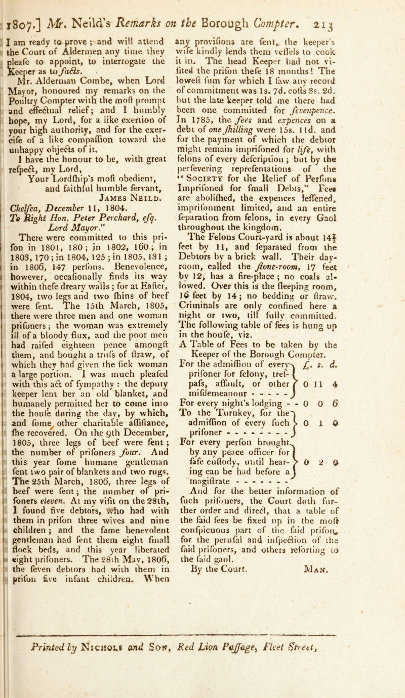 1807O Remarks on the Borough Compter, 213 ; I am ready to prove ; and will attend the Court of Aldermen any time they pleafe to appoint, to interrogate the Keeper as io faSis. Mr. Alderman Combe, when Lord Mayor, honoured my remarks on the Poultry Compter with the mofl prompt and effe6lual relief; and I humbly hope, my Lord, for a like exertion of your high authority, and for the exer- cife of a like compaflion toward the unhappy obje^ls of it. I have the honour to be, with great refpe6l, my Lord, Your Lordlhip’s moft obedient, and faithful humble fervant, James Neild. Chelfea, Decemler 11, 1804. To Right Hon. Peter Perchard, efq. Lord Mayor. There were committed to this pri« fon in 1801, 180; in 1802, 160; in 1803, 170; in 1804, 125 ; in 1805, IS 1 ; in 1806, 147 perfons. Benevolence, I however, occafionally finds its way within thefe dreary walls; for at Eafter, 1804, two legs and two (bins of heef were feni. The 15th March, 1805, there were three men and one woman prifoners; the woman was extremely ill of a bloody flux, and the poor men had raifed eighteen pence amongft them, and bought a trnfs of draw, of which they had given the lick woman a large portion. 1 was much plealed with this a6l of fympathy : the deputy keeper lent her an old blanket, and humanely permitted her to come into the houfe during the day, by which, and fome other charitable aflifiance, fhe recovered. On the gth December, 1805, three legs of beef were fent ; the number of prifoners four. And this year fome humane gentleman fent two pair of blankets and two rugs. The 25th March, 1806, three legs of beef were fent; the number of pri- j foners eleven. At my vifit on the 28th, 1 found five debtors, who had with them in prifon three wives and nine children; and the fame benevolent gentleman had fent them eight fmall flock beds, and this year liberated 4 eight prifoners. The 28ih May, 1806, the (even debtors had with them in prifon five infant chlldrea. W hen any provifions are fent, the kee])er's wife kindly lends them vefl'els to cook it in. The head Keeper had not vi- fited the prifon thefe 18 months! The loweft fum for which I faw any record of commitment was Is. 7d. colls 3s. 2d, hut the late keeper told me there had been one committed for fevenpence. In 1785, the fees and expences on a debt of one Jhilling were 15s. 1 id. and for the payment of which the debtor might remain imprifoned for Ife, with felons of every defcription ; but by the perlevering reprefentalions of the “ Society for the Relief of Perfon* Impriibned for fmall Debts,*' Fee# are aboliflied, the expences leffened, imprifoument limited, and an entire feparation from felons, in every Gaol throughout the kingdom. The Felons Court-yard is about 14f feet by 11, and leparated from the Debtors by a brick wall. Their day- room, called the Jione-roomy 17 feet by 12, has a fire-place; no coals al- lowed. Over this is the fleeping room, l6 feet by 14; no bedding or firaw% Criminals are only confined here a night or two, till fully committed. The following table of fees is hung up in the houfe, viz. A lable of Fees to be taken by the Keeper of the Borough Compter. For the admiflion of every-\ f. s. d. prifoner for felony, trel- ( pafs, aflault, or other ^011 4 inifdemeanour - —  ~J For every night’s lodging - - 0 0 6 To the Turnkey, for iheT admififion of every fuch >010 prifoner - For every perfon br«)ught.^ by any pence officer for | fafe cuftody, until hear-V 0 2 0 ing can be had before a \ magi (Irate And for the belter information of fuch prifoners, the Court doth fur- ther order and direCl, that a table of the (aid fees be fixed up in the mod confpicuous part of the faid prifon^ for the perufal and infpe6lion of the faid prifoners, and others reibrting to the faid gaol. By the Court, Man. Printed ly Nichoirs and Son, Red Lion Pcjfage, Fleet Street„