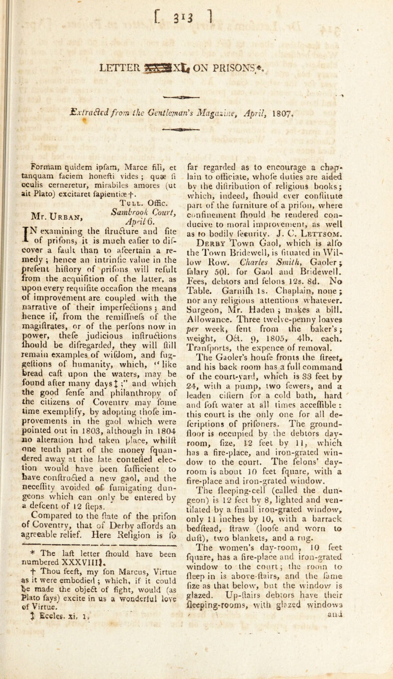 LETTER ON PRISONS.*, ExlYaSed from the Gentleman's Magazine, April, 1807, Formarn quidem ipfam, Marce fiPi, et tanquam faciem honefti vides ; quae fi oculis cerneretur, mirabiles amores (ut ait Plato) excitaret fapienticef. Tull. Offic. Mr. Urb.^n, Sambrook Court, * Ap'-il 0. IN examining the ilru6Iure and file of prifons> it is much eafier to dif- cover a fault than to a (certain a re- medy ; hence an intrindc value in the prefent hiftory of prifons will refult from the acquifition of the latter, as upon every requifite occafion the means of i mprovement are coupled with the narrative of their imperfedlions y and hence if, from the rcmi(fne(s of the magiilrates, or of the perfons now in power, thefe judicious inllru6lions Ihould be difregarded, they will dill remain examples of wifdom, and fug- gellions of humanity, which, “like bread caft upon the waters, may be found after many daysj and which the good fenfe and philanthropy of the citizens of Coventry may fome time exemplify, by adopting thofe im- provements in the gaol which were pointed out in 1803, although in 1804 210 alteration had taken place, whilil one tenth part of the money fquan- dered away at the late contelled elec- tion would have been fufficient to have conftru6ted a new gaol, and the neceflity avoided O'f fumigating dun- geons which can only be entered by a defeent of 12 heps. Compared to the date of the prifon of Coventry, that of Derby affords an agreeable relief. Here Religion is fo * The laft letter fhould have been numbered XXXVIII), •f Thou feeft, my fon Marcus, Virtue as it were embodied ; which, if it could be made the obje6l of fight, would (as Plato fays) excite in us a wonderlul love of Virtue. % Eedes. xi, i, far regarded as to encourage a chap- lain to officiate, whole duties are aided by the diftribution of religious books; which, indeed, fhould ever conflitute part of the furniture of a prifon, where Confinement ffiould be rendered con- ducive to moral impro\en)ent, as well as to bodily I’eeurity. J. C. Lettsom. Derby Town Gaol, which is alfo the Town Bridewell, is fiiuated in Wil- low Row. Charles Smith, Gaoler; lalary 5()1. for Gaol and Bridewell. Fees, debtors and felons 12s. 8d. No Table. Garniffi Is. Chaplain, none; nor any religious attentions whatever. Surgeon, Mr. Haden ; makes a bill. Allowance. Three twelve-penny loaves per week, fent from the baker’s; weight, 061. 9> 1305, 4lb. each. Tranfports, the expence of removal. The Gaoler’s houfe fronts the ftreet, and his back room has a full command of the court-yard, which is 33 feet by 24, with a pump, two fewers, and a leaden cifiern for a cold bath, hard and foft water at all times acceffible : this court is the only one for all de- feriptions of prifoners. The ground- floor is occupied by the debtors day- room, fize, 12 feel by 11, whichi has a fire-place, and iron-grated win- dow to the court. The felons’ day- room is about 10 feet fquare, with a fire-place and iron-grated window. The lleeping-cell (called the dun- geon) is 12 feet by 8, lighted and ven- tilated by a fmail iron-grated window, only 11 inches by 10, with a barrack bedftead, liraw (loofe and worn to duff), two blankets, and a rug. The women’s day-room, 10 feet fquare, has a fire-place and iron-grated window to the court; the room to lleep in is above-ffairs, and the lame fize as that below, but the window is glazed. Up-ftairs debtors have their fleeping-rooms, with glazed windows atii