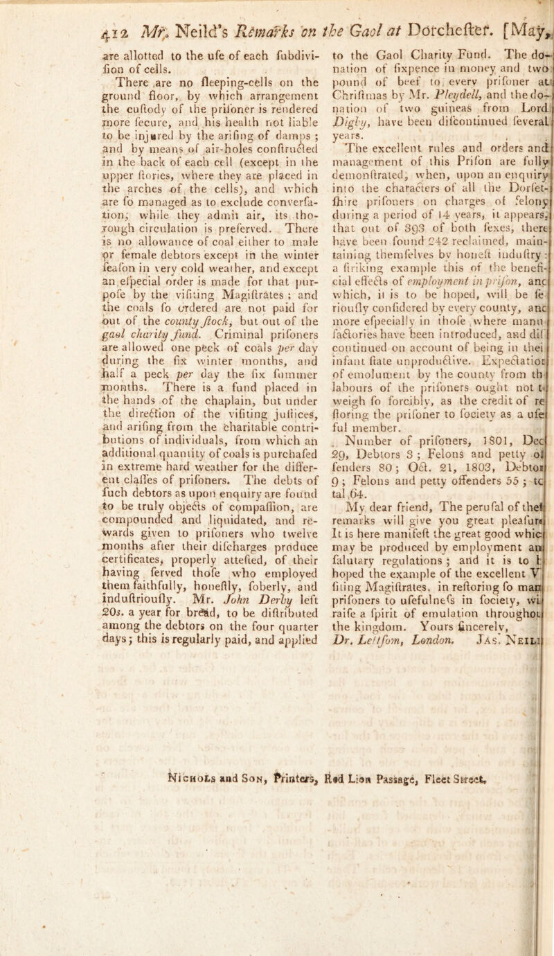 are allotted to the ufe of each fubdivi- fjon of ceils. There ,are no fleeping-cdls on the ground floor,, by which arrangement the cuftody of the priibner is rendered more fecure, and his health not iiab'e to be injured by the arifing of damps ; and by means of air-holes conTtrinfled in the back of each cell (except in the upper ftories, where they are placed in the arches of the cells), and which are fo managed as to exclude converfa- lion; while they admit air, its tho- jough circulation is preferred. There is no allowance of coal either to male ipr female debtors except in the winter feafon in very cold weather, and except an efpecial order is made for that pur- pofe by the vifiling Magiftrates ; and the coals fo ordered are not paid for out of the county ftock, but out of the gaol charity fund. Criminal prifbners are allowed one peck of coals per day during the fix winter months, and half a peck per day the fix fummer months. There is a fund placed in the hands of the chaplain, but under the direbtlon of the vifiting jultices, and arifing from the charitable contri- butions of individuals, from which an additional quantity of coals is purchafed in extreme hard weather for the differ- ent clafl’es of prifoners. The debts of fuch debtors as upon enquiry are found to be truly objects of compafiion, are compounded and liquidated, and re- wards given to prifoners who twelve months after their difcharges produce certificates^ properly altefied, of their having ferved thofe who employed them faithfully, honeffly, foberly, and indutlrioufly. Mr. John Derby left 20s. a year for braid, to be diftributed among the debtors on the four quarter days; this is regularly paid, and applied to the Gaol Charily Fund. The do- nation of (ixpence in money and two pound of beef to, everv prifoner at’ Chriffmas by .Mr. Plcydell, and thedor- nation of two guineas from Lord Dighy, have been difcoiuinued feveral years. . , The excellent rules and orders and management of this Prifon are fully demonffrated, when, upon an enquiry into the characters of all the Dorlet- fliire prifoners on charges of felony during a period of 14 years, it appears^- that out of 393 of both I'exes, there have been found 242 reclaimed, main- taining themfelves by honeff induftry: a flriking example this of the benefi- cial cff'ebls of employment in prifon, anc which, it is to be hoped, will be fe rioufly confidered by every county, anc more efpeeially in thofe .where mann fa6lorIes have been introduced, and di( continued on account of being in thei infant ftate unprodu61ive. Expeclatio: of eraolumeirt by the county from th labours of the prifoners ought not b weigh fo forciblv, as the credit of re fioring the prifoner to fociety as a ufe ful member. Number of prifoners, ISOI, Dec 29, Debtors 3 ; Felons and petty oi fenders 80; 061. 21, 1803, Debtoti 9 ; Felons and petty offenders 55 ; tc tal ^64. My dear friend. The perufal of theff remarks will give you great pleafureil It is here manifeft the great good whic may be produced by employment au falutary regulations ; and it is to 1; hoped the example of the excellent V filing Magiftrates, in reftoring fo man prifoners to ufefulnefs in fociety, wi raife a fpirit of emulation throughot the kingdom. Yours fincerelv, Dr. Leftfom, London, Jas, Neili Ni'cHots aad Son, PrintefS, Rfd Lioti Passage, Fleet Street,